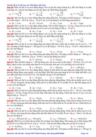 Chuyên đề ôn thi đại học của Thầy Đặng Việt Hùng
Câu 45: Một con lắc lò xo treo thẳng đứng ở nơi có gia tốc trọng trường là g. Khi cân bằng lò xo dãn
một đoạn ∆ℓ0. Chu kỳ dao động của con lắc được xác định bằng công thức
A. g
l
T 0
2
∆
= π B.
02
1
l
g
T
∆
=
π C. g
l
T 0
2
1 ∆
=
π D.
0
2
l
g
T
∆
= π
Câu 46: Một con lắc lò xo treo thẳng đứng dao động điều hòa. Vật nặng có khối lượng m = 100 (g), lò
xo có độ cứng k = 50 N/m. Lấy g = 10 m/s2
, tại vị trí cân bằng lò xo biến dạng một đoạn là
A. ∆ℓo = 5 cm B. ∆ℓo = 0,5 cm C. ∆ℓo = 2 cm D. ∆ℓo = 2 mm
Câu 47: Một con lắc lò xo dao động thẳng đứng. Vật có khối lượng m = 0,2 kg. Trong 20 (s) con lắc
thực hiện được 50 dao động. Độ dãn của lò xo tại vị trí cân bằng là (lấy g = 10 m/s2
)
A. ∆ℓo = 6 cm B. ∆ℓo = 2 cm C. ∆ℓo = 5 cm D. ∆ℓo = 4 cm
Câu 48: Một con lắc lò xo treo thẳng đứng ở nơi có gia tốc trọng trường là g. Khi cân bằng lò xo dãn
một đoạn. Tần số dao động của con lắc được xác định bằng công thức:
A. g
l
f 0
2
∆
= π B.
02
1
l
g
f
∆
=
π C. g
l
f 0
2
1 ∆
=
π D.
0
2
l
g
f
∆
= π
Câu 49: Một con lắc lò xo treo thẳng đứng dao động điều hòa. Chiều dài tự nhiên của lò xo là ℓo = 30
cm, vật nặng có khối lượng m = 200 (g), lò xo có độ cứng k = 50 N/m. Lấy g = 10 m/s2
, chiều dài lò xo
tại vị trí cân bằng là
A. ℓcb = 32 cm B. ℓcb = 34 cm C. ℓcb = 35 cm D. ℓcb = 33 cm
Câu 50: Một con lắc lò xo treo thẳng đứng dao động điều hòa. Vật nặng có khối lượng m = 500 (g), lò
xo có độ cứng k = 100 N/m. Lấy g = 10 m/s2
, chu kỳ dao động của vật là
A. T = 0,5 (s). B. T = 0,54 (s). C. T = 0,4 (s). D. T = 0,44 (s).
Câu 51: Một vật khối lượng m = 200 (g) được treo vào lò xo nhẹ có độ cứng k = 80 N/m. Từ vị trí cân
bằng, người ta kéo vật xuống một đoạn 4 cm rồi thả nhẹ. Khi qua vị trí cân bằng vật có tốc độ là
A. v = 40 cm/s. B. v = 60 cm/s. C. v = 80 cm/s. D. v = 100 cm/s.
Câu 52: Một con lắc lò xo treo thẳng đứng. Người ta kích thích cho quả nặng dao động điều hoà theo
phương thẳng đứng xung quanh vị trí cân bằng. Biết thời gian quả nặng đi từ vị trí thấp nhất đến vị trí
cao nhất cách nhau 10 cm là π/5 (s). Tốc độ khi vật qua vị trí cân bằng là
A. v = 50 cm/s B. v = 25 cm/s C. v = 50 cm/s D. v = 25 cm/s
Câu 53: Một con lắc lò xo dao động điều hòa theo phương thẳng đứng. Chiều dài tự nhiên của lò xo là
ℓo = 30 cm, trong khi vật dao động, chiều dài lò xo biến thiên từ 32 cm đến 38 cm. Độ biến dạng của lò
xo tại vị trí cân bằng là
A. ∆ℓo = 6 cm B. ∆ℓo = 4 cm C. ∆ℓo = 5 cm D. ∆ℓo = 3 cm
Câu 54: Một con lắc lò xo dao động thẳng đứng, chiều dài tự nhiên của lò xo là ℓo = 40 cm, vật có khối
lượng m = 0,2 kg. Trong 20 (s) con lắc thực hiện được 50 dao động. Chiều dài của lò xo tại vị trí cân
bằng là (lấy g = 10 m/s2
)
A. ℓcb = 46 cm B. ℓcb = 42 cm C. ℓcb = 45 cm D. ℓcb = 44 cm
Câu 55: Một con lắc lò xo dao động điều hòa theo phương thẳng đứng. Chiều dài tự nhiên của lò xo là
ℓo = 30 cm, trong quá trình dao động, chiều dài của lò xo biến thiên từ 34 cm đến 44 cm. Chiều dài lò xo
tại vị trí cân bằng là
A. ℓcb = 36 cm B. ℓcb = 39 cm C. ℓcb = 38 cm D. ℓcb = 40 cm
Câu 56: Một con lắc lò xo dao động điều hòa theo phương thẳng đứng. Chiều dài tự nhiên của lò xo là
ℓo = 30 cm, còn trong khi dao động chiều dài biến thiên từ 32 cm đến 38 cm. Lấy g = 10m/s2
, tốc độ cực
đại của vật nặng là:
A. vmax = 60 (cm/s). B. vmax = 30 (cm/s). C. vmax = 30 (cm/s). D. vmax = 60 (cm/s).
Câu 57: Một lò xo có chiều dài tự nhiên 20 cm được treo thẳng đứng. Khi mang vật có khối lượng 200
(g) thì lò xo có chiều dài 24 cm. Lấy g = 10 m/s2
. Chu kỳ dao động riêng của con lắc lò xo này là
A. T = 0,397(s). B. T = 1 (s). C. T = 2 (s). D. T = 1,414 (s).
Câu 58: Một con lắc lò xo treo thẳng đứng dao động điều hòa. Vật nặng có khối lượng m = 250 (g), lò
Word hóa: Trần Văn Hậu - Trường THPT U Minh Thượng - Kiên Giang (0978919804) Trang - 42 -
 