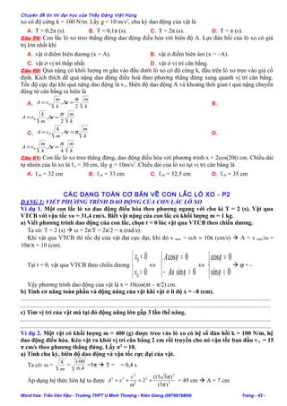 Chuyên đề ôn thi đại học của Thầy Đặng Việt Hùng
xo có độ cứng k = 100 N/m. Lấy g = 10 m/s2
, chu kỳ dao động của vật là
A. T = 0,2π (s). B. T = 0,1π (s). C. T = 2π (s). D. T = π (s).
Câu 59: Con lắc lò xo treo thẳng đứng dao động điều hòa với biên độ A. Lực đàn hồi của lò xo có giá
trị lớn nhất khi
A. vật ở điểm biên dương (x = A). B. vật ở điểm biên âm (x = –A).
C. vật ở vị trí thấp nhất. D. vật ở vị trí cân bằng.
Câu 60: Quả nặng có khối lượng m gắn vào đầu dưới lò xo có độ cứng k, đầu trên lò xo treo vào giá cố
định. Kích thích để quả nặng dao động điều hoà theo phương thẳng đứng xung quanh vị trí cân bằng.
Tốc độ cực đại khi quả nặng dao động là vo. Biên độ dao động A và khoảng thời gian t quả nặng chuyển
động từ cân bằng ra biên là
A.
k
m
t
k
m
vA
2
,0
π
=∆= B.
k
m
t
m
k
vA
2
,0
π
=∆=
C.
k
m
t
m
k
vA π=∆= ,0 D.
k
m
t
k
m
vA
4
,0
π
=∆=
Câu 61: Con lắc lò xo treo thẳng đứng, dao động điều hòa với phương trình x = 2cos(20t) cm. Chiều dài
tự nhiên của lò xo là ℓo = 30 cm, lấy g = 10m/s2
. Chiều dài của lò xo tại vị trí cân bằng là
A. ℓcb = 32 cm B. ℓcb = 33 cm C. ℓcb = 32,5 cm D. ℓcb = 35 cm
CÁC DẠNG TOÁN CƠ BẢN VỀ CON LẮC LÒ XO - P2
DẠNG 1: VIẾT PHƯƠNG TRÌNH DAO ĐỘNG CỦA CON LẮC LÒ XO
Ví dụ 1. Một con lắc lò xo dao động điều hòa theo phương ngang với chu kì T = 2 (s). Vật qua
VTCB với vận tốc vo = 31,4 cm/s. Biết vật nặng của con lắc có khối lượng m = 1 kg.
a) Viết phương trình dao động của con lắc, chọn t = 0 lúc vật qua VTCB theo chiều dương.
Ta có: T = 2 (s)  ω = 2π/T = 2π/2 = π (rad/s).
Khi vật qua VTCB thì tốc độ của vật đạt cực đại, khi đó v max = ωA ≈ 10π (cm/s)  A = v max/ω =
10π/π = 10 (cm).
Tại t = 0, vật qua VTCB theo chiều dương



>
=
0
0
0
0
v
x
⇔



>−
=
0sin
0cos
ϕω
ϕ
A
A
⇔



<
=
0sin
0cos
ϕ
ϕ
 ϕ = -
Vậy phương trình dao động của vật là x = 10cos(πt – π/2) cm.
b) Tính cơ năng toàn phần và động năng của vật khi vật ở li độ x = –8 (cm).
.......................................................................................................................................................................
.......................................................................................................................................................................
c) Tìm vị trí của vật mà tại đó động năng lớn gấp 3 lần thế năng.
.......................................................................................................................................................................
.......................................................................................................................................................................
Ví dụ 2. Một vật có khối lượng m = 400 (g) được treo vào lò xo có hệ số đàn hồi k = 100 N/m, hệ
dao động điều hòa. Kéo vật ra khỏi vị trí cân bằng 2 cm rồi truyền cho nó vận tốc ban đầu vo = 15
π cm/s theo phương thẳng đứng. Lấy π2
= 10.
a) Tính chu kỳ, biên độ dao động và vận tốc cực đại của vật.
Ta có: ω =
m
k
= 4,0
100
=5π  T = = 0,4 s
Áp dụng hệ thức liên hệ ta được 2
2
2
2
2
22
)5(
)515(
2
π
π
ω
+=+=
v
xA = 49 cm  A = 7 cm
Word hóa: Trần Văn Hậu - Trường THPT U Minh Thượng - Kiên Giang (0978919804) Trang - 43 -
 