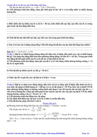 Chuyên đề ôn thi đại học của Thầy Đặng Việt Hùng
Tốc độ cực đại của vật là v max = ωA = 7.5π = 35π (cm/s).
b) Viết phương trình dao động, chọn gốc thời gian là lúc vật ở vị trí thấp nhất và chiều dương
hướng lên.
.......................................................................................................................................................................
.......................................................................................................................................................................
.......................................................................................................................................................................
.......................................................................................................................................................................
c) Biết chiều dài tự nhiên của lò xo là ℓo = 40 cm, tính chiều dài cực đại, cực tiểu của lò xo trong
quá trình vật dao động điều hòa.
.......................................................................................................................................................................
.......................................................................................................................................................................
.......................................................................................................................................................................
.......................................................................................................................................................................
d) Tính độ lớn lực đàn hồi cực đại, cực tiểu của vật trong quá trình dao động.
.......................................................................................................................................................................
.......................................................................................................................................................................
e) Tại vị trí mà vật có động năng bằng 3 lần thế năng thì độ lớn của lực đàn hổi bằng bao nhiêu?
.......................................................................................................................................................................
.......................................................................................................................................................................
Đáp số: F = 7,5 N và F = 1,5 N.
Ví dụ 3. Một lò xo (khối lượng không đáng kể) đầu trên cố định, đầu dưới treo vật có khối lượng
80 (g). Vật nặng dao động điều hoà theo phương thẳng đứng với tần số f = 4,5 Hz. Trong quá trình
dao động độ dài ngắn nhất của lò xo là 40 cm và dài nhất là 56 cm.
a) Viết phương trình dao động, chọn gốc toạ độ ở vị trí cân bằng, chiều dương hướng xuống, t = 0
lúc lò xo ngắn nhất.
.......................................................................................................................................................................
.......................................................................................................................................................................
b) Tìm độ dài tự nhiên của lò xo, lấy g = 10 m/s2
.
.......................................................................................................................................................................
.......................................................................................................................................................................
c) Tính vận tốc và gia tốc của vật khi nó ở li độ x = 4 cm.
.......................................................................................................................................................................
.......................................................................................................................................................................
Ví dụ 4. Một lò xo được treo thẳng đứng, đầu trên của lò xo được giữ cố định, đầu dưới của lò xo
treo một vật nặng có khối lượng m = 100 (g). Lò xo có độ cứng k = 25 N/m. Kéo vật ra khỏi VTCB
theo phương thẳng đứng và hướng xuống dưới một đoạn 2 cm rồi truyền cho nó một vận tốc vo =
10π (cm/s) hướng lên. Chọn gốc thời gian là lúc truyền vận tốc cho vật, gốc toạ độ là VTCB, chiều
dương hướng xuống. Lấy g = 10 m/s2
, π2
= 10.
a) Viết phương trình dao động của vật nặng.
b) Xác định thời điểm mà vật qua vị trí lò xo dãn 2 cm lần đầu tiên.
c) Tìm độ lớn lực phục hồi như ở câu b.
Hướng dẫn giải:
a) Phương trình dao động điều hòa của vật có dạng x = Acos(ωt + φ) cm.
Tần số góc của vật là: ω =
m
k
= 1,0
125
=5π
Áp dụng hệ thức liên hệ ta được 2
2
2
2
2
22
)5(
)310(
2
π
π
ω
+=+=
v
xA = 16 cm  A = 4 cm
Tại t = 0, x = 2 cm và sin φ > 0 (do vận tốc truyền hướng lên trên trong khi chiều dương hướng xuống
nên v < 0)
Word hóa: Trần Văn Hậu - Trường THPT U Minh Thượng - Kiên Giang (0978919804) Trang - 44 -
 
