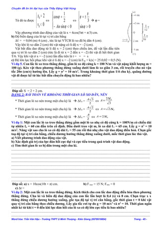 Chuyên đề ôn thi đại học của Thầy Đặng Việt Hùng
Từ đó ta được



<
=
0
2
0
0
v
x
⇔




<−
=
0sin
2
1
cos
ϕω
ϕ
A
⇔




>
±=
0sin
3
ϕ
π
ϕ
 ϕ =
Vậy phương trình dao động của vật là x = 4cos(5πt + π/3) cm.
b) Độ biến dạng của lò tại vị trí cân bằng
∆ℓ = = 0,04 (m) 4 (cm) , tức là tại VTCB lò xo đã bị dãn 4 (cm).
Vậy khi lò xo dãn 2 (cm) thì vật nặng có li độ x = –2 (cm).
Vật bắt đầu dao động từ li độ x = 2 (cm) theo chiều âm, để vật lần đầu tiên
qua vị trí lò xo dãn 2 (cm) (tức là đi từ x = 2 đến x = –2) thì vật đi hết thời gian
T/6. Vậy khi vật ở x = –2 (cm) lần đầu tiên là t = = = s
c) Độ lớn lực hồi phục khi vật ở li độ x = –2 (cm) là Fhp = k|x| = 25.0,02 = 0,5 (N).
Ví dụ 5. Con lắc lò xo treo thẳng đứng, gồm lò xo độ cứng k = 100 N/m và vật nặng khối lượng m =
100 (g). Kéo vật theo phương thẳng đứng xuống dưới làm lò xo giãn 3 cm, rồi truyền cho nó vận
tốc 20π (cm/s) hướng lên. Lấy g = π2
= 10 m/s2
. Trong khoảng thời gian 1/4 chu kỳ, quãng đường
vật đi được kể từ lúc bắt đầu chuyển động là bao nhiêu?
.......................................................................................................................................................................
.......................................................................................................................................................................
.......................................................................................................................................................................
Đáp số: S = 2 + 2 cm.
DẠNG 2: BÀI TOÁN VỀ KHOẢNG THỜI GIAN LÒ XO DÃN, NÉN
* Thời gian lò xo nén trong một chu kỳ là  ∆ℓ0 =
2
3A
⇔
3
2 0l
A
∆
=
* Thời gian lò xo nén trong một chu kỳ là  ∆ℓ0 =
2
2A
⇔ 02 lA ∆=
* Thời gian lò xo nén trong một chu kỳ là  ∆ℓ0 =
2
A
⇔ 02 lA ∆=
Ví dụ 1: Một con lắc lò xo treo thẳng đứng gồm một lò xo nhẹ có độ cứng k = 100N/m có chiều dài
tự nhiên ℓo = 60 cm đầu trên cố định. Đầu dưới treo vật m, lò xo dài ℓ1 = 65 cm. Lấy g = π2
= 10
m/s2
. Nâng vật sao cho lò xo có độ dài ℓ2 = 55 cm rồi thả nhẹ cho vật dao động điều hoà. Chọn gốc
toạ độ tại vị trí cân bằng, chiều dương hướng thẳng đứng xuống dưới, mốc thời gian lúc thả vật.
a) Viết phương trình dao động của vật.
b) Xác định giá trị của lực đàn hồi cực đại và cực tiểu trong quá trình vật dao động.
c) Tìm thời gian lò xo bị dãn trong một chu kì.
.......................................................................................................................................................................
.......................................................................................................................................................................
.......................................................................................................................................................................
.......................................................................................................................................................................
.......................................................................................................................................................................
.......................................................................................................................................................................
.......................................................................................................................................................................
.......................................................................................................................................................................
.......................................................................................................................................................................
Đáp số: a) x = 10cos(10t + π) cm. b) Fmax = 15 N; Fmin = 0
c) ∆t =
Ví dụ 2: Một con lắc lò xo treo thẳng đứng. Kích thích cho con lắc dao động điều hòa theo phương
thẳng đứng. Chu kì và biên độ dao động của con lắc lần lượt là 0,4 (s) và 8 cm. Chọn trục x x
thẳng đứng chiều dương hướng xuống, gốc tọa độ tại vị trí cân bằng, gốc thời gian t = 0 khi vật
qua vị trí cân bằng theo chiều dương. Lấy gia tốc rơi tự do g = 10 m/s2
và π2
= 10. Thời gian ngắn
nhất kẻ từ khi t = 0 đến khi lực đàn hồi của lò xo có độ lớn cực tiểu là bao nhiêu?
.......................................................................................................................................................................
.......................................................................................................................................................................
Word hóa: Trần Văn Hậu - Trường THPT U Minh Thượng - Kiên Giang (0978919804) Trang - 45 -
 