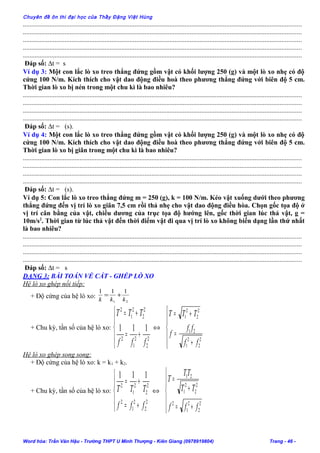 Chuyên đề ôn thi đại học của Thầy Đặng Việt Hùng
.......................................................................................................................................................................
.......................................................................................................................................................................
.......................................................................................................................................................................
.......................................................................................................................................................................
.......................................................................................................................................................................
Đáp số: ∆t = s
Ví dụ 3: Một con lắc lò xo treo thẳng đứng gồm vật có khối lượng 250 (g) và một lò xo nhẹ có độ
cứng 100 N/m. Kích thích cho vật dao động điều hoà theo phương thẳng đứng với biên độ 5 cm.
Thời gian lò xo bị nén trong một chu kì là bao nhiêu?
.......................................................................................................................................................................
.......................................................................................................................................................................
.......................................................................................................................................................................
.......................................................................................................................................................................
Đáp số: ∆t = (s).
Ví dụ 4: Một con lắc lò xo treo thẳng đứng gồm vật có khối lượng 250 (g) và một lò xo nhẹ có độ
cứng 100 N/m. Kích thích cho vật dao động điều hoà theo phương thẳng đứng với biên độ 5 cm.
Thời gian lò xo bị giãn trong một chu kì là bao nhiêu?
.......................................................................................................................................................................
.......................................................................................................................................................................
.......................................................................................................................................................................
.......................................................................................................................................................................
Đáp số: ∆t = (s).
Ví dụ 5: Con lắc lò xo treo thẳng đứng m = 250 (g), k = 100 N/m. Kéo vật xuống dưới theo phương
thẳng đứng đến vị trí lò xo giãn 7,5 cm rồi thả nhẹ cho vật dao động điều hòa. Chọn gốc tọa độ ở
vị trí cân bằng của vật, chiều dương của trục tọa độ hướng lên, gốc thời gian lúc thả vật, g =
10m/s2
. Thời gian từ lúc thả vật đến thời điểm vật đi qua vị trí lò xo không biến dạng lần thứ nhất
là bao nhiêu?
.......................................................................................................................................................................
.......................................................................................................................................................................
.......................................................................................................................................................................
.......................................................................................................................................................................
Đáp số: ∆t = s
DẠNG 3: BÀI TOÁN VỀ CẮT - GHÉP LÒ XO
Hệ lò xo ghép nối tiếp:
+ Độ cứng của hệ lò xo:
21
111
kkk
+=
+ Chu kỳ, tần số của hệ lò xo:





+=
+=
2
2
2
1
2
2
2
2
1
2
111
fff
TTT
⇔





+
=
+=
2
2
2
1
21
2
2
2
1
ff
ff
f
TTT
Hệ lò xo ghép song song:
+ Độ cứng của hệ lò xo: k = k1 + k2.
+ Chu kỳ, tần số của hệ lò xo:





+=
+=
2
2
2
1
2
2
2
2
1
2
111
fff
TTT ⇔





+=
+
=
2
2
2
1
2
2
2
2
1
21
fff
TT
TT
T
Word hóa: Trần Văn Hậu - Trường THPT U Minh Thượng - Kiên Giang (0978919804) Trang - 46 -
 