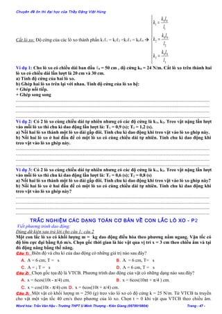 Chuyên đề ôn thi đại học của Thầy Đặng Việt Hùng
Cắt lò xo: Độ cứng của các lò xo thành phần k1ℓ1 = k2ℓ2 =k3ℓ3 = k0ℓ0 









=
=
=
3
00
3
2
00
2
1
00
1
l
lk
k
l
lk
k
l
lk
k
Ví dụ 1: Cho lò xo có chiều dài ban đầu ℓ0 = 50 cm , độ cứng k0 = 24 N/m. Cắt lò xo trên thành hai
lò xo có chiều dài lần lượt là 20 cm và 30 cm.
a) Tính độ cứng của hai lò xo.
b) Ghép hai lò xo trên lại với nhau. Tính độ cứng của lò xo hệ:
+ Ghép nối tiếp.
+ Ghép song song
.......................................................................................................................................................................
.......................................................................................................................................................................
.......................................................................................................................................................................
.......................................................................................................................................................................
Ví dụ 2: Có 2 lò xo cùng chiều dài tự nhiên nhưng có các độ cứng là k1, k2. Treo vật nặng lần lượt
vào mỗi lò xo thì chu kì dao động lần lượt là: T1 = 0,9 (s); T2 = 1,2 (s).
a) Nối hai lò xo thành một lò xo dài gấp đôi. Tính chu kì dao động khi treo vật vào lò xo ghép này.
b) Nối hai lò xo ở hai đầu để có một lò xo có cùng chiều dài tự nhiên. Tính chu kì dao động khi
treo vật vào lò xo ghép này.
.......................................................................................................................................................................
.......................................................................................................................................................................
.......................................................................................................................................................................
.......................................................................................................................................................................
Ví dụ 3: Có 2 lò xo cùng chiều dài tự nhiên nhưng có các độ cứng là k1, k2. Treo vật nặng lần lượt
vào mỗi lò xo thì chu kì dao động lần lượt là: T1 = 0,6 (s); T2 = 0,8 (s)
a) Nối hai lò xo thành một lò xo dài gấp đôi. Tính chu kì dao động khi treo vật vào lò xo ghép này?
b) Nối hai lò xo ở hai đầu để có một lò xo có cùng chiều dài tự nhiên. Tính chu kì dao động khi
treo vật vào lò xo ghép này?
.......................................................................................................................................................................
.......................................................................................................................................................................
.......................................................................................................................................................................
.......................................................................................................................................................................
TRẮC NGHIỆM CÁC DẠNG TOÁN CƠ BẢN VỀ CON LẮC LÒ XO - P2
Viết phương trình dao động:
Dùng dữ kiện sau trả lời cho câu 1; câu 2
Một con lắc lò xo có khối lượng m = kg dao động điều hòa theo phương nằm ngang. Vận tốc có
độ lớn cực đại bằng 0,6 m/s. Chọn gốc thời gian là lúc vật qua vị trí x = 3 cm theo chiều âm và tại
đó động năng bằng thế năng.
Câu 1: Biên độ và chu kì của dao động có những giá trị nào sau đây?
A. A = 6 cm; T = s B. A = 6 cm, T= s
C. A = ; T = s D. A = 6 cm, T = s
Câu 2: Chọn gốc tọa độ là VTCB. Phương trình dao động của vật có những dạng nào sau đây?
A. x = 6cos(10t - π/4) cm. B. x = 6cos(10πt + π/4 ) cm.
C. x = cos(10t - π/4) cm D. x = 6cos(10t + π/4) cm.
Câu 3: Một vật có khối lượng m = 250 (g) treo vào lò xo có độ cứng k = 25 N/m. Từ VTCB ta truyền
cho vật một vận tốc 40 cm/s theo phương của lò xo. Chọn t = 0 khi vật qua VTCB theo chiều âm.
Word hóa: Trần Văn Hậu - Trường THPT U Minh Thượng - Kiên Giang (0978919804) Trang - 47 -
 