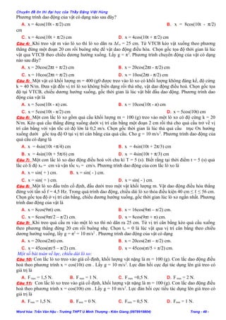 Chuyên đề ôn thi đại học của Thầy Đặng Việt Hùng
Phương trình dao động của vật có dạng nào sau đây?
A. x = 4cos(10t - π/2) cm B. x = 8cos(10t - π/2)
cm
C. x = 4cos(10t + π/2) cm D. x = 4cos(10t + π/2) cm
Câu 4: Khi treo vật m vào lò xo thì lò xo dãn ra ∆ℓo = 25 cm. Từ VTCB kéo vật xuống theo phương
thẳng đứng một đoạn 20 cm rồi buông nhẹ để vật dao động điều hòa. Chọn gốc tọa độ thời gian là lúc
vật qua VTCB theo chiều dương hướng xuống. Lấy g = π2
. Phương trình chuyển động của vật có dạng
nào sau đây?
A. x = 20cos(2πt + π/2) cm B. x = 20cos(2πt - π/2) cm
C. x = 10cos(2πt + π/2) cm D. x = 10os(2πt - π/2) cm
Câu 5: Một vật có khối lượng m = 400 (g0 được treo vào lò xo có khối lượng không đáng kể, độ cứng
k = 40 N/m. Đưa vật đến vị trí lò xo không biến dạng rồi thả nhẹ, vật dao động điều hoà. Chọn gốc tọa
độ tại VTCB, chiều dương hướng xuống, gốc thời gian là lúc vật bắt đầu dao động. Phương trình dao
động của vật là
A. x = 5cos(10t - π) cm. B. x = 10cos(10t - π) cm
C. x = 5cos(10t - π/2) cm D. x = 5cos(10t) cm
Câu 6: Một con lắc lò xo gồm quả cầu khối lượng m = 100 (g) treo vào một lò xo có độ cứng k = 20
N/m. Kéo quả cầu thẳng đứng xuống dưới vị trí cân bằng một đoạn 2 cm rồi thả cho quả cầu trở về vị
trí cân bằng với vận tốc có độ lớn là 0,2 m/s. Chọn gốc thời gian là lúc thả quả cầu trục Ox hướng
xuống dưới gốc toạ độ O tại vị trí cân bằng của quả cầu. Cho g = 10 m/s2
. Phương trình dao động của
quả cầu có dạng là
A. x = 4sin(10t +π/4) cm B. x = 4sin(10t + 2π/3) cm
B. x = 4sin(10t + 5π/6) cm D. x = 4sin(10t + π/3) cm
Câu 7: Một con lắc lò xo dao động điều hoà với chu kì T = 5 (s). Biết rằng tại thời điểm t = 5 (s) quả
lắc có li độ x0 = cm và vận tốc v0 = cm/s. Phương trình dao động của con lắc lò xo là
A. x = sin( + ) cm. B. x = sin( - ) cm.
C. x = sin( + ) cm. D. x = sin( - ) cm.
Câu 8: Một lò xo đầu trên cố định, đầu dưới treo một vật khối lượng m. Vật dao động điều hòa thẳng
đứng với tần số f = 4,5 Hz. Trong quá trình dao động, chiều dài lò xo thỏa điều kiện 40 cm ≤ ℓ ≤ 56 cm.
Chọn gốc tọa độ ở vị trí cân bằng, chiều dương hướng xuống, gốc thời gian lúc lò xo ngắn nhất. Phương
trình dao động của vật là
A. x = 8cos(9πt) cm. B. x = 16cos(9πt – π/2) cm.
C. x = 8cos(9πt/2 – π/2) cm. D. x = 8cos(9πt + π) cm.
Câu 9: Khi treo quả cầu m vào một lò xo thì nó dãn ra 25 cm. Từ vị trí cân bằng kéo quả cầu xuống
theo phương thẳng đứng 20 cm rồi buông nhẹ. Chọn to = 0 là lúc vật qua vị trí cân bằng theo chiều
dương hướng xuống, lấy g = π2
= 10 m/s2
. Phương trình dao động của vật có dạng
A. x = 20cos(2πt) cm. B. x = 20cos(2πt – π/2) cm.
C. x = 45cos(πt/5 – π/2) cm. D. x = 45cos(πt/5 + π/2) cm.
Một số bài toán về lực, chiều dài lò xo:
Câu 10: Con lắc lò xo treo vào giá cố định, khối lượng vật nặng là m = 100 (g). Con lắc dao động điều
hoà theo phương trình x = cos(10t) cm . Lấy g = 10 m/s2
. Lực đàn hồi cực đại tác dụng lên giá treo có
giá trị là
A. Fmax = 1,5 N. B. Fmax = 1 N. C. Fmax =0,5 N. D. Fmax = 2 N.
Câu 11: Con lắc lò xo treo vào giá cố định, khối lượng vật nặng là m = 100 (g). Con lắc dao động điều
hoà theo phương trình x = cos(10t) cm . Lấy g = 10 m/s2
. Lực đàn hồi cực tiểu tác dụng lên giá treo có
giá trị là
A. Fmin = 1,5 N. B. Fmin = 0 N. C. Fmin = 0,5 N. D. Fmin = 1 N.
Word hóa: Trần Văn Hậu - Trường THPT U Minh Thượng - Kiên Giang (0978919804) Trang - 48 -
 