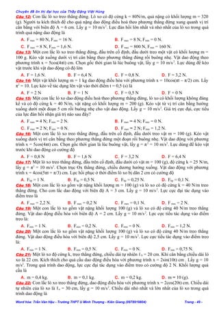 Chuyên đề ôn thi đại học của Thầy Đặng Việt Hùng
Câu 12: Con lắc lò xo treo thẳng đứng. Lò xo có độ cứng k = 80N/m, quả nặng có khối lượng m = 320
(g). Người ta kích thích để cho quả nặng dao động điều hoà theo phương thẳng đứng xung quanh vị trí
cân bằng với biên độ A = 6 cm. Lấy g = 10 m/s2
. Lực đàn hồi lớn nhất và nhỏ nhất của lò xo trong quá
trình quả nặng dao động là
A. Fmax = 80 N, Fmin = 16 N. B. Fmax = 8 N, Fmin = 0 N.
C. Fmax = 8 N, Fmin = 1,6 N. D. Fmax = 800 N, Fmin = 160 N.
Câu 13: Một con lắc lò xo treo thẳng đứng, đầu trên cố định, đầu dưới treo một vật có khối lượng m =
100 g. Kéo vật xuống dưới vị trí cân bằng theo phương thẳng đứng rồi buông nhẹ. Vật dao động theo
phương trình x = 5cos(4πt) cm. Chọn gốc thời gian là lúc buông vật, lấy g = 10 m/s2
. Lực dùng để kéo
vật trước khi vật dao động có độ lớn
A. F = 1,6 N. B. F = 6,4 N. C. F = 0,8 N. D. F = 3,2 N.
Câu 14: Một vật khối lượng m = 1 kg dao động điều hòa với phương trình x = 10cos(πt – π/2) cm. Lấy
π2
= 10. Lực kéo về tác dụng lên vật vào thời điểm t = 0,5 (s) là
A. F = 2 N B. F = 1 N C. F = 0,5 N D. F = 0 N
Câu 15: Một con lắc lò xo dao động điều hoà theo phương thẳng đứng, lò xo có khối lượng không đáng
kể và có độ cứng k = 40 N/m, vật nặng có khối lượng m = 200 (g). Kéo vật từ vị trí cân bằng hướng
xuống dưới một đoạn 5 cm rồi buông nhẹ cho vật dao động. Lấy g = 10 m/s2
. Giá trị cực đại, cực tiểu
của lực đàn hồi nhận giá trị nào sau đây?
A. Fmax = 4 N; Fmin = 2 N. B. Fmax = 4 N; Fmin = 0 N.
C. Fmax = 2 N; Fmin = 0 N. D. Fmax = 2 N; Fmin = 1,2 N.
Câu 16: Một con lắc lò xo treo thẳng đứng, đầu trên cố định, đầu dưới treo vật m = 100 (g). Kéo vật
xuống dưới vị trí cân bằng theo phương thẳng đứng một đoạn rồi buông nhẹ. Vật dao động với phương
trình x = 5cos(4πt) cm. Chọn gốc thời gian là lúc buông vật, lấy g = π2
= 10 m/s2
. Lực dùng để kéo vật
trước khi dao động có cường độ
A. F = 0,8 N B. F = 1,6 N C. F = 3,2 N D. F = 6,4 N
Câu 17: Một lò xo treo thẳng đứng, đầu trên cố định, đầu dưới có vật m = 100 (g), độ cứng k = 25 N/m,
lấy g = π2
= 10 m/s2
. Chọn trục Ox thẳng đứng, chiều dương hướng xuống. Vật dao động với phương
trình x = 4cos(5πt + π/3) cm. Lực hồi phục ở thời điểm lò xo bị dãn 2 cm có cường độ
A. Fhp = 1 N. B. Fhp = 0,5 N. C. Fhp = 0,25 N. D. Fhp = 0,1 N.
Câu 18: Một con lắc lò xo gồm vật nặng khối lượng m = 100 (g) và lò xo có độ cứng k = 40 N/m treo
thẳng đứng. Cho con lắc dao động với biên độ A = 3 cm. Lấy g = 10 m/s2
. Lực cực đại tác dụng vào
điểm treo là
A. Fmax = 2,2 N. B. Fmax = 0,2 N C. Fmax = 0,1 N. D. Fmax = 2 N.
Câu 19: Một con lắc lò xo gồm vật nặng khối lượng 100 (g) và lò xo có độ cứng 40 N/m treo thẳng
đứng. Vật dao động điều hòa với biên độ A = 2 cm. Lấy g = 10 m/s2
. Lực cực tiểu tác dụng vào điểm
treo là:
A. Fmin = 1 N. B. Fmin = 0,2 N. C. Fmin = 0 N. D. Fmin = 1,2 N.
Câu 20: Một con lắc lò xo gồm vật nặng khối lượng 100 (g) và lò xo có độ cứng 40 N/m treo thẳng
đứng. Vật dao động điều hòa với biên độ 2,5 cm. Lấy g = 10 m/s2
. Lực cực tiểu tác dụng vào điểm treo
là:
A. Fmin = 1 N. B. Fmin = 0,5 N. C. Fmin = 0 N. D. Fmin = 0,75 N.
Câu 21: Một lò xo độ cứng k, treo thẳng đứng, chiều dài tự nhiên ℓ0 = 20 cm. Khi cân bằng chiều dài lò
xo là 22 cm. Kích thích cho quả cầu dao động điều hòa với phương trình x = 2sin(10t) cm . Lấy g = 10
m/s2
. Trong quá trình dao động, lực cực đại tác dụng vào điểm treo có cường độ 2 N. Khối lượng quả
cầu là
A. m = 0,4 kg. B. m = 0,1 kg. C. m = 0,2 kg. D. m = 10 (g).
Câu 22: Con lắc lò xo treo thẳng đứng, dao động điều hòa với phương trình x = 2cos(20t) cm. Chiều dài
tự nhiên của lò xo là ℓo = 30 cm, lấy g = 10 m/s2
. Chiều dài nhỏ nhất và lớn nhất của lò xo trong quá
trình dao động là
Word hóa: Trần Văn Hậu - Trường THPT U Minh Thượng - Kiên Giang (0978919804) Trang - 49 -
 