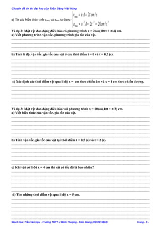 Chuyên đề ôn thi đại học của Thầy Đặng Việt Hùng
c) Từ các biểu thức tính vmax và amax ta được



===
==
222
max
max
/202
/2
scmAa
scmAv
πω
πω
Ví dụ 2: Một vật dao động điều hòa có phương trình x = 2cos(10πt + π/4) cm.
a) Viết phương trình vận tốc, phương trình gia tốc của vật.
....................................................................................................................................................................
....................................................................................................................................................................
....................................................................................................................................................................
....................................................................................................................................................................
b) Tính li độ, vận tốc, gia tốc của vật ở các thời điểm t = 0 và t = 0,5 (s).
....................................................................................................................................................................
....................................................................................................................................................................
....................................................................................................................................................................
....................................................................................................................................................................
....................................................................................................................................................................
....................................................................................................................................................................
c) Xác định các thời điểm vật qua li độ x = cm theo chiều âm và x = 1 cm theo chiều dương.
....................................................................................................................................................................
....................................................................................................................................................................
....................................................................................................................................................................
....................................................................................................................................................................
....................................................................................................................................................................
....................................................................................................................................................................
Ví dụ 3: Một vật dao động điều hòa với phương trình x = 10cos(4πt + π/3) cm.
a) Viết biểu thức của vận tốc, gia tốc của vật.
....................................................................................................................................................................
....................................................................................................................................................................
....................................................................................................................................................................
....................................................................................................................................................................
....................................................................................................................................................................
....................................................................................................................................................................
b) Tính vận tốc, gia tốc của vật tại thời điểm t = 0,5 (s) và t = 2 (s).
....................................................................................................................................................................
....................................................................................................................................................................
....................................................................................................................................................................
....................................................................................................................................................................
....................................................................................................................................................................
....................................................................................................................................................................
c) Khi vật có li độ x = 4 cm thì vật có tốc độ là bao nhiêu?
....................................................................................................................................................................
....................................................................................................................................................................
....................................................................................................................................................................
....................................................................................................................................................................
....................................................................................................................................................................
....................................................................................................................................................................
d) Tìm những thời điểm vật qua li độ x = 5 cm.
....................................................................................................................................................................
....................................................................................................................................................................
....................................................................................................................................................................
....................................................................................................................................................................
....................................................................................................................................................................
....................................................................................................................................................................
Word hóa: Trần Văn Hậu - Trường THPT U Minh Thượng - Kiên Giang (0978919804) Trang - 5 -
 