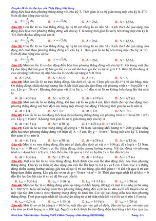 Chuyên đề ôn thi đại học của Thầy Đặng Việt Hùng
động điều hoà theo phương thẳng đứng với chu kỳ T. Thời gian lò xo bị giãn trong một chu kỳ là 2T/3.
Biên độ dao động của vật là:
A. 0
2
3
lA ∆= B. 02 lA ∆= C. A = 2∆ℓo D. A = 1,5∆ℓo
Câu 35: Con lắc lò xo treo thẳng đứng, tại vị trí cân bằng lò xo dãn ∆ℓo. Kích thích để quả nặng dao
động điều hoà theo phương thẳng đứng với chu kỳ T. Khoảng thời gian lò xo bị nén trong một chu kỳ là
T/4. Biên độ dao động của vật là:
A. 0
2
3
lA ∆= B. 02 lA ∆= C. A = 2∆ℓo D. A = 1,5∆ℓo
Câu 36: Con lắc lò xo treo thẳng đứng, tại vị trí cân bằng lò xo dãn ∆ℓ0. Kích thích để quả nặng dao
động điều hoà theo phương thẳng đứng với chu kỳ T. Thời gian lò xo bị nén trong một chu kỳ là T/3.
Biên độ dao động của vật là:
A. 0
2
3
lA ∆= B. 02 lA ∆= C. A = 2∆ℓo D. A = 1,5∆ℓo
Câu 37: Một con lắc lò xo dao động điều hòa theo phương thẳng đứng với chu kỳ T. Xét trong một chu
kỳ dao động thì thời gian độ lớn gia tốc a của vật nhỏ hơn gia tốc rơi tự do g là T/3. Biên độ dao động A
của vật nặng tính theo độ dãn ∆ℓo của lò xo khi vật nặng ở VTCB là
A. A = 2∆ℓo B. A = ∆ℓo/2 C. A = ℓo D. A = ℓo
Câu 38: Một con lắc lò xo treo thẳng đứng, đầu dưới có vật m. Chọn gốc tọa độ ở vị trí cân bằng, trục
Ox thẳng đứng, chiều dương hướng lên. Kích thích quả cầu dao động với phương trình x = 5cos(20t + π)
cm. Lấy g = 10 m/s2
. Khoảng thời gian vật đi từ lúc to = 0 đến vị trí lò xo không biến dạng lần thứ nhất
là
A. ∆t = π/30 (s). B. ∆t = π/15 (s). C. ∆t = π/10 (s). D. ∆t = π/5 (s).
Câu 39: Một con lắc lò xo thẳng đứng, khi treo vật lò xo giãn 4 cm. Kích thích cho vật dao động theo
phương thẳng đứng với biên độ 8 cm, trong một chu kỳ dao động T khoảng thời gian lò xo bị nén là
A. ∆t = T/4. B. ∆t = T/2. C. ∆t = T/6. D. ∆t = T/3.
Câu 40: Con lắc lò xo dao động điều hoà theo phương thẳng đứng với phương trình x = 5cos(20t + π/3)
cm. Lấy g = 10m/s2
. Khoảng thời gian lò xo bị giãn trong một chu kỳ là
A. ∆t = π/15 (s). B. ∆t = π/30 (s). C. t = π/24 (s). D. t = π/12 (s).
Câu 41: Con lắc lò xo treo thẳng đứng, độ cứng k = 80 N/m, vật nặng khối lượng m = 200 (g) dao động
điều hoà theo phương thẳng đứng với biên độ A = 5 cm, lấy g = 10 m/s2
. Trong một chu kỳ T, khoảng
thời gian lò xo nén là
A. ∆t = π/15 (s). B. ∆t = π/30 (s). C. ∆t = π/24 (s). D. ∆t = π/12 (s).
Câu 42: Một lò xo treo thẳng đứng, đầu trên cố định, đầu dưới có vật m = 100 (g), độ cứng k = 25 N/m,
lấy g = π2
= 10 m/s2
. Chọn trục Ox thẳng đứng, chiều dương hướng xuống. Vật dao động với phương
trình x = 4cos(5πt + π/3) cm. Thời điểm lúc vật qua vị trí lò xo bị dãn 2 cm lần đầu tiên là
A. ∆t = 1/30 (s). B. ∆t = 1/25 (s) C. ∆t = 1/15 (s). D. ∆t = 1/5 (s).
Câu 43: Một con lắc lò xo treo thẳng đứng. Kích thích cho con lắc dao động điều hòa theo phương
thẳng đứng. Chu kỳ và biên độ dao động của con lắc lần lượt là 0,4 (s) và 8 cm. Chọn trục x x thẳng
đứng chiều dương hướng xuống, gốc toạ độ tại vị trí cân bằng, gốc thời gian t = 0 khi vật qua vị trí cân
bằng theo chiều dương. Lấy gia tốc rơi tự do g = 10 m/s2
và π2
= 10. Thời gian ngắn nhất kể từ khi t = 0
đến khi lực đàn hồi của lò xo có độ lớn cực tiểu là
A. tmin = 7/30 (s). B. tmin = 3/10 (s). C. tmin = 4 /15 (s). D. tmin = 1/30 (s).
Câu 44: Một con lắc lò xo thẳng đứng gồm vật nặng có khối lượng 100 (g) và một lò xo nhẹ có độ cứng
k = 100 N/m. Kéo vật xuống dưới theo phương thẳng đứng đến vị trí lò xo dãn 4 cm rồi truyền cho nó
một vận tốc 40π (cm/s) theo phương thẳng đứng từ dưới lên. Coi vật dao động điều hoà theo phương
thẳng đứng. Thời gian ngắn nhất để vật chuyển động từ vị trí thấp nhất đến vị trí lò xo bị nén 1,5 cm là
A. tmin = 0,2 (s). B. tmin = 1/15 (s). C. tmin = 1/10 (s). D. tmin = 1/20 (s).
Câu 45: Một lò xo có độ cứng k = 80 N/m, một đầu gắn vào giá cố định, đầu còn lại gắn với một quả
cầu nhỏ có khối lượng m = 800 (g). Người ta kích thích bi dao động điều hoà bằng cách kéo quả cầu
Word hóa: Trần Văn Hậu - Trường THPT U Minh Thượng - Kiên Giang (0978919804) Trang - 51 -
 