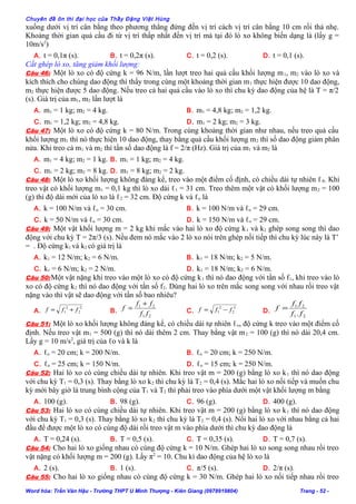 Chuyên đề ôn thi đại học của Thầy Đặng Việt Hùng
xuống dưới vị trí cân bằng theo phương thẳng đứng đến vị trí cách vị trí cân bằng 10 cm rồi thả nhẹ.
Khoảng thời gian quả cầu đi từ vị trí thấp nhất đến vị trí mà tại đó lò xo không biến dạng là (lấy g =
10m/s2
)
A. t = 0,1π (s). B. t = 0,2π (s). C. t = 0,2 (s). D. t = 0,1 (s).
Cắt ghép lò xo, tăng giảm khối lượng:
Câu 46: Một lò xo có độ cứng k = 96 N/m, lần lượt treo hai quả cầu khối lượng m1, m2 vào lò xo và
kích thích cho chúng dao động thì thấy trong cùng một khoảng thời gian m1 thực hiện được 10 dao động,
m2 thực hiện được 5 dao động. Nếu treo cả hai quả cầu vào lò xo thì chu kỳ dao động của hệ là T = π/2
(s). Giá trị của m1, m2 lần lượt là
A. m1 = 1 kg; m2 = 4 kg. B. m1 = 4,8 kg; m2 = 1,2 kg.
C. m1 = 1,2 kg; m2 = 4,8 kg. D. m1 = 2 kg; m2 = 3 kg.
Câu 47: Một lò xo có độ cứng k = 80 N/m. Trong cùng khoảng thời gian như nhau, nếu treo quả cầu
khối lượng m1 thì nó thực hiện 10 dao động, thay bằng quả cầu khối lượng m2 thì số dao động giảm phân
nửa. Khi treo cả m1 và m2 thì tần số dao động là f = 2/π (Hz). Giá trị của m1 và m2 là
A. m1 = 4 kg; m2 = 1 kg. B. m1 = 1 kg; m2 = 4 kg.
C. m1 = 2 kg; m2 = 8 kg. D. m1 = 8 kg; m2 = 2 kg.
Câu 48: Một lò xo khối lượng không đáng kể, treo vào một điểm cố định, có chiều dài tự nhiên ℓ0. Khi
treo vật có khối lượng m1 = 0,1 kg thì lò xo dài ℓ1 = 31 cm. Treo thêm một vật có khối lượng m2 = 100
(g) thì độ dài mới của lò xo là ℓ2 = 32 cm. Độ cứng k và ℓo là
A. k = 100 N/m và ℓo = 30 cm. B. k = 100 N/m và ℓo = 29 cm.
C. k = 50 N/m và ℓo = 30 cm. D. k = 150 N/m và ℓo = 29 cm.
Câu 49: Một vật khối lượng m = 2 kg khi mắc vào hai lò xo độ cứng k1 và k2 ghép song song thì dao
động với chu kỳ T = 2π/3 (s). Nếu đem nó mắc vào 2 lò xo nói trên ghép nối tiếp thì chu kỳ lúc này là T’
= . Độ cứng k1 và k2 có giá trị là
A. k1 = 12 N/m; k2 = 6 N/m. B. k1 = 18 N/m; k2 = 5 N/m.
C. k1 = 6 N/m; k2 = 2 N/m. D. k1 = 18 N/m; k2 = 6 N/m.
Câu 50:Một vật nặng khi treo vào một lò xo có độ cứng k1 thì nó dao động với tần số f1, khi treo vào lò
xo có độ cứng k2 thì nó dao động với tần số f2. Dùng hai lò xo trên mắc song song với nhau rồi treo vật
nặng vào thì vật sẽ dao động với tần số bao nhiêu?
A.
2
2
2
1 fff += B.
21
21
ff
ff
f
+
= C.
2
2
2
1 fff −= D.
21
21
. ff
ff
f =
Câu 51: Một lò xo khối lượng không đáng kể, có chiều dài tự nhiên ℓo, độ cứng k treo vào một điểm cố
định. Nếu treo vật m1 = 500 (g) thì nó dài thêm 2 cm. Thay bằng vật m2 = 100 (g) thì nó dài 20,4 cm.
Lấy g = 10 m/s2
, giá trị của ℓo và k là
A. ℓo = 20 cm; k = 200 N/m. B. ℓo = 20 cm; k = 250 N/m.
C. ℓo = 25 cm; k = 150 N/m. D. ℓo = 15 cm; k = 250 N/m.
Câu 52: Hai lò xo có cùng chiều dài tự nhiên. Khi treo vật m = 200 (g) bằng lò xo k1 thì nó dao động
với chu kỳ T1 = 0,3 (s). Thay bằng lò xo k2 thì chu kỳ là T2 = 0,4 (s). Mắc hai lò xo nối tiếp và muốn chu
kỳ mới bây giờ là trung bình cộng của T1 và T2 thì phải treo vào phía dưới một vật khối lượng m bằng
A. 100 (g). B. 98 (g). C. 96 (g). D. 400 (g).
Câu 53: Hai lò xo có cùng chiều dài tự nhiên. Khi treo vật m = 200 (g) bằng lò xo k1 thì nó dao động
với chu kỳ T1 = 0,3 (s). Thay bằng lò xo k2 thì chu kỳ là T2 = 0,4 (s). Nối hai lò xo với nhau bằng cả hai
đầu để được một lò xo có cùng độ dài rồi treo vật m vào phía dưới thì chu kỳ dao động là
A. T = 0,24 (s). B. T = 0,5 (s). C. T = 0,35 (s). D. T = 0,7 (s).
Câu 54: Cho hai lò xo giống nhau có cùng độ cứng k = 10 N/m. Ghép hai lò xo song song nhau rồi treo
vật nặng có khối lượng m = 200 (g). Lấy π2
= 10. Chu kì dao động của hệ lò xo là
A. 2 (s). B. 1 (s). C. π/5 (s). D. 2/π (s).
Câu 55: Cho hai lò xo giống nhau có cùng độ cứng k = 30 N/m. Ghép hai lò xo nối tiếp nhau rồi treo
Word hóa: Trần Văn Hậu - Trường THPT U Minh Thượng - Kiên Giang (0978919804) Trang - 52 -
 