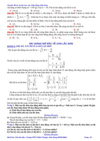 Chuyên đề ôn thi đại học của Thầy Đặng Việt Hùng
vật nặng có khối lượng m = 150 (g). Lấy π2
= 10. Chu kì dao động của hệ lò xo là
A. 2/π (s). B. π/5 (s). C. 2π (s). D. 4π (s).
Câu 56: Một lò xo có độ dài tự nhiên ℓo, độ cứng ko = 40 N/m, được cắt thành 2 đoạn có chiều dài tự
nhiên ℓ1 =
5
0l
và ℓ2 =
5
4 0l
. Giữa hai lò xo được mắc một vật nặng có khối lượng m = 100 (g). Hai đầu
còn lại của chúng gắn vào hai điểm cố định. Chu kì dao động điều hoà của hệ là
A. (s). B. 0,2 (s). C. 2 (s). D. 4 (s).
Câu 57: Một lò xo độ cứng k. Cắt lò xo làm 2 nửa đều nhau. Độ cứng của hai lò xo mới là
A. 1k. B. 1,5k. C. 2k. D. 3k.
Câu 58: Hai lò xo cùng chiều dài, độ cứng khác nhau k1, k2 ghép song song. Khối lượng của vật được
treo ở vị trí thích hợp để các sức căng luôn thẳng đứng. Độ cứng của lò xo tương đương là
A. 2k1 + k2. B. k1/k2. C. k1 + k2. D. k1.k2.
BÀI GIẢNG MỞ ĐẦU VỀ CON LẮC ĐƠN
DẠNG 1: CHU KỲ, TẦN SỐ CỦA CON LẮC ĐƠN
Tần số góc dao động của con lắc ω =
l
g
 ℓ = 2
ω
g
Từ đó, chu kỳ và tần số dao động của con lắc là







===
==
l
g
T
f
g
l
T
ππ
ω
π
ω
π
2
1
2
1
2
2
Trong cùng một khoảng thời gian ∆t mà con lắc thực hiện được N1 dao động, khi tăng hoặc giảm chiều
dài con lắc một đoạn ∆ℓ thì con lắc thực hiện được N2 dao động.
Khi đó ta có hệ thức







∆±=
=
==∆
lll
l
l
T
T
TNTNt
12
1
2
1
2
2211
⇔





∆±=
=
lll
N
N
l
l
12
2
1
1
2






∆±=






=
lll
N
N
l
l
12
2
2
1
1
2
Từ đó ta có thể tính được chiều dài con lắc ban đầu và sau khi tăng giảm độ dài.
Cũng tương tự như con lắc lò xo, với con lắc đơn ta cũng có hệ thức liên hệ giữa li độ, biên độ, tốc độ
và tần số góc như sau: 1
22
=





+





A
v
A
x
ω
⇔ A = 2
2
2
ω
v
x + = 2
2
2
).(
ω
α
v
l + trong đó, x = ℓ.α là hệ thức
liên hệ giữa độ dài cung và bán kính cung.
Ví dụ 1. Một con lắc đơn dao động điều hòa tại nơi có gia tốc g = 9,86 (m/s2
). Trong 1 phút 30 giây
con lắc thực hiện được 90 dao động toàn phần.
a) Tính tần số dao động của con lắc.
b) Tính chiều dài của con lắc đơn.
Hướng dẫn giải:
a) Trong 90 giây, con lắc thực hiện 90 dao động toàn phần T = 90/90 = 1 (s).
Tần số dao động của con lắc f = 1/T = 1 (Hz)
b) Chiều dài của con lắc ℓ = 0,25 m.
Ví dụ 2. Một con lắc đơn có độ dài ℓ1 dao động với chu kỳ T1 = 0,8 (s). Một con lắc đơn khác có độ
dài ℓ2 dao động với chu kỳ T1 = 0,6 (s).
a) Chu kỳ của con lắc đơn có độ dài ℓ1 + ℓ2 là bao nhiêu?
b) Chu kỳ của con lắc đơn có độ dài ℓ1 – ℓ2 là bao nhiêu?
Hướng dẫn giải:
Word hóa: Trần Văn Hậu - Trường THPT U Minh Thượng - Kiên Giang (0978919804) Trang - 53 -
 