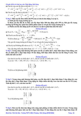 Chuyên đề ôn thi đại học của Thầy Đặng Việt Hùng
a) Chu kỳ của con lắc đơn có độ dài ℓ=ℓ1 + ℓ2:
g
l
g
l
g
ll
g
l
T 221221222
4444 ππππ +=
+
== = 2
2
2
1 TT +  T = 2
2
2
1 TT + = 22
6,08,0 + =1 s
b) Chu kì con lắc đơn có độ dài ℓ’ = ℓ1 – ℓ2 :
g
l
g
l
g
ll
g
l
T 221221222
444
'
4 ππππ −=
−
== = 2
2
2
1 TT −  T = 2
2
2
1 TT − = 22
6,08,0 − ≈ 0,53 s
Ví dụ 3. Một con lắc đơn chiều dài 99 (cm) có chu kì dao động 2 (s) tại A.
a) Tính gia tốc trọng trường tại A.
b) Đem con lắc đến B, ta thấy con lắc thực hiện 100 dao động mất 199 (s). Hỏi gia tốc trọng
trường tại B tăng hay giảm bao nhiêu phần trăm so với gia tốc trọng trường tại A.
c) Muốn con lắc dao động tại B với chu kì 2 (s) thì ta phải làm như thế nào?
Hướng dẫn giải:
a) Ta có TA = 2π
Ag
l
 gA =
4
99,044 2
2
2
ππ
=
AT
l
= 9,76 (m/s2
).
b) Chu kì con lắc tại B: TB = = = 1,99 s
Từ đó ta được gB = 2
2
2
2
99,1
99,044 ππ
=
BT
l
= 9,86 (m/s2
).  =
∆
Ag
g
A
AB
g
gg −
= 0,01
Vậy gia tốc trọng trường tại B tăng 1% so với gia tốc trọng trường tại A.
c) Chu kỳ tại B không đổi nên ta có TB’ = TA 
A
B
AB g
gl
l
g
l
g
l .
'
'
=⇔= = = 1 m
Vậy cần tăng chiều dây thêm đoạn: ∆ℓ = ℓ’ - ℓ = 1 - 0,99 = 0,01 m = 1 cm
Ví dụ 4. Trong cùng một khoảng thời gian con lắc có chiều dài ℓ1 thực hiện được 8 dao động, con
lắc có chiều dài ℓ2 thực hiện được 10 dao động, biết hiệu chiều dài hai con lắc bằng 9 (cm). Tìm
chiều dài mỗi con lắc?
Hướng dẫn giải:
Gọi chu kì con lắc có chiều dài ℓ1 là T1, chu kì con lắc có chiều dài ℓ2 là T2.
Ta có ∆t = 8T1 = 10T2  T1/T2 = 5/4 ⇔ ℓ1/ℓ2 = 25/16 ℓ1 > ℓ2
Từ đó ta có hệ phương trình:



=
=
→



=−
=
cml
cml
ll
ll
16
25
9
2516
2
1
21
21
Ví dụ 5. Trong cùng một khoảng thời gian, con lắc đơn dài ℓ1 thực hiện được 5 dao động bé, con
lắc đơn dài ℓ2 thực hiện được 9 dao động bé. Hiệu chiều dài dây treo của hai con lắc là 112 (cm).
Tính độ dài ℓ1 và ℓ2 của hai con lắc?
Hướng dẫn giải:
Gọi chu kì con lắc có chiều dài ℓ1 là T1, chu kì con lắc có chiều dài ℓ2 là T2.
Ta có ∆t = 5T1 = 9T2  T1/T2 = 9/5 ⇔ ℓ1/ℓ2 = 81/25  ℓ1 > ℓ2
Ta có hệ phương trình



=
=
→



=−
=
cml
cml
ll
ll
50
162
112
8125
2
1
21
21
Ví dụ 6. Hai con lắc đơn dao động trên cùng mặt phẳng có hiệu chiều dài là 14 (cm). Trong cùng
một khoảng thời gian: khi con lắc 1 thực hiện được 15 dao động thì con lắc 2 thực hiện được 20
Word hóa: Trần Văn Hậu - Trường THPT U Minh Thượng - Kiên Giang (0978919804) Trang - 54 -
 