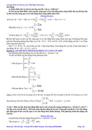 Chuyên đề ôn thi đại học của Thầy Đặng Việt Hùng
dao động.
a) Tính chiều dài và chu kì của hai con lắc. Lấy g = 9,86 m/s2
b) Giả sử tại thời điểm t hai con lắc cùng qua vị trí cân bằng theo cùng chiều thì sau đó bao lâu
cả hai con lắc cùng qua vị trí cân bằng theo cùng chiều như trên.
Hướng dẫn giải:
a) Ta có: ∆t = 15T1 = 20T2 ⇔
g
l
g
l 21
2.42.3 ππ = ⇔ 9ℓ1 = 16ℓ2 ⇔ ℓ1= ℓ2
Mặt khác ta có: |ℓ1 - ℓ2| = 14 



=
=
cml
cml
18
32
2
1
Từ đó ta được T1=
86,9
32,0
22 1
ππ =
g
l
= 1,13 s; T2=
86,9
18,0
22 2
ππ =
g
l
= 0,85 s
b) Gọi thời gian cả hai con lắc cùng qua vị trí cân bằng theo cùng chiều (còn gọi là khoảng thời gian
giữa hai lần trùng phùng liên tiếp), ta có ∆t = N1T1 = N2T2 (với N1 và N2 số dao động con lắc 1 và 2 thực
hiện trong thời gian ∆t).
Mà T1= T2  N2= N1, tức là khi con lắc 1 thực hiện được 4 dao động thì con lắc 2 thực hiện được 3
dao động  ∆t = 4T1 = 4.1,13 = 4,52 s
DẠNG 2: LẬP PHƯƠNG TRÌNH DAO ĐỘNG CỦA CON LẮC ĐƠN
Gọi phương trình dao động của con lắc đơn là x = Acos(ωt + φ)
Ta cần xác định các đại lượng trong phương trình:
- Tần số góc ω:









−
=
==
=
22
2
2
xA
v
f
T
l
g
ω
π
π
ω
ω
- Biên độ dao động A:









=
+=
=
0
2
2
2
max
.α
ω
ω
lA
v
xA
v
A
- Pha ban đầu φ: Tại t = 0,



−=
=
ϕω
ϕ
sin
cos
0
0
Av
Ax
Chú ý: Cách viết trên là áp dụng cho li độ dài, sử dụng mỗi liên hệ giữa li độ dài và li độ góc ta có thể
đưa phương trình dao động về theo li độ góc:



=
=
α
α
.
. 0
lx
lA
 α = αocos(ωt + φ ) rad .
Ví dụ 1. Một con lắc đơn dao động điều hoà ở nơi có gia tốc trọng trường là g = 10 (m/s2
), cho π2
=
10, dây treo con lắc dài ℓ = 80 (cm), biên độ dao động là 8 (cm). Chọn gốc toạ độ là vị trí cân bằng,
gốc thời gian là lúc con lắc qua vị trí cân bằng theo chiều dương. Viết phương trình dao động của
con lắc.
Hướng dẫn giải:
Gọi phương trình dao động tổng quát là x = Acos(ωt + φ) cm
Tần số góc ω = 2
5
8,0
10 π
==
l
g
rad/s
Word hóa: Trần Văn Hậu - Trường THPT U Minh Thượng - Kiên Giang (0978919804) Trang - 55 -
 