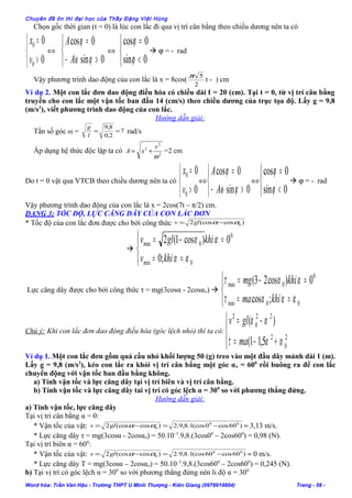 Chuyên đề ôn thi đại học của Thầy Đặng Việt Hùng
Chọn gốc thời gian (t = 0) là lúc con lắc đi qua vị trí cân bằng theo chiều dương nên ta có



>
=
0
0
0
0
v
x
⇔



>−
=
0sin
0cos
ϕω
ϕ
A
A
⇔



<
=
0sin
0cos
ϕ
ϕ
 ϕ = - rad
Vậy phương trình dao động của con lắc là x = 8cos(
2
5π
t - ) cm
Ví dụ 2. Một con lắc đơn dao động điều hòa có chiều dài ℓ = 20 (cm). Tại t = 0, từ vị trí cân bằng
truyền cho con lắc một vận tốc ban đầu 14 (cm/s) theo chiều dương của trục tọa độ. Lấy g = 9,8
(m/s2
), viết phương trình dao động của con lắc.
Hướng dẫn giải:
Tần số góc ω = 7
2,0
8,9
==
l
g
rad/s
Áp dụng hệ thức độc lập ta có 2
2
2
ω
v
xA += =2 cm
Do t = 0 vật qua VTCB theo chiều dương nên ta có



>
=
0
0
0
0
v
x
⇔



>−
=
0sin
0cos
ϕω
ϕ
A
A
⇔



<
=
0sin
0cos
ϕ
ϕ
 ϕ = - rad
Vậy phương trình dao động của con lắc là x = 2cos(7t – π/2) cm.
DẠNG 3: TỐC ĐỘ, LỰC CĂNG DÂY CỦA CON LẮC ĐƠN
* Tốc độ của con lắc đơn được cho bởi công thức )cos(cos2 0αα−= glv





==
=−=
0min
0
0max
;0
0)cos1(2
αα
αα
khiv
khiglv
Lực căng dây được cho bởi công thức τ = mg(3cosα - 2cosαo) 



==
=−=
00min
0
0max
;cos
0)cos23(
ααατ
αατ
khima
khimg
Chú ý: Khi con lắc đơn dao động điều hòa (góc lệch nhỏ) thì ta có:




+−=
−=
2
0
2
22
0
2
5,11(
)(
αατ
αα
ma
glv
Ví dụ 1. Một con lắc đơn gồm quả cầu nhỏ khối lượng 50 (g) treo vào một đầu dây mảnh dài 1 (m).
Lấy g = 9,8 (m/s2
), kéo con lắc ra khỏi vị trí cân bằng một góc αo = 600
rồi buông ra để con lắc
chuyển động với vận tốc ban đầu bằng không.
a) Tính vận tốc và lực căng dây tại vị trí biên và vị trí cân bằng.
b) Tính vận tốc và lực căng dây tai vị trí có góc lệch α = 300
so với phương thẳng đứng.
Hướng dẫn giải:
a) Tính vận tốc, lực căng dây
Tại vị trí cân bằng α = 0:
* Vận tốc của vật: )60cos0(cos1.8,9.2)cos(cos2 00
0 −=−= ααglv ≈ 3,13 m/s.
* Lực căng dây τ = mg(3cosα - 2cosαo) = 50.10–3
.9,8.(3cos00
– 2cos600
) = 0,98 (N).
Tại vị trí biên α = 600
:
* Vận tốc của vật: )60cos60(cos1.8,9.2)cos(cos2 00
0 −=−= ααglv ≈ 0 m/s.
* Lực căng dây T = mg(3cosα – 2cosαo) = 50.10–3
.9,8.(3cos600
– 2cos600
) = 0,245 (N).
b) Tại vị trí có góc lệch α = 300
so với phương thẳng đứng nên li độ α = 300
Word hóa: Trần Văn Hậu - Trường THPT U Minh Thượng - Kiên Giang (0978919804) Trang - 56 -
 