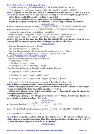 Chuyên đề ôn thi đại học của Thầy Đặng Việt Hùng
* Vận tốc của vật: )60cos30(cos1.8,9.2)cos(cos2 00
0 −=−= ααglv ≈ 2,68 m/s.
* Lực căng dây T = mg(3cosα – 2cosαo) = 50.10–3
.9,8.(3cos300
– 2cos600
) = 0,783 (N).
Ví dụ 2. Một con lắc đơn gồm quả cầu có m = 20 (g) được treo vào dây dài ℓ = 2 (m). Lấy g = 10
(m/s2
). Bỏ qua ma sát. Kéo con lắc lệch khỏi vị trí cân bằng αo = 600
rồi buông không vận tốc đầu.
a) Tốc độ của con lắc khi qua vị trí cân bằng là bao nhiêu?
b) Tốc độ của con lắc khi con lắc có góc lệch α = 450
so với phương thẳng đứng.
c) Tính lực căng dây của dây treo khi con lắc qua vị trí cân bằng và khi con lắc đến biên.
Hướng dẫn giải:
a) Tốc độ con lắc khi qua vị trí cân bằng )60cos0(cos2.10.2)cos(cos2 00
0 −=−= ααglv = 2 m/s
b) Tốc độ của con lắc khi α = 450
: )60cos45(cos2.10.2)cos(cos2 00
0 −=−= ααglv ≈ 2,88 m/s
c) Lực căng dây của con lắc tại vị trí cân bằng và vị trí biên:
Tại vị trí cân bằng : T = mg(3cosα – 2cosαo) = 20.10–3
.10.(3cos00
– 2cos600
) = 0,4 (N).
Tại vị trí biên: T = mg(3cosα – 2cosαo) = 20.10–3
.10.(3cos600
– 2cos600
) = 0,1 (N).
Ví dụ 3. Một con lắc đơn đang dao động điều hòa với biên độ góc αo, tại nơi có gia tốc trọng
trường g, Biết lực căng dây cực đại bằng 1,02 lần lực căng dây cực tiểu, Tìm αo
Hướng dẫn giải:
Lực căng dây cực đại: τmax= mg(3 - 2cosα0)
Lực căng dây cực tiểu: τmin = mgcosα0
Lực căng dây cực đại bằng 1,02 lần lực căng dây cực tiểu tức là τmax = 1,02τmin
 mg(3 - 2cosαo) = 1,02mgcosαo ⇔ 3 - 2cosαo = 1,02cosαo  αo = 6,60
DẠNG 4: NĂNG LƯỢNG CỦA CON LẮC ĐƠN
Công thức tính năng lượng đúng trong mọi trường hợp:
+ Động năng: Ed = mv2
+ Thế năng : Et = mgℓ(1 - cosα)
+ Cơ năng: E = Ed + Et = mv2
+mgℓ(1 - cosα)
Công thức tính năng lượng gần đúng (khi con lắc dao động điều hòa):
+ Động năng: Ed = mv2
= )(
2
1 22
0 αα −mgl
+ Thế năng : Et = mgℓ(1 - cosα) = mgℓα2
= mω2
s2
+ Cơ năng: E = Ed + Et = )(
2
1 22
0 αα −mgl +mgℓα2
= 2
0
2
1
αmgl = 2
0
2
2
1
Smω
Đơn vị tính : E, Eđ, Et là Jun, α, αo đơn vị rad, còn m đơn vị kg, ℓ có đơn vị mét.
Ví dụ 1. Tính năng lượng dao động của con lắc đơn trong các trường hợp sau:
a) khối lượng vật nặng là m = 200 (g), chiều dài dây treo ℓ = 0,5 (m). Khi con lắc dao động nó
vạch ra cung dài coi như đoạn thẳng dài 4 (cm), lấy g = 10 (m/s2
).
b) khối lượng vật nặng là m = 1 (kg), chiều dài dây treo ℓ = 2 (m). Góc lệch cực đại của con lắc
so với phương thẳng đứng là αo = 100
.
c) khối lượng vật nặng là m = 200 (g), chiều dài dây treo ℓ = 50 (cm). Góc lệch cực đại của con
lắc so với phương thẳng đứng là αo = 0,12 (rad).
Hướng dẫn giải:
a) Năng lượng dao động E =
5,0
04,0.10.2,0
2
1.
2
1
22
0
=
l
Smg
= 6,4.10-3
(J)
b) αo = 100
≈ 0,175 rad, năng lượng của con lắc là E =
2
0
2
1
αmgl = .1.10.2.0,1752
= 0,30625 (J).
c) E =
2
0
2
1
αmgl = .0,2.10.0,5.0,122
= 7,2.10-3
J
Ví dụ 2. Khối lượng vật nặng là m = 200 (g), chiều dài dây treo ℓ = 0,8 (m). Kéo con lắc ra khỏi vị
trí cân bằng góc αo so với phương thẳng đứng thì nó dao động điều hòa với năng lượng E = 3,2.10–4
(J). Tính biên độ dao động dài của con lắc, lấy g = 10 (m/s2
).
Hướng dẫn giải:
Word hóa: Trần Văn Hậu - Trường THPT U Minh Thượng - Kiên Giang (0978919804) Trang - 57 -
 