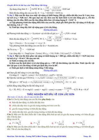 Chuyên đề ôn thi đại học của Thầy Đặng Việt Hùng
Áp dụng công thức E =
2
0
2
1
αmgl 
8,0.10.2,0
10.2,232 4
0
−
==
mgl
E
α =0,02 rad
Biên độ dao động dài của con lắc A = ℓ.αo = 0,8.0,02 = 0,016 m.
Ví dụ 3. Một con lắc đơn treo một vật nặng có khối lượng 100 (g), chiều dài dây treo là 1 (m), treo
tại nơi có g = 9,86 m/s2
. Bỏ qua mọi ma sát. Kéo con lắc lệch khỏi vị trí cân bằng góc αo rồi thả
không vận tốc đầu. Biết con lắc dao động điều hòa với năng lượng E = 8.10-4
J.
a) Lập phương trình dao động điều hòa của con lắc, chọn gốc thời gian lúc vật nặng có li độ cực
đại dương. Lấy π2
= 10.
b) Tính lực căng dây khi vật nặng qua vị trí cân bằng.
Hướng dẫn giải:
a) Phương trình dao động: s = Socos(ωt+ φ) với tần số góc ω = π== 86,9
l
g
rad
Biên độ dao động So: E =
2
0
2
2
1
Smω  2
4
20
.1,0
10.8.22
πω
−
==
m
E
S = 0,04 m = 4 cm
Tại t = 0 ta có s = So ⇔ cosφ = 1 ⇒ φ = 0 .
Vậy phương trình dao động của con lắc là s = 4cos(πt) cm.
b) Ta có αo =
l
S0
= = 0,04 rad
Lực căng dây: τ = 3mg(3cosα - 2cosα0)  τmax = 3.0,1.9,86 - 2.0,1.cos2,30
≈ 2,76 (N)
Ví dụ 4. Một con lắc đơn gồm vật nặng có khối lượng m = 200 (g), chiều dài dây ℓ = 0,25 (m) treo
tại nơi có g = 10 m/s2
. Bỏ qua ma sát.
a) Tính cơ năng của con lắc.
b) Kéo con lắc lệch khỏi vị trí cân bằng góc αo = 900
rồi thả không vận tốc đầu. Tính vận tốc vật
khi vật qua vị trí cân bằng và khi góc lệch dây treo là 600
.
c) Tính góc lệch α khi động năng bằng 3 thế năng.
Hướng dẫn giải:
a) Chọn gốc thế năng ở vị trí cân bằng.
Cơ năng: E = mgℓ(1 - cosαo) = 0,2.10.0,25.(1 - cos90
) = 0,5 (J).
b) Vận tốc vật khi qua VTCB là )90cos1(25,0.10.2)cos1(2 0
0 −±=−±= αglv = ± m/s
Khi góc α = 600
ta có )0
2
1
(25,0.10.2)cos(cos2 0 −±=−±= ααglv = ± m/s
c) Khi động năng bằng ba lần thế năng ta có
Eđ = 3Et  Et = E ⇔ mgℓ(1 - cosα) = mgℓ(1 - cosα0) ⇒ cosα =
4
cos3 0α+
= 0,75  α = 41,40
TRẮC NGHIỆM MỞ ĐẦU VỀ CON LẮC ĐƠN
Bài toán về chu kỳ, tần số của con lắc đơn
Câu 1: Chu kỳ dao động của con lắc đơn phụ thuộc vào
A. biên độ dao động và chiều dài dây treo
B. chiều dài dây treo và gia tốc trọng trường nơi treo con lắc.
C. gia tốc trọng trường và biên độ dao động.
D. chiều dài dây treo, gia tốc trọng trường và biên độ dao động.
Câu 2: Một con lắc đơn chiều dài ℓ dao động điều hoà tại nơi có gia tốc trọng trường với biên độ góc
nhỏ. Chu kỳ dao
động của nó là
A.
l
g
T π2= B.
l
g
T = C. g
l
T
π2
1
= D. g
l
T π2=
Câu 3: Một con lắc đơn chiều dài ℓ dao động điều hoà tại nơi có gia tốc trọng trường g với biên độ góc
nhỏ. Tần số của dao động là
Word hóa: Trần Văn Hậu - Trường THPT U Minh Thượng - Kiên Giang (0978919804) Trang - 58 -
 