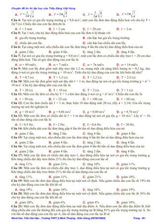 Chuyên đề ôn thi đại học của Thầy Đặng Việt Hùng
A. g
l
f
π2
1
= B.
l
g
f π2= C.
l
g
f
π2
1
= D. g
l
f π2=
Câu 4: Tại nơi có gia tốc trọng trường g = 9,8 m/s2
, một con lắc đơn dao động điều hoà với chu kỳ T =
2π/7 (s). Chiều dài của con lắc đơn đó là
A. ℓ = 2 mm B. ℓ = 2 cm C. ℓ = 20 cm D. ℓ = 2 m
Câu 5: Tại 1 nơi, chu kỳ dao động điều hoà của con lắc đơn tỉ lệ thuận với
A. gia tốc trọng trường. B. căn bậc hai gia tốc trọng trường.
C. chiều dài con lắc. D. căn bậc hai chiều dài con lắc.
Câu 6: Tại cùng một nơi, nếu chiều dài con lắc đơn tăng 4 lần thì chu kỳ dao động điều hoà của nó
A. giảm 2 lần. B. giảm 4 lần. C. tăng 2 lần. D. tăng 4 lần.
Câu 7: Tại nơi có gia tốc trọng trường g = 9,8 m/s2
, một con lắc đơn có chiều dài dây treo ℓ = 20 cm dao
động điều hoà. Tần số góc dao động của con lắc là
A. ω = 49 rad/s. B. ω = 7 rad/s. C. ω = 7π rad/s. D. ω = 14 rad/s.
Câu 9: Một con lắc đơn gồm một dây treo dài 1,2 m, mang một vật nặng khối lượng m = 0,2 kg, dao
động ở nơi có gia tốc trọng trường g = 10 m/s2
. Tính chu kỳ dao động của con lăc khi biên độ nhỏ?
A. T = 0,7 (s). B. T = 1,5 (s). C. T = 2,2 (s). D. T = 2,5 (s).
Câu 10: Một con lắc đơn gồm một sợi dây dài ℓ = 1 m, dao động tại nơi có gia tốc trọng trường g = π2
=
10 m/s2
. Chu kỳ dao động nhỏ của con lắc là
A. T = 20 (s). B. T = 10 (s). C. T = 2 (s). D. T = 1 (s).
Câu 11: Một con lắc đơn có chu kỳ T = 1 s khi dao động ở nơi có g = π2
m/s2
. Chiều dài con lắc là
A. ℓ = 50 cm. B. ℓ = 25 cm. C. ℓ = 100 cm. D. ℓ = 60 cm.
Câu 12: Con lắc đơn chiều dài ℓ = 1 m, thực hiện 10 dao động mất 20 (s), (lấy π = 3,14). Gia tốc trọng
trường tại nơi thí nghiệm là
A. g = 10 m/s2
B. g = 9,86 m/s2
C. g = 9,80 m/s2
D. g = 9,78 m/s2
Câu 13: Một con lắc đơn có chiều dài là ℓ = 1 m dao động tại nơi có gia tốc g = 10 m/s2
. Lấy π2
= 10,
tần số dao động của con lắc là
A. f = 0,5 Hz. B. f = 2 Hz. C. f = 0,4 Hz. D. f = 20 Hz.
Câu 14: Khi chiều dài con lắc đơn tăng gấp 4 lần thì tần số dao động điều hòa của nó
A. giảm 2 lần. B. tăng 2 lần. C. tăng 4 lần. D. giảm 4 lần.
Câu 15: Tại cùng một nơi, nếu chiều dài con lắc đơn tăng 4 lần thì tần số dao động điều hoà của nó
A. giảm 2 lần B. giảm 4 lần. C. tăng 2 lần. D. tăng 4 lần.
Câu 16: Tại cùng một nơi, nếu chiều dài con lắc đơn giảm 4 lần thì tần số dao động điều hoà của nó
A. giảm 2 lần. B. giảm 4 lần. C. tăng 2 lần. D. tăng 4 lần.
Câu 17: Một con lắc đơn có chiều dài dây treo ℓ, dao động điều hòa tại nơi có gia tốc trọng trường g.
Khi tăng chiều dài dây treo thêm 21% thì chu kỳ dao động của con lắc sẽ
A. tăng 11%. B. giảm 21%. C. tăng 10%. D. giảm 11%.
Câu 18: Một con lắc đơn có chiều dài dây treo ℓ, dao động điều hòa tại nơi có gia tốc trọng trường g.
Khi tăng chiều dài dây treo thêm 21% thì tần số dao động của con lắc sẽ
A. tăng 11%. B. giảm 11%. C. giảm 21%. D. giảm 10%.
Câu 19: Một con lắc đơn dao động điều hòa tại một nơi cố định. Nếu giảm chiều dài con lắc đi 19% thì
chu kỳ dao động của con lắc khi đó sẽ
A. tăng 19%. B. giảm 10%. C. tăng 10%. D. giảm 19%.
Câu 20: Một con lắc đơn dao động điều hòa tại một nơi cố định. Nếu giảm chiều dài con lắc đi 36% thì
chu kỳ dao động của con lắc khi đó sẽ
A. giảm 20%. B. giảm 6%. C. giảm 8% D. giảm 10%.
Câu 21: Một con lắc đơn dao động điều hòa tại một địa điểm A. Nếu đem con lắc đến địa điểm B, biết
rằng chiều dài con lắc không đổi còn gia tốc trọng trường tại B bằng 81% gia tốc trọng trường tại A. So
với tần số dao động của con lắc tại A, tần số dao động của con lắc tại B sẽ
Word hóa: Trần Văn Hậu - Trường THPT U Minh Thượng - Kiên Giang (0978919804) Trang - 59 -
 