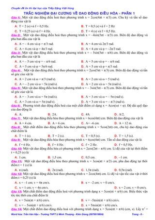 Chuyên đề ôn thi đại học của Thầy Đặng Việt Hùng
TRẮC NGHIỆM ĐẠI CƯƠNG VỀ DAO ĐỘNG ĐIỀU HÒA - PHẦN 1
Câu 1: Một vật dao động điều hoà theo phương trình x = 2cos(4πt + π/3) cm. Chu kỳ và tần số dao
động của vật là
A. T = 2 (s) và f = 0,5 Hz. B. T = 0,5 (s) và f = 2 Hz
C. T = 0,25 (s) và f = 4 Hz. D. T = 4 (s) và f = 0,5 Hz.
Câu 2: Một vật dao động điều hoà theo phương trình x = –4sin(5πt – π/3) cm. Biên độ dao động và
pha ban đầu của vật là
A. A = – 4 cm và φ = π/3 rad. B. A = 4 cm và 2π/3 rad.
C. A = 4 cm và φ = 4π/3 rad. D. A = 4 cm và φ = –2π/3 rad.
Câu 3: Một vật dao động điều hoà theo phương trình x = – 5sin(5πt – π/6) cm. Biên độ dao động và
pha ban đầu của vật là
A. A = – 5 cm và φ = – π/6 rad. B. A = 5 cm và φ = – π/6 rad.
C. A = 5 cm và φ = 5π/6 rad. D. A = 5 cm và φ = π/3 rad.
Câu 4: Một vật dao động điều hoà theo phương trình x = 2cos(5πt + π/3) cm. Biên độ dao động và tần
số góc của vật là
A. A = 2 cm và ω = π/3 (rad/s). B. A = 2 cm và ω = 5 (rad/s).
C. A = – 2 cm và ω = 5π (rad/s). D. A = 2 cm và ω = 5π (rad/s).
Câu 5: Một vật dao động điều hoà theo phương trình x = – 3sin(5πt – π/3) cm. Biên độ dao động và tần
số góc của vật là
A. A = – 3 cm và ω = 5π (rad/s). B. A = 3 cm và ω = – 5π (rad/s).
C. A = 3 cm và ω = 5π (rad/s). D. A = 3 cm và ω = – π/3 (rad/s).
Câu 6: Phương trình dao động điều hoà của một chất điểm có dạng x = Acos(ωt + φ). Độ dài quỹ đạo
của dao động là
A. A. B. 2A. C. 4A D. A/2.
Câu 7: Một vật dao động điều hòa theo phương trình x = 6cos(4πt) cm. Biên độ dao động của vật là
A. A = 4 cm. B. A = 6 cm. C. A= –6 cm. D. A = 12 m.
Câu 8: Một chất điểm dao động điều hòa theo phương trình x = 5cos(2πt) cm, chu kỳ dao động của
chất điểm là
A. T = 1 (s). B. T = 2 (s). C. T = 0,5 (s). D. T = 1,5 (s).
Câu 9: Một vật dao động điều hòa theo phương trình x = 6cos(4πt) cm. Tần số dao động của vật là
A. f = 6 Hz. B. f = 4 Hz. C. f = 2 Hz. D. f = 0,5 Hz.
Câu 10: Một vật dao động điều hòa có phương trình x = 2cos(2πt – π/6) cm. Li độ của vật tại thời điểm
t = 0,25 (s) là
A. 1 cm. B. 1,5 cm. C. 0,5 cm. D. –1 cm.
Câu 11: Một vật dao động điều hòa theo phương trình x = 3cos(πt + π/2) cm, pha dao động tại thời
điểm t = 1 (s) là
A. π (rad). B. 2π (rad). C. 1,5π (rad). D. 0,5π (rad).
Câu 12: Một vật dao động điều hoà theo phương trình x = 2cos(4πt) cm. Li độ và vận tốc của vật ở thời
điểm t = 0,25 (s) là
A. x = –1 cm; v = 4π cm/s. B. x = –2 cm; v = 0 cm/s.
C. x = 1 cm; v = 4π cm/s. D. x = 2 cm; v = 0 cm/s.
Câu 13: Một chất điểm dao động điều hoà với phương trình dạng x = 5cos(πt + π/6) cm. Biểu thức vận
tốc tức thời của chất điểm là
A. v = 5sin(πt + π/6) cm/s. B. v = –5πsin(πt + π/6) cm/s.
C. v = – 5sin(πt + π/6) cm/s. D. x = 5πsin(πt + π/6) cm/s.
Câu 14: Một chất điểm dao động điều hoà với phương trình dạng x = 5cos(πt + π/6) (cm, s). Lấy π2
=
Word hóa: Trần Văn Hậu - Trường THPT U Minh Thượng - Kiên Giang (0978919804) Trang - 6 -
 