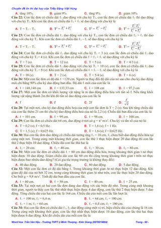 Chuyên đề ôn thi đại học của Thầy Đặng Việt Hùng
A. tăng 10%. B. giảm 9%. C. tăng 9%. D. giảm 10%.
Câu 22: Con lắc đơn có chiều dài ℓ1 dao động với chu kỳ T1, con lắc đơn có chiều dài ℓ2 thì dao động
với chu kỳ T2. Khi con lắc đơn có chiều dài ℓ2 + ℓ1 sẽ dao động với chu kỳ là
A. T = T2 – T1. B. T2
=
2
2
2
1 TT + C. T2
=
2
2
2
1 TT − D. T2
= 2
2
2
1
2
2
2
1 .
TT
TT
+
Câu 23: Con lắc đơn có chiều dài ℓ1 dao động với chu kỳ T1, con lắc đơn có chiều dài ℓ2 > ℓ1 thì dao
động với chu kỳ T2. Khi con lắc đơn có chiều dài ℓ2 – ℓ1 sẽ dao động với chu kỳ là
A. T = T2 – T1. B. T2
=
2
2
2
1 TT + C. T2
=
2
2
2
1 TT − D. T2
= 2
2
2
1
2
2
2
1 .
TT
TT
−
Câu 24: Con lắc đơn có chiều dài ℓ1 dao động với chu kỳ T1 = 3 (s), con lắc đơn có chiểu dài ℓ2 dao
động với chu kỳ T2 = 4 (s). Khi con lắc đơn có chiều dài ℓ = ℓ2 + ℓ1 sẽ dao động với chu kỳ là
A. T = 7 (s). B. T = 12 (s). C. T = 5 (s). D. T = 4/3 (s).
Câu 25: Con lắc đơn có chiều dài ℓ1 dao động với chu kỳ T1 = 10 (s), con lắc đơn có chiểu dài ℓ2 dao
động với chu kỳ T2 = 8 (s). Khi con lắc đơn có chiều dài ℓ = ℓ1 – ℓ2 sẽ dao động với chu kỳ là
A. T = 18 (s). B. T = 2 (s). C. T = 5/4 (s). D. T = 6 (s).
Câu 26: Một con lắc đơn có độ dài ℓ =120 cm. Người ta thay đổi độ dài của nó sao cho chu kỳ dao động
mới chỉ bằng 90% chu kỳ dao động ban đầu. Độ dài ℓ mới của con lắc là
A. ℓ = 148,148 cm B. ℓ = 133,33 cm C. ℓ = 108 cm D. ℓ = 97,2 cm
Câu 27: Một con lắc đơn có khối lượng vật nặng là m dao động điều hòa với tần số f. Nếu tăng khối
lượng vật nặng thành 2m thì khi đó tần số dao động của con lắc là
A. f B. f C. 2f D. 2
f
Câu 28: Tại một nơi, chu kỳ dao động điều hoà của một con lắc đơn là T = 2 (s). Sau khi tăng chiều dài
của con lắc thêm 21 cm thì chu kỳ dao động điều hoà của nó là 2,2 (s). Chiều dài ban đầu của con lắc là
A. ℓ = 101 cm. B. ℓ = 99 cm. C. ℓ = 98 cm. D. ℓ = 100 cm.
Câu 29: Con lắc đơn có chiều dài 64 cm, dao động ở nơi có g = π2
m/s2
. Chu kỳ và tần số của nó là:
A. T = 0,2 (s); f = 0,5 Hz. B. T = 1,6 (s); f = 1 Hz.
C. T = 1,5 (s); f = 0,625 Hz. D. T = 1,6 (s); f = 0,625 Hz.
Câu 30: Hai con lắc đơn dao động có chiều dài tương ứng ℓ1 = 10 cm, ℓ2 chưa biết dao động điều hòa tại
cùng một nơi. Trong cùng một khoảng thời gian, con lắc thứ 1 thực hiện được 20 dao động thì con lắc
thứ 2 thực hiện 10 dao động. Chiều dài con lắc thứ hai là
A. ℓ2 = 20 cm. B. ℓ2 = 40 cm. C. ℓ2 = 30 cm. D. ℓ2 = 80 cm.
Câu 31: Một con lắc đơn có chiều dài ℓ = 80 cm dao động điều hòa, trong khoảng thời gian t nó thực
hiện được 10 dao động. Giảm chiều dài con lắc 60 cm thì cũng trong khoảng thời gian t trên nó thực
hiện được bao nhiêu dao động? (Coi gia tôc trọng trường là không thay đổi)
A. 40 dao động. B. 20 dao động. C. 80 dao động. D. 5 dao động.
Câu 32: Một con lắc đơn có độ dài bằng ℓ. Trong khoảng thời gian ∆t nó thực hiện 12 dao động. Khi
giảm độ dài của nó bớt 32 cm, trong cùng khoảng thời gian ∆t như trên, con lắc thực hiện 20 dao động.
Cho biết g = 9,8 m/s2
. Tính độ dài ban đầu của con lắc.
A. ℓ = 60 cm. B. ℓ = 50 cm. C. ℓ = 40 cm. D. ℓ = 25 cm.
Câu 33: Tại một nơi có hai con lắc đơn đang dao động với các biên độ nhỏ. Trong cùng một khoảng
thời gian, người ta thấy con lắc thứ nhất thực hiện được 4 dao động, con lắc thứ 2 thực hiện được 5 dao
động. Tổng chiều dài của hai con lắc là 164 cm. Chiều dài của mỗi con lắc lần lượt là:
A. ℓ1 = 100 m; ℓ2 = 6,4 m. B. ℓ1 = 64 cm; ℓ2 = 100 cm.
C. ℓ1 = 1 m; ℓ2 = 64 cm. D. ℓ1 = 6,4 cm; ℓ2 = 100 cm.
Câu 34: Hai con lắc đơn có chiều dài ℓ1, ℓ2 dao động cùng một vị trí, hiệu chiều dài của chúng là 16 cm.
Trong cùng một khoảng thời gian, con lắc thứ nhất thực hiện được 10 dao động, con lắc thứ hai thực
hiện được 6 dao động. Khi đó chiều dài của mỗi con lắc là
Word hóa: Trần Văn Hậu - Trường THPT U Minh Thượng - Kiên Giang (0978919804) Trang - 60 -
 