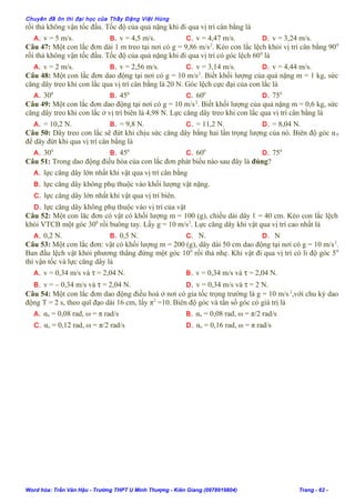 Chuyên đề ôn thi đại học của Thầy Đặng Việt Hùng
rồi thả không vận tốc đầu. Tốc độ của quả nặng khi đi qua vị trí cân bằng là
A. v = 5 m/s. B. v = 4,5 m/s. C. v = 4,47 m/s. D. v = 3,24 m/s.
Câu 47: Một con lắc đơn dài 1 m treo tại nơi có g = 9,86 m/s2
. Kéo con lắc lệch khỏi vị trí cân bằng 900
rồi thả không vận tốc đầu. Tốc độ của quả nặng khi đi qua vị trí có góc lệch 600
là
A. v = 2 m/s. B. v = 2,56 m/s. C. v = 3,14 m/s. D. v = 4,44 m/s.
Câu 48: Một con lắc đơn dao động tại nơi có g = 10 m/s2
. Biết khối lượng của quả nặng m = 1 kg, sức
căng dây treo khi con lắc qua vị trí cân bằng là 20 N. Góc lệch cực đại của con lắc là
A. 300
B. 450
C. 600
D. 750
Câu 49: Một con lắc đơn dao động tại nơi có g = 10 m/s2
. Biết khối lượng của quả nặng m = 0,6 kg, sức
căng dây treo khi con lắc ở vị trí biên là 4,98 N. Lực căng dây treo khi con lắc qua vị trí cân bằng là
A. = 10,2 N. B. = 9,8 N. C. = 11,2 N. D. = 8,04 N.
Câu 50: Dây treo con lắc sẽ đứt khi chịu sức căng dây bằng hai lần trọng lượng của nó. Biên độ góc α0
để dây đứt khi qua vị trí cân bằng là
A. 300
B. 450
C. 600
D. 750
Câu 51: Trong dao động điều hòa của con lắc đơn phát biểu nào sau đây là đúng?
A. lực căng dây lớn nhất khi vật qua vị trí cân bằng
B. lực căng dây không phụ thuộc vào khối lượng vật nặng.
C. lực căng dây lớn nhất khi vật qua vị trí biên.
D. lực căng dây không phụ thuộc vào vị trí của vật
Câu 52: Một con lăc đơn có vật có khối lượng m = 100 (g), chiều dài dây ℓ = 40 cm. Kéo con lắc lệch
khỏi VTCB một góc 300
rồi buông tay. Lấy g = 10 m/s2
. Lực căng dây khi vật qua vị trí cao nhất là
A. 0,2 N. B. 0,5 N. C. N. D. N
Câu 53: Một con lắc đơn: vật có khối lượng m = 200 (g), dây dài 50 cm dao động tại nơi có g = 10 m/s2
.
Ban đầu lệch vật khỏi phương thẳng đứng một góc 100
rồi thả nhẹ. Khi vật đi qua vị trí có li độ góc 50
thì vận tốc và lực căng dây là
A. v = 0,34 m/s và τ = 2,04 N. B. v = 0,34 m/s và τ = 2,04 N.
B. v = – 0,34 m/s và τ = 2,04 N. D. v = 0,34 m/s và τ = 2 N.
Câu 54: Một con lắc đơn dao động điều hoà ở nơi có gia tốc trọng trường là g = 10 m/s2
,với chu kỳ dao
động T = 2 s, theo quĩ đạo dài 16 cm, lấy π2
=10. Biên độ góc và tần số góc có giá trị là
A. αo = 0,08 rad, ω = π rad/s B. αo = 0,08 rad, ω = π/2 rad/s
C. αo = 0,12 rad, ω = π/2 rad/s D. αo = 0,16 rad, ω = π rad/s
Word hóa: Trần Văn Hậu - Trường THPT U Minh Thượng - Kiên Giang (0978919804) Trang - 62 -
 