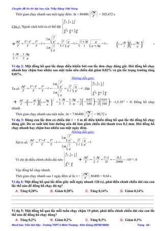 Chuyên đề ôn thi đại học của Thầy Đặng Việt Hùng
Thời gian chạy nhanh sau một ngày đêm: ∆t = 86400. T
T∆
= 365,472 s
Chú ý: Ngoài cách trên ta có thể đặt



∆+=
∆+=
ggg
lll
'
'
 11
'
'
2
'
'
2
1
''
−
∆+
∆+
=−==−=
−
=
∆
gg
g
l
ll
g
g
l
l
g
l
g
l
T
T
T
TT
T
T
π
π
=
2
1
2
1
11
−





 ∆
+




 ∆
+
g
g
l
l
=
g
g
l
l ∆
−
∆
2
1
2
1
Ví dụ 2: Một đồng hồ quả lắc được điều khiển bởi con lắc đơn chạy đúng giờ. Hỏi đồng hồ chạy
nhanh hay chậm bao nhiêu sau một tuần nếu chiều dài giảm 0,02% và gia tốc trọng trường tăng
0,01%.
Hướng dẫn giải:
Ta có 1
'
'
2
'
'
2
1
''
−==−=
−
=
∆
g
g
l
l
g
l
g
l
T
T
T
TT
T
T
π
π
. Đặt



∆+=
∆+=
ggg
lll
'
'

2
1
2
1
11
−





 ∆
+




 ∆
+=
∆
g
g
l
l
T
T
= g
g
l
l ∆
−
∆
2
1
2
1
= 





−





−
100
01,0
2
1
100
02,0
2
1
= -1,5.10-4
< 0: Đồng hồ chạy
nhanh.
Thời gian chạy nhanh sau một tuần: ∆t = 7.86400. T
T∆
= 90,72 s
Ví dụ 3: Dùng con lắc đơn có chiều dài ℓ = 1 m để điều khiển đồng hồ quả lắc thì đồng hồ chạy
đúng giờ. Do sơ suất khi bảo dưỡng nên đã làm giảm chiều dài thanh treo 0,2 mm. Hỏi đồng hồ
chạy nhanh hay chậm bao nhiêu sau một ngày đêm.
Hướng dẫn giải:
Xét tỉ số: 1
'
'
2
'
'
2
1
''
−==−=
−
=
∆
g
g
l
l
g
l
g
l
T
T
T
TT
T
T
π
π
Vì chỉ do điều chỉnh chiều dài nên



=
∆+=
gg
lll
'
'
 =
∆
T
T
2000
2,0
2
'
2
1
−=
−
=
∆
l
ll
l
l
= -10-4
< 0
Vậy đồng hồ chạy nhanh.
Thời gian chạy nhanh sau 1 ngày đêm sẽ là: t = T
T∆
.86400 = 8,64 s
Ví dụ 4: Một đồng hồ quả lắc đếm giây mỗi ngày nhanh 120 (s), phải điều chỉnh chiều dài của con
lắc thế nào để đồng hồ chạy đú ng?
A. Tăng 0,28% B. Giảm 0,28% C. Tăng 0,14% D. Giảm 0,14%
.......................................................................................................................................................................
.......................................................................................................................................................................
.......................................................................................................................................................................
.......................................................................................................................................................................
Ví dụ 5: Một đồng hồ quả lắc mỗi tuần chạy chậm 15 phút, phải điều chỉnh chiều dài của con lắc
thế nào để đồng hồ chạy đúng?
A. Tăng 0,2% B. Giảm 0,2% C. Tăng 0,3% D. Giảm 0,3%
Word hóa: Trần Văn Hậu - Trường THPT U Minh Thượng - Kiên Giang (0978919804) Trang - 64 -
 