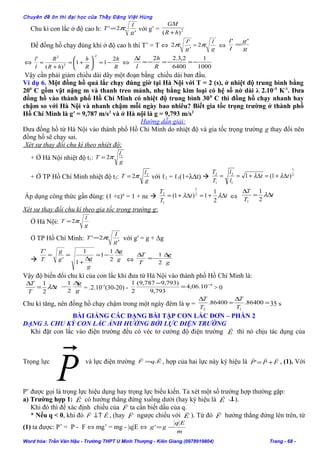 Chuyên đề ôn thi đại học của Thầy Đặng Việt Hùng
Chu kì con lắc ở độ cao h: '
2'
g
l
T π= với g’ = 2
)( hR
GM
+
Để đồng hồ chạy đúng khi ở độ cao h thì T’ = T ⇔ '
'
2
g
l
π =
g
l
π2 ⇔ g
g
l
l ''
=
⇔
R
h
R
h
hR
R
l
l 2
11
)(
'
2
2
2
−≈





+=
+
=
−
⇔
1000
1
6400
2,3.22
−=−=−=
∆
R
h
l
l
Vậy cần phải giảm chiều dài dây một đoạn bằng chiều dài ban đầu.
Ví dụ 6. Một đồng hồ quả lắc chạy đúng giờ tại Hà Nội với T = 2 (s), ở nhiệt độ trung bình bằng
200
C gồm vật nặng m và thanh treo mảnh, nhẹ bằng kim loại có hệ số nở dài λ 2.10-5
K-1
. Đưa
đồng hồ vào thành phố Hồ Chí Minh có nhiệt độ trung bình 300
C thì đồng hồ chạy nhanh hay
chậm so với Hà Nội và nhanh chậm mỗi ngày bao nhiêu? Biết gia tốc trọng trường ở thành phố
Hồ Chí Minh là g′ = 9,787 m/s2
và ở Hà nội là g = 9,793 m/s2
Hướng dẫn giải:
Đưa đồng hồ từ Hà Nội vào thành phố Hồ Chí Minh do nhiệt độ và gia tốc trọng trường g thay đổi nên
đồng hồ sẽ chạy sai.
Xét sự thay đổi chu kì theo nhiệt độ:
+ Ở Hà Nội nhiệt độ t1:
g
l
T 1
2π=
+ Ở TP Hồ Chí Minh nhiệt độ t2:
g
l
T 2
2π= với ℓ2 = ℓ1(1+λ∆t)  2
1
1
2
1
2
)1(1 tt
l
l
T
T
∆+=∆+== λλ
Áp dụng công thức gần đúng: (1 +ε)n
= 1 + nε  tt
T
T
∆+=∆+= λλ
2
1
1)1( 2
1
1
2
⇔ t
T
T
∆=
∆
λ
2
1
1
Xét sự thay đổi chu kì theo gia tốc trọng trường g:
Ở Hà Nội: g
l
T π2=
Ở TP Hồ Chí Minh: '
2'
g
l
T π= với g′ = g + ∆g
 g
g
g
gg
g
T
T ∆
−=
∆
+
==
2
1
1
1
1
'
'
⇔ g
g
T
T ∆
−=
∆
2
1
Vậy độ biến đổi chu kì của con lắc khi đưa từ Hà Nội vào thành phố Hồ Chí Minh là:
t
T
T
∆=
∆
λ
2
1
g
g∆
−
2
1
= .2.10-5
(30-20) -
4
10.06,4
793,9
)793,9787,9(
2
1 −
=
−
> 0
Chu kì tăng, nên đồng hồ chạy chậm trong một ngày đêm là ψ = =
∆
≈
∆
86400.86400.
12 T
T
T
T
35 s
BÀI GIẢNG CÁC DẠNG BÀI TẬP CON LẮC ĐƠN – PHẦN 2
DẠNG 3. CHU KỲ CON LẮC ẢNH HƯỞNG BỞI LỰC ĐIỆN TRƯỜNG
Khi đặt con lắc vào điện trường đều có véc tơ cường độ điện trường E

thì nó chịu tác dụng của
Trọng lực
P
 và lực điện trường EqF

.= , hợp của hai lực này ký hiệu là FPP

+=' , (1). Với
P’ được gọi là trọng lực hiệu dụng hay trọng lực biểu kiến. Ta xét một số trường hợp thường gặp:
a) Trường hợp 1: E

có hướng thẳng đứng xuống dưới (hay ký hiệu là E

↓).
Khi đó thì để xác định chiều của F

ta cần biết dấu của q.
* Nếu q < 0, khi đó EF

↓↑ , (hay F

ngược chiều với E

). Từ đó F

hướng thẳng đứng lên trên, từ
(1) ta được: P’ = P - F ⇔ mg’ = mg - |q|E ⇔
m
Eq
gg −='
Word hóa: Trần Văn Hậu - Trường THPT U Minh Thượng - Kiên Giang (0978919804) Trang - 68 -
 
