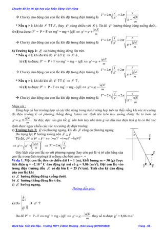 Chuyên đề ôn thi đại học của Thầy Đặng Việt Hùng
 Chu kỳ dao động của con lắc khi đặt trong điện trường là
m
Eq
g
l
g
l
T
−
== ππ 2
'
2'
* Nếu q > 0, khi đó EF

↑↑ , (hay F

cùng chiều với E

). Từ đó F

hướng thẳng đứng xuống dưới,
từ (1) ta được: P’ = P + F ⇔ mg’ = mg + |q|E ⇔
m
Eq
gg +='
 Chu kỳ dao động của con lắc khi đặt trong điện trường là
m
Eq
g
l
g
l
T
+
== ππ 2
'
2'
b) Trường hợp 2: E

có hướng thẳng đứng lên trên.
* Nếu q < 0, khi đó khi đó EF

↓↑ ⇒ ↓F

,
từ (1) ta được: P’ = P + F ⇔ mg’ = mg + |q|E ⇔
m
Eq
gg +='
 Chu kỳ dao động của con lắc khi đặt trong điện trường là
m
Eq
g
l
g
l
T
+
== ππ 2
'
2'
* Nếu q > 0, khi đó khi đó EF

↑↑ ⇒ ↑F

,
từ (1) ta được: P’ = P - F ⇔ mg’ = mg - |q|E ⇔
m
Eq
gg −='
 Chu kỳ dao động của con lắc khi đặt trong điện trường là
m
Eq
g
l
g
l
T
−
== ππ 2
'
2'
Nhận xét :
Tổng hợp cả hai trường hợp và các khả năng trong hai trường hợp trên ta thấy rằng khi véc tơ cuờng
độ điện truờng E có phương thẳng đứng (chưa xác định lên trên hay xuống dưới) thì ta luôn có
m
Eq
gg ±=' . Từ đây, dựa vào gia tốc g’ lớn hơn hay nhỏ hơn g và dấu của điện tích q ta có thể xác
định được ngay chiều của véc tơ cường độ điện trường.
c) Trường hợp 3: E

có phuơng ngang, khi đó F

cũng có phương ngang.
Do trọng lực P hướng xuống nên PF

⊥
Từ đó, 222
' FPP += ⇔ ( ) ( ) ( )222
' Eqmgmg +=
⇒
2
2
' 







+=
m
Eq
gg ⇒ '
2'
g
l
T π=
Góc lệch của con lắc so với phương ngang (hay còn gọi là vị trí cân bằng của
con lắc trong điện trường) là α được cho bởi tanα = =
Ví dụ 1. Một con lắc đơn có chiều dài ℓ = 1 (m), khối lượng m = 50 (g) được
tích điện q = –2.10–5
C dao động tại nơi có g = 9,86 (m/s2
). Đặt con lắc vào
trong điện trường đều E

có độ lớn E = 25 (V/cm). Tính chu kỳ dao động
của con lắc khi
a) E

hướng thẳng đứng xuống dưới.
b) E

hướng thẳng đứng lên trên.
c) E

hướng ngang.
Hướng dẫn giải:
a) Do



<
↓
0q
E

 ↑F

Do đó P’ = P - F ⇔ mg’ = mg - |q|E ⇔
m
Eq
gg −=' thay số ta được g’ = 8,86 m/s2
Word hóa: Trần Văn Hậu - Trường THPT U Minh Thượng - Kiên Giang (0978919804) Trang - 69 -
 