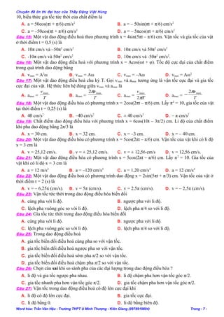 Chuyên đề ôn thi đại học của Thầy Đặng Việt Hùng
10, biểu thức gia tốc tức thời của chất điểm là
A. a = 50cos(πt + π/6) cm/s2
B. a = – 50sin(πt + π/6) cm/s2
C. a = –50cos(πt + π/6) cm/s2
D. a = – 5πcos(πt + π/6) cm/s2
Câu 15: Một vật dao động điều hoà theo phương trình x = 4sin(5πt – π/6) cm. Vận tốc và gia tốc của vật
ở thời điểm t = 0,5 (s) là
A. 10π cm/s và –50π2
cm/s2
B. 10π cm/s và 50π2
cm/s2
C. -10π cm/s và 50π2
cm/s2
D. 10π cm/s và -50π2
cm/s2
.
Câu 16: Một vật dao động điều hoà với phương trình x = Acos(ωt + φ). Tốc độ cực đại của chất điểm
trong quá trình dao động bằng
A. vmax = A2
ω B. vmax = Aω C. vmax = –Aω D. vmax = Aω2
Câu 17: Một vật dao động điều hoà chu kỳ T. Gọi vmax và amax tương ứng là vận tốc cực đại và gia tốc
cực đại của vật. Hệ thức liên hệ đúng giữa vmax và amax là
A. amax =
T
vmax
B. amax =
T
vmax2π
C. amax =
T
v
π2
max
D. amax =
T
vmax2π
−
Câu 18: Một vật dao động điều hòa có phương trình x = 2cos(2πt – π/6) cm. Lấy π2
= 10, gia tốc của vật
tại thời điểm t = 0,25 (s) là
A. 40 cm/s2
B. –40 cm/s2
C. ± 40 cm/s2
D. – π cm/s2
Câu 19: Chất điểm dao động điều hòa với phương trình x = 6cos(10t – 3π/2) cm. Li độ của chất điểm
khi pha dao động bằng 2π/3 là
A. x = 30 cm. B. x = 32 cm. C. x = –3 cm. D. x = – 40 cm.
Câu 20: Một vật dao động điều hòa có phương trình x = 5cos(2πt – π/6) cm. Vận tốc của vật khi có li độ
x = 3 cm là
A. v = 25,12 cm/s. B. v = ± 25,12 cm/s. C. v = ± 12,56 cm/s D. v = 12,56 cm/s.
Câu 21: Một vật dao động điều hòa có phương trình x = 5cos(2πt – π/6) cm. Lấy π2
= 10. Gia tốc của
vật khi có li độ x = 3 cm là
A. a = 12 m/s2
B. a = –120 cm/s2
C. a = 1,20 cm/s2
D. a = 12 cm/s2
Câu 22: Một vật dao động điều hoà có phương trình dao động x = 2sin(5πt + π/3) cm. Vận tốc của vật ở
thời điểm t = 2 (s) là
A. v = – 6,25π (cm/s). B. v = 5π (cm/s). C. v = 2,5π (cm/s). D. v = – 2,5π (cm/s).
Câu 23: Vận tốc tức thời trong dao động điều hòa biến đổi
A. cùng pha với li độ. B. ngược pha với li độ.
C. lệch pha vuông góc so với li độ. D. lệch pha π/4 so với li độ.
Câu 24: Gia tốc tức thời trong dao động điều hòa biến đổi
A. cùng pha với li độ. B. ngược pha với li độ.
C. lệch pha vuông góc so với li độ. D. lệch pha π/4 so với li độ.
Câu 25: Trong dao động điều hoà
A. gia tốc biến đổi điều hoà cùng pha so với vận tốc.
B. gia tốc biến đổi điều hoà ngược pha so với vận tốc.
C. gia tốc biến đổi điều hoà sớm pha π/2 so với vận tốc.
D. gia tốc biến đổi điều hoà chậm pha π/2 so với vận tốc.
Câu 26: Chọn câu sai khi so sánh pha của các đại lượng trong dao động điều hòa ?
A. li độ và gia tốc ngược pha nhau. B. li độ chậm pha hơn vận tốc góc π/2.
C. gia tốc nhanh pha hơn vận tốc góc π/2. D. gia tốc chậm pha hơn vận tốc góc π/2.
Câu 27: Vận tốc trong dao động điều hoà có độ lớn cực đại khi
A. li độ có độ lớn cực đại. B. gia tốc cực đại.
C. li độ bằng 0. D. li độ bằng biên độ.
Word hóa: Trần Văn Hậu - Trường THPT U Minh Thượng - Kiên Giang (0978919804) Trang - 7 -
 