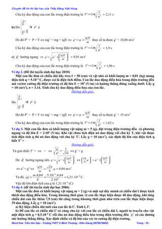 Chuyên đề ôn thi đại học của Thầy Đặng Việt Hùng
Chu kỳ dao động của con lắc trong điện trường là '
2'
g
l
T π= ≈ 2,11 s
b) Do



<
↑
0q
E

 ↓F

Do đó P’ = P + F ⇔ mg’ = mg + |q|E ⇔
m
Eq
gg +=' thay số ta được g’ = 10,86 m/s2
Chu kỳ dao động của con lắc trong điện trường là '
2'
g
l
T π= ≈ 1,9 s
c) E

hướng ngang ⇒
2
2
' 







+=
m
Eq
gg ≈ 9,91 m/s2
Chu kỳ dao động của con lắc trong điện trường là '
2'
g
l
T π= ≈ 1,96 s
Ví dụ 2. (Đề thi tuyển sinh đại học 2010)
Một con lắc đơn có chiều dài dây treo ℓ = 50 (cm) và vật nhỏ có khối lượng m = 0,01 (kg) mang
điện tích q = 5.10–6
C, được coi là điện tích điểm. Con lắc dao động điều hòa trong điện trường đều
mà vector cường độ điện trường có độ lớn E = 104
(V/m) và hướng thẳng đứng xuống dưới. Lấy g
= 10 (m/s2
), π = 3,14. Tính chu kỳ dao động điều hòa của con lắc.
Hướng dẫn giải:
Do



>
↓
0q
E

 ↓F

Do đó P’ = P + F ⇔ mg’ = mg + |q|E ⇔
m
Eq
gg +=' thay số ta được g’ = 15 m/s2
Chu kỳ dao động của con lắc trong điện trường là '
2'
g
l
T π= ≈ 1,62 s
Ví dụ 3. Một con lắc đơn có khối lượng vật nặng m = 5 (g), đặt trong điện trường đều có phương
ngang và độ lớn E = 2.106
(V/m). Khi vật chưa tích điện nó dao động với chu kỳ T, khi vật được
tích điện tích q thì nó dao động với chu kỳ T′. Lấy g = 10 (m/s2
), xác định độ lớn của điện tích q
biết T’ =
Hướng dẫn giải:
Từ giải thiết T’ = ⇔ = ⇔
10
3
'
=
g
g
⇔ g’ = g
Do E

hướng ngang nên
2
2
' 







+=
m
Eq
gg ⇔
2
2
2
9
10








+=





m
Eq
gg
⇔ a2
= g2
⇔ g
m
Eq
9
19
= ≈ 4,84 m/s2
Từ đó, 8
6
3
10.21,1
10.2
84,4.10.584,4. −
−
===
E
m
q C.
Vậy độ lớn điện tích của q là 1,21.10–8
(C)
Ví dụ 4. (đề thi tuyển sinh đại học 2006)
Một con lắc đơn có khối lượng vật nặng m = 2 (g) và một sợi dây mảnh có chiều dài ℓ được kích
thích dao động điều hòa. Trong khoảng thời gian ∆t con lắc thực hiện được 40 dao động, khi tăng
chiều dài con lắc thêm 7,9 (cm) thì cũng trong khoảng thời gian như trên con lắc thực hiện được
39 dao động. Lấy g = 10 (m/s2
).
a) Ký hiệu chiều dài mới của con lắc là ℓ′. Tính ℓ, ℓ′.
b) Để con lắc có chiều dài ℓ′ có cùng chu kỳ với con lắc có chiều dài ℓ, người ta truyền cho vật
một điện tích q = 0,5.10–8
C rồi cho nó dao động điều hòa trong điện trường đều E

có các đường
sức hướng thẳng đứng. Xác định chiều và độ lớn của véc tơ cường độ điện trường.
Word hóa: Trần Văn Hậu - Trường THPT U Minh Thượng - Kiên Giang (0978919804) Trang - 70 -
 