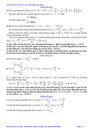 Chuyên đề ôn thi đại học của Thầy Đặng Việt Hùng
Hướng dẫn giải:
a) Xét trong khoảng thời gian ∆t ta có : 40.T = 39.T’ ⇔
40
39
'
=
T
T
⇔
40
39
'
=
l
l

2
40
39
'






=
l
l
(1)
Theo bài, chiều dài lúc sau được tăng lên 7,9 cm nên có ℓ’ = ℓ + 7, 9 (2)
Giải (1) và (2) ta được



=
=
cml
cml
160'
1,152
b) Khi chu kỳ con lắc không đổi tức T = T’ ⇔ =  g’ = = = 10,3 m/s2
Do cường độ điện trường hướng thẳng đứng nên ta có
m
Eq
gg ±=' , mà g’ > g 
m
Eq
gg +='
Phương trình trên chứng tỏ lực điện trường hướng xuống, và do q > 0 nên véc tơ cường độ điện
trường cùng hướng với lực F.
Vậy véc tơ cường độ điện trường E

có phương thẳng đứng hướng xuống dưới và độ lớn tính từ biểu
thức
m
Eq
gg +='  q
ggm
E
)'( −
= = 2.10-5
(V/m)
Ví dụ 5. Một con lắc đơn dài 1 (m), vật nặng khối lượng m = 400 (g) mang điện tích q = -4.10–6
C
a) Khi vật ở vị trí cân bằng bền, người ta truyền cho nó vận tốc vo, vật dao động điều hoà quanh vị
trí cân bằng này. Tìm chu kì dao động của con lắc, lấy g = 10 m/s2
.
b) đặt con lắc vào vùng không gian có điện trường đều (có phương trùng với phương của trọng
lực) thì chu kì dao động của con lắc là 2,04 (s). Xác định hướng và độ lớn của điện trường.
Hướng dẫn giải:
a) Chu kì dao động g
l
T π2= = 1,986 (s)
b) Ta có







=
=
g
l
T
g
l
T
'
2'
2
π
π
 '
'
g
g
T
T
= > 1 ⇔ g’ < g 
m
Eq
gg −=' (*)
 F

ngược chiều P

mà q < 0 nên E

ngược chiều F

. Vậy E

cùng chiều P

(hay E

có hướng
thẳng đứng hướng xuống )
Từ (*) ⇒
m
Eq
g
T
l
−=2
2
'
4π
⇔
q
m
T
l
gE 





−= 2
2
'
4π
= 62
2
10.4
4,0
04,2
14
10 −





−
π
= 8,48.105
V/m
Ví dụ 6. Có ba con lắc cùng chiều dài dây treo, cùng khối lượng. Con lắc thứ nhất và con lắc thứ
hai mang điện tích q1 và q2, con lắc thứ ba không mang điện tích. Chu kì dao động điều hoà của
chúng trong điện trường có phương thẳng đứng lần lượt là T1, T2 và T3 với T1 = T3, T2 = T3. Tính
q1 và q2 biết q1 + q2 = 7,4.10-8
C.
Hướng dẫn giải:
Con lắc thứ nhất mang điện tích q1 có chu kì:
1
1 2
g
l
T π= với
m
Eq
gg 1
1 +=
Con lắc thứ nhất mang điện tích q có chu kì:
2
2 2
g
l
T π= với
m
Eq
gg 2
2 +=
Con lắc thứ ba không mang điện tích có chu kì:
3
3 2
g
l
T π=
Word hóa: Trần Văn Hậu - Trường THPT U Minh Thượng - Kiên Giang (0978919804) Trang - 71 -
 
