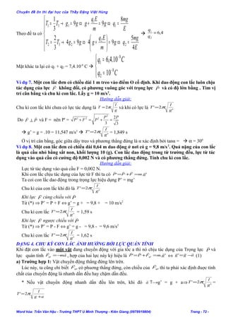 Chuyên đề ôn thi đại học của Thầy Đặng Việt Hùng
Theo đề ta có






=⇔=





+⇔=→=
=⇔=+⇔=→=
E
mg
qg
m
Eq
gggTT
E
mg
qg
m
Eq
gggTT
4
5
9494
3
2
8
99
3
1
2
2
232
1
1
131
 4,6
2
1
=
q
q
Mặt khác ta lại có q1 + q2 = 7,4.10-8
C 




=
=
−
−
Cq
Cq
8
2
8
1
10
10.4,6
Ví dụ 7. Một con lắc đơn có chiều dài 1 m treo vào điểm O cố định. Khi dao động con lắc luôn chịu
tác dụng của lực F

không đổi, có phương vuông góc với trọng lực P

và có độ lớn bằng . Tìm vị
trí cân bằng và chu kì con lắc. Lấy g = 10 m/s2
.
Hướng dẫn giải:
Chu kì con lắc khi chưa có lực tác dụng là g
l
T π2= và khi có lực là '
2'
g
l
T π=
Do PF

⊥ và F = nên P' =
3
2
3
2
222 PP
PFP =+=+
 g’ = g = .10 = 11,547 m/s2
 '
2'
g
l
T π= = 1,849 s
Ở vị trí cân bằng, góc giữa dây treo và phương thẳng đứng là α xác định bởi tanα =  α = 300
Ví dụ 8. Một con lắc đơn có chiều dài 0,64 m dao động ở nơi có g = 9,8 m/s2
. Quả nặng của con lắc
là quả cầu nhỏ bằng sắt non, khối lượng 10 (g). Con lắc dao động trong từ trường đều, lực từ tác
dụng vào quả cầu có cường độ 0,002 N và có phương thẳng đứng. Tính chu kì con lắc.
Hướng dẫn giải:
Lực từ tác dụng vào quả cầu F = 0,002 N.
Khi con lắc chịu tác dụng của lực từ F thì ta có '.' gmFPP

=+=
Ta coi con lắc dao động trong trọng lực hiệu dụng P’ = mg’
Chu kì của con lắc khi đó là '
2'
g
l
T π=
Khi lực F

cùng chiều với P

Từ (*) ⇒ P’ = P + F ⇔ g’ = g + = 9,8 + = 10 m/s2
Chu kì con lắc '
2'
g
l
T π= = 1,59 s
Khi lực F

ngược chiều với P

Từ (*) ⇒ P’ = P - F ⇔ g’ = g - = 9,8 - = 9,6 m/s2
Chu kì con lắc '
2'
g
l
T π= = 1,62 s
DẠNG 4. CHU KỲ CON LẮC ẢNH HƯỞNG BỞI LỰC QUÁN TÍNH
Khi đặt con lắc vào một vật đang chuyển động với gia tốc a thì nó chịu tác dụng của Trọng lực P

và
lực quán tính amFqt

−= , hợp của hai lực này ký hiệu là '.' gmFPP qt

=+= ⇔ agg

−=' (1)
a) Trường hợp 1: Vật chuyển động thẳng đứng lên trên.
Lúc này, ta cũng chỉ biết qtF

có phuơng thẳng đứng, còn chiều của qtF

thì ta phải xác định đuợc tính
chất của chuyển động là nhanh dần đều hay chậm dần đều.
* Nếu vật chuyển động nhanh dần đều lên trên, khi đó ↑→a

g’ = g + a⇒ '
2'
g
l
T π= =
ag
l
T
+
= π2'
Word hóa: Trần Văn Hậu - Trường THPT U Minh Thượng - Kiên Giang (0978919804) Trang - 72 -
 