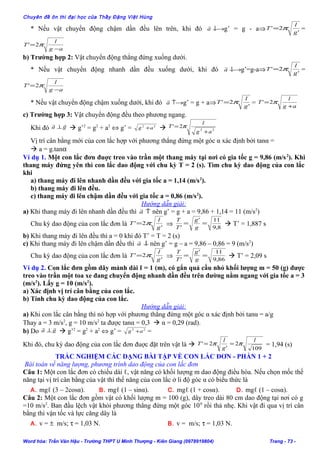 Chuyên đề ôn thi đại học của Thầy Đặng Việt Hùng
* Nếu vật chuyển động chậm dần đều lên trên, khi đó ↓→a

g’ = g - a⇒ '
2'
g
l
T π= =
ag
l
T
−
= π2'
b) Trường hợp 2: Vật chuyển động thẳng đứng xuống dưới.
* Nếu vật chuyển động nhanh dần đều xuống dưới, khi đó ↓→a

g’=g-a⇒ '
2'
g
l
T π= =
ag
l
T
−
= π2'
* Nếu vật chuyển động chậm xuống dưới, khi đó ↑→a

g’ = g + a⇒ '
2'
g
l
T π= = ag
l
T
+
= π2'
c) Trường hợp 3: Vật chuyển động đều theo phương ngang.
Khi đó ga

⊥  g’2
= g2
+ a2
⇔ g’ = 22
ag +  22
2'
ag
l
T
+
= π
Vị trí cân bằng mới của con lắc hợp với phương thẳng đứng một góc α xác định bởi tanα =
 a = g.tanα
Ví dụ 1. Một con lắc đơn đuợc treo vào trần một thang máy tại nơi có gia tốc g = 9,86 (m/s2
). Khi
thang máy đứng yên thì con lắc dao động với chu kỳ T = 2 (s). Tìm chu kỳ dao động của con lắc
khi
a) thang máy đi lên nhanh dần đều với gia tốc a = 1,14 (m/s2
).
b) thang máy đi lên đều.
c) thang máy đi lên chậm dần đều với gia tốc a = 0,86 (m/s2
).
Hướng dẫn giải:
a) Khi thang máy đi lên nhanh dần đều thì ↑a

nên g’ = g + a = 9,86 + 1,14 = 11 (m/s2
)
Chu kỳ dao động của con lắc đơn là '
2'
g
l
T π= ⇒ 8,9
11'
'
==
g
g
T
T
 T’ = 1,887 s
b) Khi thang máy đi lên đều thì a = 0 khi đó T’ = T = 2 (s)
c) Khi thang máy đi lên chậm dần đều thì ↓a

nên g’ = g – a = 9,86 – 0,86 = 9 (m/s2
)
Chu kỳ dao động của con lắc đơn là '
2'
g
l
T π= ⇒ 86,9
11'
'
==
g
g
T
T
 T’ = 2,09 s
Ví dụ 2. Con lắc đơn gồm dây mảnh dài ℓ = 1 (m), có gắn quả cầu nhỏ khối lượng m = 50 (g) được
treo vào trần một toa xe đang chuyển động nhanh dần đều trên đường nằm ngang với gia tốc a = 3
(m/s2
). Lấy g = 10 (m/s2
).
a) Xác định vị trí cân bằng của con lắc.
b) Tính chu kỳ dao động của con lắc.
Hướng dẫn giải:
a) Khi con lắc cân bằng thì nó hợp với phương thẳng đứng một góc α xác định bởi tanα = a/g
Thay a = 3 m/s2
, g = 10 m/s2
ta được tanα = 0,3  α = 0,29 (rad).
b) Do ga

⊥  g’2
= g2
+ a2
⇔ g’ = 22
ag + =
Khi đó, chu kỳ dao động của con lắc đơn đuợc đặt trên vật là 
109
2
'
2'
l
g
l
T ππ == = 1,94 (s)
TRẮC NGHIỆM CÁC DẠNG BÀI TẬP VỀ CON LẮC ĐƠN - PHẦN 1 + 2
Bài toán về năng lượng, phương trình dao động của con lắc đơn
Câu 1: Một con lắc đơn có chiều dài ℓ, vật năng có khối lượng m dao động điều hòa. Nếu chọn mốc thế
năng tại vị trí cân bằng của vật thì thế năng của con lắc ở li độ góc α có biểu thức là
A. mgℓ (3 – 2cosα). B. mgℓ (1 – sinα). C. mgℓ (1 + cosα). D. mgℓ (1 – cosα).
Câu 2: Một con lắc đơn gồm vật có khối lượng m = 100 (g), dây treo dài 80 cm dao động tại nơi có g
=10 m/s2
. Ban đầu lệch vật khỏi phương thẳng đứng một góc 100
rồi thả nhẹ. Khi vật đi qua vị trí cân
bằng thì vận tốc và lực căng dây là
A. v = ± m/s; τ = 1,03 N. B. v = m/s; τ = 1,03 N.
Word hóa: Trần Văn Hậu - Trường THPT U Minh Thượng - Kiên Giang (0978919804) Trang - 73 -
 
