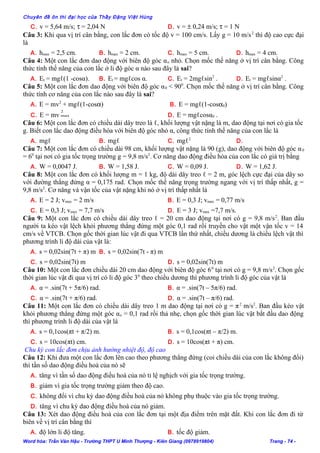 Chuyên đề ôn thi đại học của Thầy Đặng Việt Hùng
C. v = 5,64 m/s; τ = 2,04 N D. v = ± 0,24 m/s; τ = 1 N
Câu 3: Khi qua vị trí cân bằng, con lắc đơn có tốc độ v = 100 cm/s. Lấy g = 10 m/s2
thì độ cao cực đại
là
A. hmax = 2,5 cm. B. hmax = 2 cm. C. hmax = 5 cm. D. hmax = 4 cm.
Câu 4: Một con lắc đơn dao động với biên độ góc αo nhỏ. Chọn mốc thế năng ở vị trí cân bằng. Công
thức tính thế năng của con lắc ở li độ góc α nào sau đây là sai?
A. Et = mgℓ(1 -cosα). B. Et = mgℓcos α. C. Et = 2mgℓsin2
. D. Et = mgℓsinα2
.
Câu 5: Một con lắc đơn dao động với biên độ góc α0 < 900
. Chọn mốc thế năng ở vị trí cân bằng. Công
thức tính cơ năng của con lắc nào sau đây là sai?
A. E = mv2
+ mgℓ(1-cosα) B. E = mgℓ(1-cosα0)
C. E = mv
2
max D. E = mgℓcosα0 .
Câu 6: Một con lắc đơn có chiều dài dây treo là ℓ, khối lượng vật nặng là m, dao động tại nơi có gia tốc
g. Biết con lắc dao động điều hòa với biên độ góc nhỏ α, công thức tính thế năng của con lắc là
A. mgℓ B. mgℓ C. mgℓ2
D.
Câu 7: Một con lắc đơn có chiều dài 98 cm, khối lượng vật nặng là 90 (g), dao động với biên độ góc α0
= 60
tại nơi có gia tốc trọng trường g = 9,8 m/s2
. Cơ năng dao động điều hòa của con lắc có giá trị bằng
A. W = 0,0047 J. B. W = 1,58 J. C. W = 0,09 J. D. W = 1,62 J.
Câu 8: Một con lắc đơn có khối lượng m = 1 kg, độ dài dây treo ℓ = 2 m, góc lệch cực đại của dây so
với đường thẳng đứng α = 0,175 rad. Chọn mốc thế năng trọng trường ngang với vị trí thấp nhất, g =
9,8 m/s2
. Cơ năng và vận tốc của vật nặng khi nó ở vị trí thấp nhất là
A. E = 2 J; vmax = 2 m/s B. E = 0,3 J; vmax = 0,77 m/s
C. E = 0,3 J; vmax = 7,7 m/s D. E = 3 J; vmax =7,7 m/s.
Câu 9: Một con lắc đơn có chiều dài dây treo ℓ = 20 cm dao động tại nơi có g = 9,8 m/s2
. Ban đầu
người ta kéo vật lệch khỏi phương thẳng đứng một góc 0,1 rad rồi truyền cho vật một vận tốc v = 14
cm/s về VTCB. Chọn gốc thời gian lúc vật đi qua VTCB lần thứ nhất, chiều dương là chiều lệch vật thì
phương trình li độ dài của vật là:
A. s = 0,02sin(7t + π) m B. s = 0,02sin(7t - π) m
C. s = 0,02sin(7t) m D. s = 0,02sin(7t) m
Câu 10: Một con lắc đơn chiều dài 20 cm dao động với biên độ góc 60
tại nơi có g = 9,8 m/s2
. Chọn gốc
thời gian lúc vật đi qua vị trí có li độ góc 30
theo chiều dương thì phương trình li độ góc của vật là
A. α = .sin(7t + 5π/6) rad. B. α = .sin(7t – 5π/6) rad.
C. α = .sin(7t + π/6) rad. D. α = .sin(7t – π/6) rad.
Câu 11: Một con lắc đơn có chiều dài dây treo 1 m dao động tại nơi có g = π2
m/s2
. Ban đầu kéo vật
khỏi phương thẳng đứng một góc αo = 0,1 rad rồi thả nhẹ, chọn gốc thời gian lúc vật bắt đầu dao động
thì phương trình li độ dài của vật là
A. s = 0,1cos(πt + π/2) m. B. s = 0,1cos(πt – π/2) m.
C. s = 10cos(πt) cm. D. s = 10cos(πt + π) cm.
Chu kỳ con lắc đơn chịu ảnh hưởng nhiệt độ, độ cao
Câu 12: Khi đưa một con lắc đơn lên cao theo phương thẳng đứng (coi chiều dài của con lắc không đổi)
thì tần số dao động điều hoà của nó sẽ
A. tăng vì tần số dao động điều hoà của nó tỉ lệ nghịch với gia tốc trọng trường.
B. giảm vì gia tốc trọng trường giảm theo độ cao.
C. không đổi vì chu kỳ dao động điều hoà của nó không phụ thuộc vào gia tốc trọng trường.
D. tăng vì chu kỳ dao động điều hoà của nó giảm.
Câu 13: Xét dao động điều hoà của con lắc đơn tại một địa điểm trên mặt đất. Khi con lắc đơn đi từ
biên về vị trí cân bằng thì
A. độ lớn li độ tăng. B. tốc độ giảm.
Word hóa: Trần Văn Hậu - Trường THPT U Minh Thượng - Kiên Giang (0978919804) Trang - 74 -
 
