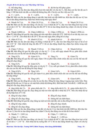 Chuyên đề ôn thi đại học của Thầy Đặng Việt Hùng
C. thế năng tăng. D. độ lớn lực hồi phục giảm.
Câu 14: Một con lắc đơn dao động điều hoà trên mặt đất với chu kỳ To. Khi đưa con lắc lên độ cao h
bằng 1/100 bán kính trái đất, coi nhiệt độ không thay đổi. Chu kỳ con lắc ở độ cao h là
A. T = 1,01To B. T = 1,05To C. T = 1,03To D. T = 1,04To
Câu 15: Một con lắc dao động đúng ở mặt đất, bán kính trái đất 6400 km. Khi đưa lên độ cao 4,2 km
thì nó dao động nhanh hay chậm bao nhiêu trong một ngày đêm?
A. Nhanh 56,7 (s). B. Chậm 28,35 (s). C. Chậm 56,7 (s). D. Nhanh 28,35 (s).
Câu 16: Một con lắc dơn dao động với chu kỳ 2 (s) ở nhiệt độ 250
C, dây treo làm bằng kim loại có hệ
số nở dài 2.10–5
K–1
. Khi nhiệt độ tăng lên đến 450
C thì nó dao động nhanh hay chậm với chu kỳ là bao
nhiêu?
A. Nhanh 2,0004 (s). B. Chậm 2,0004 (s). C. Chậm 1,9996 (s). D. Nhanh 1,9996 (s).
Câu 17: Một đồng hồ quả lắc chạy đúng giờ trên mặt đất ở nhiệt độ 250
C. Biết hệ số nở dài dây treo con
lắc α = 2.10–5
K–1
, khi nhiệt độ ở đó 200
C thì sau một ngày đêm, đồng hồ sẽ chạy
A. chậm 4,32 (s) B. nhanh 4,32 (s) C. nhanh 8,64 (s) D. chậm 8,64 (s)
Câu 18: Một con lắc dơn dao động với đúng ở nhiệt độ 250
C, dây treo làm bằng kim loại có hệ số nở
dài 2.10–5
K–1
. Khi nhiệt độ tăng lên đến 450
C thì nó dao động nhanh hay chậm bao nhiêu trong một
ngày đêm?
A. Chậm 17,28 (s) B. Nhanh 17,28 (s) C. Chậm 8,64 (s) D. Nhanh 8,64 (s)
Câu 19: Một đồng hồ quả lắc đếm giây có chu kỳ T = 2 (s), mỗi ngày nhanh 90 (s), phải điều chỉnh
chiều dài của con lắc thế nào để đồng hồ chạy đúng?
A. Tăng 0,2% B. Giảm 0,1% C. Tăng 1% D. Giảm 2%
Câu 20: Một đồng hồ quả lắc mỗi ngày chậm 130 (s) phải điều chỉnh chiều dài của con lắc thế nào để
đồng hồ chạy đúng?
A. Tăng 0,2% B. Giảm 0,2% C. Tăng 0,3% D. Giảm 0,3%
Câu 21: Một đồng hồ quả lắc đếm giây có chu kỳ T = 2 (s), mỗi giờ nhanh 10 (s), phải điều chỉnh chiều
dài của con lắc thế nào để đồng hồ chạy đúng?
A. Tăng 0,56% B. Tăng 5,6% C. Giảm 5,6% D. Giảm 0,56%
Câu 22: Một đồng hồ quả lắc mỗi giờ chậm 8 (s), phải điều chỉnh chiều dài của con lắc thế nào để đồng
hồ chạy đúng?
A. Tăng 0,44% B. Tăng 4,4% C. Giảm 4,4% D. Giảm 0,44%
Câu 23: Một con lắc đồng hồ coi như là con lắc đơn. Đồng hồ chạy đúng ở ngang mực nước biển. Đưa
đồng hồ lên độ cao 3,2 km so với mặt biển (nhiệt độ không đổi). Biết bán kính Trái đất R = 6400 km, để
đồng hồ vẫn chạy đúng thì phải
A. tăng chiều dài 1%. B. giảm chiều dài 1%. C. tăng chiều dài 0,1%. D. giảm chiều dài 0,1%.
Câu 24: Một đồng hồ quả lắc chạy đúng tại một nơi trên mặt đất ở nhiệt độ 250
C. Nếu cho nhiệt độ tại
đó hạ thấp hơn 250
C thì
A. đồng hồ chạy chậm. B. đồng hồ chạy nhanh.
C. đồng hồ vẫn chạy đúng. D. không thể xác định được.
Câu 25: Một đồng hồ quả lắc chạy đúng tại một nơi trên mặt đất, nếu ta đưa đồng hồ lên độ cao h thì
A. đồng hồ chạy chậm. B. đồng hồ chạy nhanh.
C. đồng hồ vẫn chạy đúng. D. không thể xác định được.
Câu 26: Một con lắc dao động đúng ở mặt đất với chu kỳ 2 (s), bán kính trái đất 6400 km. Khi đưa lên
độ cao 3,2 km thì nó dao động nhanh hay chậm? Chu kỳ dao động của nó khi đó là bao nhiêu?
A. Nhanh, T = 2,001 (s). B. Chậm, T = 2,001 (s).
C. Chậm, T = 1,999 (s). D. Nhanh, T = 1,999 (s).
Câu 27: Một con lắc đơn dao động với chu kỳ 2 (s) ở nhiệt độ 400
C, dây treo làm bằng kim loại có hệ
số nở dài α = 2.10–5
K–1
. Khi nhiệt độ hạ xuống đến 150
C thì nó dao động nhanh hay chậm với chu kỳ
là:
Word hóa: Trần Văn Hậu - Trường THPT U Minh Thượng - Kiên Giang (0978919804) Trang - 75 -
 