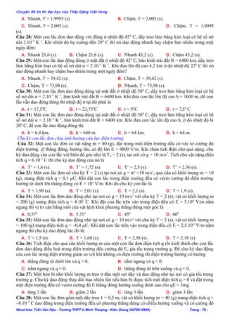 Chuyên đề ôn thi đại học của Thầy Đặng Việt Hùng
A. Nhanh, T = 1,9995 (s). B. Chậm, T = 2,005 (s).
C. Nhanh, T = 2,005 (s). D. Chậm, T = 1,9995
(s).
Câu 28: Một con lắc dơn dao động với đúng ở nhiệt độ 450
C, dây treo làm bằng kim loại có hệ số nở
dài 2.10–5
K–1
. Khi nhiệt độ hạ xuống đến 200
C thì nó dao động nhanh hay chậm bao nhiêu trong một
ngày đêm:
A. Nhanh 21,6 (s). B. Chậm 21,6 (s). C. Nhanh 43,2 (s). D. Chậm 43,2 (s).
Câu 29: Một con lắc dao động đúng ở mặt đất ở nhiệt độ 420
C, bán kính trái đất R = 6400 km, dây treo
làm bằng kim loại có hệ số nở dài α = 2.10–5
K–1
. Khi đưa lên độ cao 4,2 km ở đó nhiệt độ 220
C thì nó
dao động nhanh hay chậm bao nhiêu trong một ngày đêm?
A. Nhanh, T = 39,42 (s). B. Chậm, T = 39,42 (s).
C. Chậm, T = 73,98 (s). D. Nhanh, T = 73,98 (s).
Câu 30: Một con lắc đơn dao động đúng tại mặt đất ở nhiệt độ 300
C, dây treo làm bằng kim loại có hệ
số nở dài α = 2.10–5
K–1
, bán kính trái đất R = 6400 km. Khi đưa con lắc lên độ cao h = 1600 m, để con
lắc vẫn dao động đúng thì nhiệt độ ở tại đó phải là
A. t = 17,50
C B. t = 23,750
C C. t = 50
C D. t = 7,50
C
Câu 31: Một con lắc đơn dao động đúng tại mặt đất ở nhiệt độ 300
C, dây treo làm bằng kim loại có hệ
số nở dài α = 2.10–5
K–1
, bán kính trái đất R = 6400 km. Khi đưa con lắc lên độ cao h, ở đó nhiệt độ là
200
C, để con lắc dao động đúng thì
A. h = 6,4 km. B. h = 640 m. C. h = 64 km. D. h = 64 m.
Chu kỳ con lắc đơn chịu ảnh hưởng của lực điện trường
Câu 32: Một con lăc đơn có vật nặng m = 80 (g), đặt trong môi điện trường đều có véc tơ cường độ
điện trường E

thẳng đứng, hướng lên, có độ lớn E = 4800 V/m. Khi chưa tích điện cho quả nặng, chu
kỳ dao động của con lắc với biên độ góc nhỏ là To = 2 (s), tại nơi có g = 10 m/s2
. Tích cho vật nặng điện
tích q = 6.10–5
C thì chu kỳ dao động của nó là
A. T’ = 1,6 (s). B. T’ = 1,72 (s). C. T’ = 2,5 (s). D. T’ = 2,36 (s).
Câu 33: Một con lắc đơn có chu kỳ T = 2 (s) tại nơi có g = π2
=10 m/s2
, quả cầu có khối lượng m = 10
(g), mang điện tích q = 0,1 µC. Khi dặt con lắc trong điện trường đều có véctơ cường độ điện trường
hướng từ dưới lên thẳng đứng có E = 104
V/m. Khi đó chu kỳ con lắc là
A. T = 1,99 (s). B. T = 2,01 (s). C. T = 2,1 (s). D. T = 1,9 (s).
Câu 34: Một con lắc đơn dao động nhỏ tại nơi có g = 10 m/s2
với chu kỳ T = 2 (s), vật có khối lượng m
= 200 (g) mang điện tích q = 4.10–7
C. Khi đặt con lắc trên vào trong điện đều có E = 5.106
V/m nằm
ngang thì vị trí cân bằng mới của vật lệch khỏi phương thẳng đứng một góc là
A. 0,570
B. 5,710
C. 450
D. 600
Câu 35: Một con lắc đơn dao động nhỏ tại nơi có g = 10 m/s2
với chu kỳ T = 2 (s), vật có khối lượng m
= 100 (g) mang điện tích q = –0,4 µC. Khi đặt con lắc trên vào trong điện đều có E = 2,5.106
V/m nằm
ngang thì chu kỳ dao động lúc đó là:
A. T = 1,5 (s). B. T = 1,68 (s). C. T = 2,38 (s). D. T = 2,18 (s).
Câu 36: Tích điện cho quả cầu khối lượng m của một con lắc đơn điện tích q rồi kích thích cho con lắc
đơn dao động điều hoà trong điện trường đều cường độ E, gia tốc trọng trường g. Để chu kỳ dao động
của con lắc trong điện trường giảm so với khi không có điện trường thì điện trường hướng có hướng
A. thẳng đứng từ dưới lên và q > 0. B. nằm ngang và q < 0.
C. nằm ngang và q = 0. D. thẳng đứng từ trên xuống và q < 0.
Câu 37: Một hòn bi nhỏ khối lượng m treo ở đầu một sợi dây và dao động nhỏ tại nơi có gia tốc trọng
trường g. Chu kỳ dao động thay đổi bao nhiêu lần nếu hòn bi được tích một điện tích q > 0 và đặt trong
một điện trường đều có vectơ cường độ E thẳng đứng hướng xuống dưới sao cho qE = 3mg.
A. tăng 2 lần B. giảm 2 lần C. tăng 3 lần D. giảm 3 lần
Câu 38: Một con lắc đơn gồm một dây treo ℓ = 0,5 m, vật có khối lượng m = 40 (g) mang điện tich q =
–8.10–5
C dao động trong điện trường đều có phương thẳng đứng có chiều hướng xuống và có cường độ
Word hóa: Trần Văn Hậu - Trường THPT U Minh Thượng - Kiên Giang (0978919804) Trang - 76 -
 