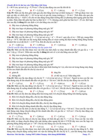 Chuyên đề ôn thi đại học của Thầy Đặng Việt Hùng
E = 40 V/cm, tại nơi có g = 9,79 m/s2
. Chu kỳ dao động của con lắc khi đó là
A. T’= 2,4 (s). B. T’ = 3,32 (s). C. T’ = 1,66 (s). D. T’ = 1,2 (s).
Câu 39: Một con lắc đơn gồm một quả cầu nhỏ bằng kim loại có khối lượng m = 100 (g) được treo vào
một sợi dây có chiều dài ℓ = 0,5 m tại nơi có gia tốc trọng trường g = 10 m/s2
. Tích điện cho quả cầu
đến điện tích q = –0,05 C rồi cho nó dao động trong điện trường đều có phương nằm ngang giữa hai bản
tụ điện. Hiệu điện thế giữa hai bản tụ điện là U = 5 V, khoảng cách giữa hai bản là d = 25 cm. Kết luận
nào sau đây là đúng khi xác định vị trí cân bằng của con lắc?
A. Dây treo có phương thẳng đứng
B. Dây treo hợp với phương thẳng đứng một góc 300
C. Dây treo hợp với phương thẳng đứng một góc 450
D. Dây treo hợp với phương thẳng đứng một góc 600
Câu 40: Một con lắc đơn có T = 2 (s) tại nơi có g = π2
= 10 m/s2
, quả cầu có m = 200 (g), mang điện
tích q = 10-7
C. Khi đặt con lắc trong điện trường đều có véctơ cường độ điện trường thẳng đứng hướng
từ dưới lên và có độ lớn E = 2.104
V/m. Khi đó chu kỳ con lắc là
A. T’ = 2,001 (s). B. T’ = 1,999 (s). C. T’ = 2,010 (s). D. T’ = 2,100 (s).
Chu kỳ con lắc đơn chịu ảnh hưởng của lực quán tính
Câu 41: Một con lắc đơn được treo vào trần của một chiếc xe chạy nhanh dần đều với gia tốc a = 10
m/s2
. Lấy g =10 m/s2
. Điều nào sau đây là đúng khi nói về vị trí cân bằng của con lắc?
A. Dây treo có phương thẳng đứng
B. Dây treo hợp với phương thẳng đứng một góc 300
C. Dây treo hợp với phương thẳng đứng một góc 450
D. Dây treo hợp với phương thẳng đứng một góc 600
Câu 42: Chu kỳ của một con lăc đơn ở điều kiện bình thường là 1 (s), nếu treo nó trong thang máy đang
đi lên cao chậm dần đều thì chu kỳ của nó sẽ
A. giảm đi B. tăng lên
C. không đổi D. có thể xảy ra cả 3 khả năng trên
Câu 43: Một con lắc dao động với chu kỳ T = 1,6 (s) tại nơi có g = 9,8 m/s2
. Người ta treo con lắc vào
trần thang máy đi lên nhanh dần đều với gia tốc a = 0,6 m/s2
, khi đó chu kỳ dao động của con lắc là
A. T’ = 1,65 (s) B. T’ = 1,55 (s). C. T’ = 0,66 (s) D. T’ = 1,92 (s)
Câu 44: Một con lắc dao động với chu kỳ T = 1,8 (s) tại nơi có g = 9,8 m/s2
. Người ta treo con lắc vào
trần thang máy đi xuống nhanh dần đều với gia tốc a = 0,5 m/s2
, khi đó chu kỳ dao động của con lắc là
A. T’ = 1,85 (s) B. T’ = 1,76 (s) C. T’ = 1,75 (s) D. T’ = 2,05 (s)
Câu 45: Một con lắc đơn dao động điều hoà trong một ô tô chuyển động thẳng trên đường ngang.
A. Khi ô tô chuyển động đều, chu kỳ dao động tăng.
B. Khi ô tô chuyển động đều, chu kỳ dao động giảm.
C. Khi ô tô chuyển động nhanh dần đều, chu kỳ dao động giảm.
D. Khi ô tô chuyển động nhanh dần đều, chu kỳ dao động tăng.
Câu 46: Một con lắc đơn có chu kỳ dao động To = 2,5 (s) tại nơi có g = 9,8 m/s2
. Treo con lắc vào trần
một thang máy đang chuyển động đi lên nhanh dần đều với gia tốc a = 4,9 m/s2
. Chu kỳ dao động của
con lắc trong thang máy là
A. T’ = 1,77 (s) B. T’ = 2,04 (s) C. T’ = 2,45 (s) D. T’ = 3,54 (s)
Câu 47: Một con lắc đơn có chu kỳ dao động với biên độ góc nhỏ To = 1,5 (s). Treo con lắc vào trần
một chiếc xe đang chuyển động trên mặt đường nằm ngang thì khi ở VTCB dây treo con lắc hợp với
phương thẳng đứng một góc α = 300
. Chu kỳ dao động của con lắc trong xe là
A. T’ = 2,12 (s) B. T’ = 1,61 (s) C. T’ = 1,4 (s) D. T’ = 1,06 (s)
Câu 48: Một con lắc đơn được treo dưới trần một thang máy đứng yên có chu kỳ dao động là To. Khi
thang máy chuyển động xuống dưới với vận tốc không đổi thì chu kỳ là T1, còn khi thang máy chuyển
Word hóa: Trần Văn Hậu - Trường THPT U Minh Thượng - Kiên Giang (0978919804) Trang - 77 -
 