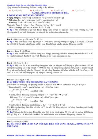Chuyên đề ôn thi đại học của Thầy Đặng Việt Hùng
động nhanh dần đều xuống dưới thì chu kỳ là T2. Khi đó
A. To = T1 = T2 B. To = T1 < T2 C. To = T1 > T2 D. To < T1 < T2
NĂNG LƯỢNG DAO ĐỘNG ĐIỀU HÒA
I. ĐỘNG NĂNG, THẾ NĂNG, CƠ NĂNG
* Động năng: Ed = mv2
= m[ -ωAsin( (ωt + φ)]2
= mω2
A2
sin2
(ωt + φ)
* Thế năng: Et = kx2
= k[Acos(ωt + φ)]2
= mω2
A2
cos(ωt + φ)
* Cơ năng: E = Ed + Et = mv2
+ kx2
= mω2
A2
= kA2
Nhận xét: Ta có E = Edmax= Etmax  mv2
max = kx2
max = kA2
= mω2
A2
Đơn vị: m (kg); k (N/m); A, x (m); E; Ed ; E t (J).
Ví dụ 1: Một con lắc lò xo có biên độ dao động 5 cm, có vận tốc cực đại 1 m/s và có cơ năng 1 J. Tính
độ cứng của lò xo, khối lượng của vật nặng và tần số dao động của con lắc.
........................................................................................................................................................................
........................................................................................................................................................................
Đ/s: k = 800 N/m; ω = 20 rad/s; f = 3,2 Hz.
Ví dụ 2: Một con lắc lò xo có độ cứng k = 150 N/m và có năng lượng dao động là E = 0,12 J. Khi con
lắc có li độ là 2 cm thì vận tốc của nó là 1 m/s. Tính biên độ và chu kỳ dao động của con lắc.
........................................................................................................................................................................
........................................................................................................................................................................
Đ/s: A = 4 cm; T = 0,22 (s).
Ví dụ 3: Một con lắc lò xo có khối lượng m = 50 (g), dao động điều hòa trên trục Ox với chu kì T = 0,2
(s) và chiều dài quỹ đạo là 40 cm. Tính độ cứng lò xo và cơ năng của con lắc.
........................................................................................................................................................................
........................................................................................................................................................................
Đ/s: k = 50 N/m; E = 1 J.
Ví dụ 4: Một con lắc lò xo treo thẳng đứng gồm một vật nặng có khối lượng m gắn vào lò xo có khối
lượng không đáng kể, có độ cứng k = 100 N/m. Kéo vật nặng xuống về phía dưới, cách vị trí cân bằng 5
2 cm và truyền cho nó vận tốc 20π cm/s thì vật nặng dao động điều hoà với tần số 2 Hz. Cho g = 10
m/s2
, π2
= 10. Tính khối lượng của vật nặng và cơ năng của con lắc.
........................................................................................................................................................................
........................................................................................................................................................................
Đ/s: m = 0,625 kg; E = 0,5 J.
II. SỰ BIẾN THIÊN CỦA ĐỘNG NĂNG VÀ THẾ NĂNG
Giả sử một vật dao động với phương trình x = Acos(ωt + φ)  v = -ωAsin(ωt + φ), có T = ; f =
* Động năng: Ed = mv2
= mω2
A2
sin2
(ωt + φ) = Esin2
(ωt + ϕ) =
=
2
)22cos(1 ϕω +− t
E = - cos(2ωt +2ϕ)
Chu kỳ, tần số dao động của động năng là Td = = () = 0,5T  fd = 2f
Thế năng: Et = kx2
= mω2
A2
cos2
(ωt + φ) = Ecos2
(ωt + ϕ) =
=
2
)22cos(1 ϕω ++ t
E = + cos(2ωt +2ϕ)
Chu kỳ, tần số dao động của thế năng là Td = = () = 0,5T  ft = 2f
Vậy khi vật dao động điều hòa với chu kỳ T, tần số f thì động năng và thế năng dao động với chu kỳ
0,5T, tần số 2f.
Ví dụ: Một con lắc lò xo dao động điều hòa. Biết lò xo có độ cứng 36 N/m và vật nhỏ có khối lượng
100 (g). Lấy π2
= 10. Xác định chu kì và tần số biến thiên tuần hoàn của động năng của con lắc.
........................................................................................................................................................................
........................................................................................................................................................................
Đ/s: Tđ = 1/6 s; fđ = 6 Hz.
III. BÀI TOÁN TÌM LI ĐỘ, VẬN TỐC KHI BIẾT MỐI QUAN HỆ GIỮA ĐỘNG NĂNG VÀ
THẾ NĂNG
Word hóa: Trần Văn Hậu - Trường THPT U Minh Thượng - Kiên Giang (0978919804) Trang - 78 -
 