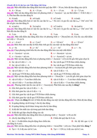 Chuyên đề ôn thi đại học của Thầy Đặng Việt Hùng
Câu 28: Một chất điểm dao động điều hoà trên quỹ đạo MN = 30 cm, biên độ dao động của vật là
A. A = 30 cm. B. A = 15 cm. C. A = – 15 cm. D. A = 7,5 cm.
Câu 29: Một vật dao động điều hoà với phương trình x = Acos(ωt + φ), tại thời điểm t = 0 thì li độ x =
A. Pha ban đầu của dao động là
A. 0 (rad). B. π/4 (rad). C. π/2 (rad). D. π (rad).
Câu 30: Dao động điều hoà có vận tốc cực đại là vmax = 8π cm/s và gia tốc cực đại amax= 16π2
cm/s2
thì
tần số góc của dao động là
A. π (rad/s). B. 2π (rad/s). C. π/2 (rad/s). D. 4π (rad/s).
Câu 31: Dao động điều hoà có vận tốc cực đại là vmax = 8π cm/s và gia tốc cực đại amax= 16π2
cm/s2
thì
biên độ của dao động là
A. 3 cm. B. 4 cm. C. 5 cm. D. 8 cm.
Câu 32:. Một chất điểm dao động điều hòa với phương trình x = 20cos(2πt) cm. Gia tốc của chất điểm
tại li độ x = 10 cm là
A. a = –4 m/s2
B. a = 2 m/s2
C. a = 9,8 m/s2
D. a = 10 m/s2
Câu 33: Biểu thức nào sau đây là biểu thức tính gia tốc của một vật dao động điều hòa?
A. a = 4x B. a = 4x2
C. a = – 4x2
D. a = – 4x
Câu 34: Chọn phương trình biểu thị cho dao động điều hòa của một chất điểm?
A. x = Acos(ωt + φ) cm. B. x = Atcos(ωt + φ) cm.
C. x = Acos(ω + φt) cm. D. x = Acos(ωt2 + φ) cm.
Câu 35: Một vật dao động điều hoà có phương trình x = Acos(ωt + π/2) cm thì gốc thời gian chọn là
A. lúc vật có li độ x = – A. B. lúc vật đi qua VTCB theo chiều dương.
C. lúc vật có li độ x = A D. lúc vật đi qua VTCB theo chiều âm.
Câu 36: Một vật dao động điều hoà theo phương trình x = Acos(ωt) thì gốc thời gian chọn lúc
A. vật có li độ x = – A B. vật có li độ x = A.
C. vật đi qua VTCB theo chiều dương. D. vật đi qua VTCB theo chiều âm.
Câu 37: Một vật dao động điều hoà theo phương trình x = 10cos(2πt + ) cm thì gốc thời gian chọn lúc
A. vật có li độ x = 5 cm theo chiều âm. B. vật có li độ x = – 5 cm theo chiều dương.
C. vật có li độ x = 5 cm theo chiều âm. D. vật có li độ x = 5 cm theo chiều dương.
Câu 38: Phương trình vận tốc của vật là v = Aωcos(ωt). Phát biểu nào sau đây là đúng?
A. Gốc thời gian lúc vật có li độ x = – A.
B. Gốc thời gian lúc vật có li độ x = A.
C. Gốc thời gian lúc vật đi qua VTCB theo chiều dương.
D. Gốc thời gian lúc vật đi qua VTCB theo chiều âm.
Câu 39: Chọn câu đúng khi nói về biên độ dao động của một vật dao động điều hòa. Biên độ dao động
A. là quãng đường vật đi trong 1 chu kỳ dao động.
B. là quãng đường vật đi được trong nửa chu kỳ dao động.
C. là độ dời lớn nhất của vật trong quá trình dao động.
D. là độ dài quỹ đạo chuyển động của vật.
Câu 40: Một chất điểm dao động điều hòa có phương trình x = 4cos(πt + π/4) cm thì
A. chu kỳ dao động là 4 (s). B. Chiều dài quỹ đạo là 4 cm.
C. lúc t = 0 chất điểm chuyển động theo chiều âm. D. tốc độ khi qua vị trí
cân bằng là 4 cm/s.
Câu 41: Một vật dao động điều hòa với phương trình x = 4cos(20πt + π/6) cm. Chọn phát biểu đúng ?
A. Tại t = 0, li độ của vật là 2 cm. B. Tại t = 1/20 (s), li độ của vật là 2 cm.
Word hóa: Trần Văn Hậu - Trường THPT U Minh Thượng - Kiên Giang (0978919804) Trang - 8 -
 