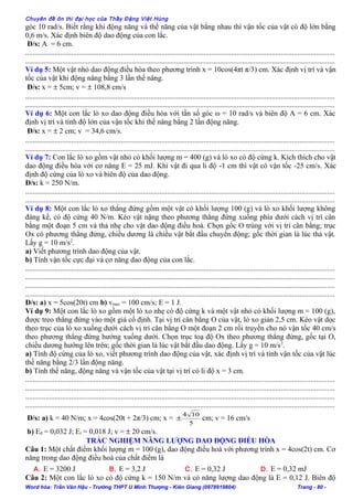 Chuyên đề ôn thi đại học của Thầy Đặng Việt Hùng
góc 10 rad/s. Biết rằng khi động năng và thế năng của vật bằng nhau thì vận tốc của vật có độ lớn bằng
0,6 m/s. Xác định biên độ dao động của con lắc.
Đ/s: A = 6 cm.
........................................................................................................................................................................
........................................................................................................................................................................
Ví dụ 5: Một vật nhỏ dao động điều hòa theo phương trình x = 10cos(4πt π/3) cm. Xác định vị trí và vận
tốc của vật khi động năng bằng 3 lần thế năng.
Đ/s: x = ± 5cm; v = ± 108,8 cm/s
........................................................................................................................................................................
........................................................................................................................................................................
Ví dụ 6: Một con lắc lò xo dao động điều hòa với tần số góc ω = 10 rad/s và biên độ A = 6 cm. Xác
định vị trí và tính độ lớn của vận tốc khi thế năng bằng 2 lần động năng.
Đ/s: x = ± 2 cm; v = 34,6 cm/s.
........................................................................................................................................................................
........................................................................................................................................................................
Ví dụ 7: Con lắc lò xo gồm vật nhỏ có khối lượng m = 400 (g) và lò xo có độ cứng k. Kích thích cho vật
dao động điều hòa với cơ năng E = 25 mJ. Khi vật đi qua li độ -1 cm thì vật có vận tốc -25 cm/s. Xác
định độ cứng của lò xo và biên độ của dao động.
Đ/s: k = 250 N/m.
........................................................................................................................................................................
........................................................................................................................................................................
Ví dụ 8: Một con lắc lò xo thẳng đứng gồm một vật có khối lượng 100 (g) và lò xo khối lượng không
đáng kể, có độ cứng 40 N/m. Kéo vật nặng theo phương thẳng đứng xuống phía dưới cách vị trí cân
bằng một đoạn 5 cm và thả nhẹ cho vật dao động điều hoà. Chọn gốc O trùng với vị trí cân bằng; trục
Ox có phương thẳng đứng, chiều dương là chiều vật bắt đầu chuyển động; gốc thời gian là lúc thả vật.
Lấy g = 10 m/s2
.
a) Viết phương trình dao động của vật.
b) Tính vận tốc cực đại và cơ năng dao động của con lắc.
........................................................................................................................................................................
........................................................................................................................................................................
........................................................................................................................................................................
........................................................................................................................................................................
Đ/s: a) x = 5cos(20t) cm b) vmax = 100 cm/s; E = 1 J.
Ví dụ 9: Một con lắc lò xo gồm một lò xo nhẹ có độ cứng k và một vật nhỏ có khối lượng m = 100 (g),
được treo thẳng đứng vào một giá cố định. Tại vị trí cân bằng O của vật, lò xo giản 2,5 cm. Kéo vật dọc
theo trục của lò xo xuống dưới cách vị trí cân bằng O một đoạn 2 cm rồi truyền cho nó vận tốc 40 cm/s
theo phương thẳng đứng hướng xuống dưới. Chọn trục toạ độ Ox theo phương thẳng đứng, gốc tại O,
chiều dương hướng lên trên; gốc thời gian là lúc vật bắt đầu dao động. Lấy g = 10 m/s2
.
a) Tính độ cứng của lò xo, viết phương trình dao động của vật, xác định vị trí và tính vận tốc của vật lúc
thế năng bằng 2/3 lần động năng.
b) Tính thế năng, động năng và vận tốc của vật tại vị trí có li độ x = 3 cm.
........................................................................................................................................................................
........................................................................................................................................................................
........................................................................................................................................................................
........................................................................................................................................................................
Đ/s: a) k = 40 N/m; x = 4cos(20t + 2π/3) cm; x =
5
104
± cm; v = 16 cm/s
b) Eđ = 0,032 J; Et = 0,018 J; v = ± 20 cm/s.
TRẮC NGHIỆM NĂNG LƯỢNG DAO ĐỘNG ĐIỀU HÒA
Câu 1: Một chất điểm khối lượng m = 100 (g), dao động điều hoà với phương trình x = 4cos(2t) cm. Cơ
năng trong dao động điều hoà của chất điểm là
A. E = 3200 J B. E = 3,2 J C. E = 0,32 J D. E = 0,32 mJ
Câu 2: Một con lắc lò xo có độ cứng k = 150 N/m và có năng lượng dao động là E = 0,12 J. Biên độ
Word hóa: Trần Văn Hậu - Trường THPT U Minh Thượng - Kiên Giang (0978919804) Trang - 80 -
 