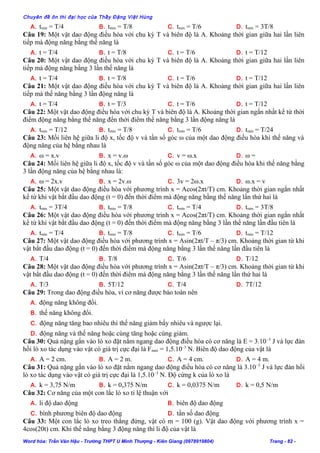Chuyên đề ôn thi đại học của Thầy Đặng Việt Hùng
A. tmin = T/4 B. tmin = T/8 C. tmin = T/6 D. tmin = 3T/8
Câu 19: Một vật dao động điều hòa với chu kỳ T và biên độ là A. Khoảng thời gian giữa hai lần liên
tiếp mà động năng bằng thế năng là
A. t = T/4 B. t = T/8 C. t = T/6 D. t = T/12
Câu 20: Một vật dao động điều hòa với chu kỳ T và biên độ là A. Khoảng thời gian giữa hai lần liên
tiếp mà động năng bằng 3 lần thế năng là
A. t = T/4 B. t = T/8 C. t = T/6 D. t = T/12
Câu 21: Một vật dao động điều hòa với chu kỳ T và biên độ là A. Khoảng thời gian giữa hai lần liên
tiếp mà thế năng bằng 3 lần động năng là
A. t = T/4 B. t = T/3 C. t = T/6 D. t = T/12
Câu 22: Một vật dao động điều hòa với chu kỳ T và biên độ là A. Khoảng thời gian ngắn nhất kể từ thời
điểm động năng bằng thế năng đến thời điểm thế năng bằng 3 lần động năng là
A. tmin = T/12 B. tmin = T/8 C. tmin = T/6 D. tmin = T/24
Câu 23: Mối liên hệ giữa li độ x, tốc độ v và tần số góc ω của một dao động điều hòa khi thế năng và
động năng của hệ bằng nhau là
A. ω = x.v B. x = v.ω C. v = ω.x D. ω =
Câu 24: Mối liên hệ giữa li độ x, tốc độ v và tần số góc ω của một dao động điều hòa khi thế năng bằng
3 lần động năng của hệ bằng nhau là:
A. ω = 2x.v B. x = 2v.ω C. 3v = 2ω.x D. ω.x = v
Câu 25: Một vật dao động điều hòa với phương trình x = Acos(2πt/T) cm. Khoảng thời gian ngắn nhất
kể từ khi vật bắt đầu dao động (t = 0) đến thời điểm mà động năng bằng thế năng lần thứ hai là
A. tmin = 3T/4 B. tmin = T/8 C. tmin = T/4 D. tmin = 3T/8
Câu 26: Một vật dao động điều hòa với phương trình x = Acos(2πt/T) cm. Khoảng thời gian ngắn nhất
kể từ khi vật bắt đầu dao động (t = 0) đến thời điểm mà động năng bằng 3 lần thế năng lần đầu tiên là
A. tmin = T/4 B. tmin = T/8 C. tmin = T/6 D. tmin = T/12
Câu 27: Một vật dao động điều hòa với phương trình x = Asin(2πt/T – π/3) cm. Khoảng thời gian từ khi
vật bắt đầu dao động (t = 0) đến thời điểm mà động năng bằng 3 lần thế năng lần đầu tiên là
A. T/4 B. T/8 C. T/6 D. T/12
Câu 28: Một vật dao động điều hòa với phương trình x = Asin(2πt/T – π/3) cm. Khoảng thời gian từ khi
vật bắt đầu dao động (t = 0) đến thời điểm mà động năng bằng 3 lần thế năng lần thứ hai là
A. T/3 B. 5T/12 C. T/4 D. 7T/12
Câu 29: Trong dao động điều hòa, vì cơ năng được bảo toàn nên
A. động năng không đổi.
B. thế năng không đổi.
C. động năng tăng bao nhiêu thì thế năng giảm bấy nhiêu và ngược lại.
D. động năng và thế năng hoặc cùng tăng hoặc cùng giảm.
Câu 30: Quả nặng gắn vào lò xo đặt nằm ngang dao động điều hòa có cơ năng là E = 3.10–5
J và lực đàn
hồi lò xo tác dụng vào vật có giá trị cực đại là Fmax = 1,5.10–3
N. Biên độ dao động của vật là
A. A = 2 cm. B. A = 2 m. C. A = 4 cm. D. A = 4 m.
Câu 31: Quả nặng gắn vào lò xo đặt nằm ngang dao động điều hòa có cơ năng là 3.10–5
J và lực đàn hồi
lò xo tác dụng vào vật có giá trị cực đại là 1,5.10–3
N. Độ cứng k của lò xo là
A. k = 3,75 N/m B. k = 0,375 N/m C. k = 0,0375 N/m D. k = 0,5 N/m
Câu 32: Cơ năng của một con lắc lò xo tỉ lệ thuận với
A. li độ dao động B. biên độ dao động
C. bình phương biên độ dao động D. tần số dao động
Câu 33: Một con lắc lò xo treo thẳng đứng, vật có m = 100 (g). Vật dao động với phương trình x =
4cos(20t) cm. Khi thế năng bằng 3 động năng thì li độ của vật là
Word hóa: Trần Văn Hậu - Trường THPT U Minh Thượng - Kiên Giang (0978919804) Trang - 82 -
 