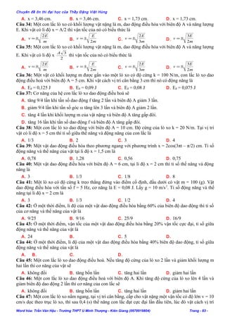 Chuyên đề ôn thi đại học của Thầy Đặng Việt Hùng
A. x = 3,46 cm. B. x = 3,46 cm. C. x = 1,73 cm. D. x = 1,73 cm.
Câu 34: Một con lắc lò xo có khối lượng vật nặng là m, dao động điều hòa với biên độ A và năng lượng
E. Khi vật có li độ x = A/2 thì vận tốc của nó có biểu thức là
A.
m
E
v
2
±= B.
m
E
v
2
±= C.
m
E
v
3
2
±= D.
m
E
v
2
3
±=
Câu 35: Một con lắc lò xo có khối lượng vật nặng là m, dao động điều hòa với biên độ A và năng lượng
E. Khi vật có li độ x
2
3A
thì vận tốc của nó có biểu thức là
A.
m
E
v
2
±= B.
m
E
v
2
±= C.
m
E
v
3
2
±= D.
m
E
v
2
3
±=
Câu 36: Một vật có khối lượng m được gắn vào một lò xo có độ cứng k = 100 N/m, con lắc lò xo dao
động điều hoà với biên độ A = 5 cm. Khi vật cách vị trí cân bằng 3 cm thì nó có động năng là
A. Eđ = 0,125 J B. Eđ = 0,09 J C. Eđ = 0,08 J D. Eđ = 0,075 J
Câu 37: Cơ năng của hệ con lắc lò xo dao động điều hoà sẽ
A. tăng 9/4 lần khi tần số dao động f tăng 2 lần và biên độ A giảm 3 lần.
B. giảm 9/4 lần khi tần số góc ω tăng lên 3 lần và biên độ A giảm 2 lần.
C. tăng 4 lần khi khối lượng m của vật nặng và biên độ A tăng gấp đôi.
D. tăng 16 lần khi tần số dao động f và biên độ A tăng gấp đôi.
Câu 38: Một con lắc lò xo dao động với biên độ A = 10 cm. Độ cứng của lò xo k = 20 N/m. Tại vị trí
vật có li độ x = 5 cm thì tỉ số giữa thế năng và động năng của con lắc là
A. 1/3 B. 2 C. 3 D. 4
Câu 39: Một vật dao động điều hòa theo phương ngang với phương trình x = 2cos(3πt – π/2) cm. Tỉ số
động năng và thế năng của vật tại li độ x = 1,5 cm là
A. 0,78 B. 1,28 C. 0,56 D. 0,75
Câu 40: Một vật dao động điều hòa với biên độ A = 6 cm, tại li độ x = 2 cm thì tỉ số thế năng và động
năng là
A. 3 B. 1/3 C. 1/8 D. 8
Câu 41: Một lò xo có độ cứng k treo thẳng đứng vào điểm cố định, đầu dưới có vật m = 100 (g). Vật
dao động điều hòa với tần số f = 5 Hz, cơ năng là E = 0,08 J. Lấy g = 10 m/s2
. Tỉ số động năng và thế
năng tại li độ x = 2 cm là
A. 3 B. 1/3 C. 1/2 D. 4
Câu 42: Ở một thời điểm, li độ của một vật dao động điều hòa bằng 60% của biên độ dao động thì tỉ số
của cơ năng và thế năng của vật là
A. 9/25 B. 9/16 C. 25/9 D. 16/9
Câu 43: Ở một thời điểm, vận tốc của một vật dao động điều hòa bằng 20% vận tốc cực đại, tỉ số giữa
động năng và thế năng của vật là
A. 24 B. C. 5 D.
Câu 44: Ở một thời điểm, li độ của một vật dao động điều hòa bằng 40% biên độ dao động, tỉ số giữa
động năng và thế năng của vật là
A. B. C. D.
Câu 45: Một con lắc lò xo dao động điều hoà. Nếu tăng độ cứng của lò xo 2 lần và giảm khối lượng m
hai lần thì cơ năng của vật sẽ
A. không đổi B. tăng bốn lần C. tăng hai lần D. giảm hai lần
Câu 46: Một con lắc lò xo dao động điều hoà với biên độ A. Khi tăng độ cứng của lò xo lên 4 lần và
giảm biên độ dao động 2 lần thì cơ năng của con lắc sẽ
A. không đổi B. tăng bốn lần C. tăng hai lần D. giảm hai lần
Câu 47: Một con lắc lò xo nằm ngang, tại vị trí cân bằng, cấp cho vật nặng một vận tốc có độ lớn v = 10
cm/s dọc theo trục lò xo, thì sau 0,4 (s) thế năng con lắc đạt cực đại lần đầu tiên, lúc đó vật cách vị trí
Word hóa: Trần Văn Hậu - Trường THPT U Minh Thượng - Kiên Giang (0978919804) Trang - 83 -
 