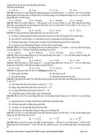 Chuyên đề ôn thi đại học của Thầy Đặng Việt Hùng
cân bằng một khoảng
A. 1,25 cm. B. 4 cm. C. 2,5 cm. D. 5 cm.
Câu 48: Con lắc lò xo dao động theo phương ngang với phương trình x = Acos(ωt +ϕ). Cứ sau những
khoảng thời gian bằng nhau và bằng π/40 (s) thì động năng của vật bằng thế năng của lò xo. Con lắc dao
động điều hoà với tần số góc
A. ω = 20 rad/s B. ω = 80 rad/s C. ω = 40 rad/s D. ω = 10 rad/s
Câu 49: Một vật có khối lượng m = 200 (g) treo và lò xo làm nó dãn ra 2 cm. Biết rằng hệ dao động
điều hòa, trong quá trình vật dao động thì chiều dài của lò xo biến thiên từ 25 cm đến 35 cm. Lấy g = 10
m/s2
. Cơ năng con lắc lò xo là
A. E = 1250 J. B. E = 0,125 J. C. E = 12,5 J. D. E = 125 J.
Câu 50: Trong quá trình dao động điều hòa của con lắc lò xo thì
A. cơ năng và động năng biến thiên tuần hoàn cùng tần số, tần số đó gấp đôi tần số dao động.
B. sau mỗi lần vật đổi chiều, có 2 thời điểm tại đó cơ năng gấp hai lần động năng.
C. khi động năng tăng, cơ năng giảm và ngược lại, khi động năng giảm thì cơ năng tăng.
D. cơ năng của vật bằng động năng khi vật đổi chiều chuyển động.
Câu 51: Một con lắc lò xo dao động điều hoà với phương trình x = 5cos(4πt – π/2) cm. Biết khối lượng
của vật nặng là m = 100 (g). Năng lượng dao động của vật là
A. E = 39,48 J B. E = 39,48 mJ C. E = 19,74 mJ D. E = 19,74 J
Câu 52: Một vật dao động điều hoà, cứ sau một khoảng thời gian t = 2,5 (s) thì động năng lại bằng thế
năng. Tần số dao động của vật là
A. f = 0,1 Hz B. f = 0,05 Hz C. f = 5 Hz D. f = 2 Hz
Câu 53: Một chất điểm có khối lượng m = 1 kg dao động điều hoà với chu kì T = π/5 (s). Biết năng
lượng của nó là 0,02 J. Biên độ dao động của chất điểm là
A. A = 2 cm B. A = 4 cm C. A = 6,3 cm D. A = 6 cm.
Câu 54: Cơ năng của một con lắc lò xo không phụ thuộc vào
A. khối lượng vật nặng B. độ cứng của vật
C. biên độ dao động D. điều kiện kích thích ban đầu
Câu 55: Chọn phát biểu sai về sự biến đổi năng lượng của một chất điểm dao động điều hòa với chu kỳ
T, tần số f ?
A. Thế năng biến thiên tuần hoàn với chu kỳ T’ = T/2.
B. Động năng biến thiên tuần hoàn với tần số f’ = 2f.
C. Cơ năng biến thiên tuần hoàn với tần số f’ = 2f.
D. Tổng động năng và thế năng là một số không đổi.
Câu 56: Một con lắc lò xo dao động điều hòa và vật đang chuyển động từ vị trí biên về vị trí cân bằng
thì
A. năng lượng của vật đang chuyển hóa từ thế năng sang động năng
B. thế năng tăng dần và động năng giảm dần
C. cơ năng của vật tăng dần đến giá trị lớn nhất
D. thế năng của vật tăng dần nhưng cơ năng của vật không đổi
Câu 57: Con lắc lò xo dao động điều hòa theo phương ngang với biên độ A. Li độ vật khi động năng
bằng một nửa thế năng của lò xo là
A. 3Ax ±= B.
3
2
Ax ±= C. 2
A
x ±= D.
2
3A
x ±=
Câu 58: Một con lắc lò xo gồm vật nặng có khối lượng m = 200 (g), lò xo có độ cứng k = 20 N/m dao
động điều hoà với biên độ A = 6 cm. Tốc độ của vật khi nó qua vị trí có thế năng bằng 3 lần động năng
là
Word hóa: Trần Văn Hậu - Trường THPT U Minh Thượng - Kiên Giang (0978919804) Trang - 84 -
 