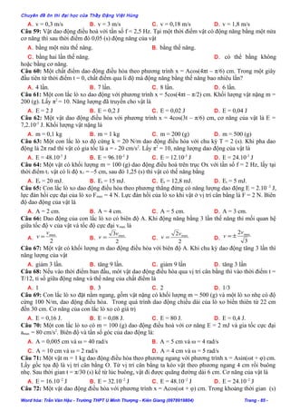 Chuyên đề ôn thi đại học của Thầy Đặng Việt Hùng
A. v = 0,3 m/s B. v = 3 m/s C. v = 0,18 m/s D. v = 1,8 m/s
Câu 59: Vật dao động điều hoà với tần số f = 2,5 Hz. Tại một thời điểm vật có động năng bằng một nửa
cơ năng thì sau thời điểm đó 0,05 (s) động năng của vật
A. bằng một nửa thế năng. B. bằng thế năng.
C. bằng hai lần thế năng. D. có thể bằng không
hoặc bằng cơ năng.
Câu 60: Một chất điểm dao động điều hòa theo phương trình x = Acos(4πt – π/6) cm. Trong một giây
đầu tiên từ thời điểm t = 0, chất điểm qua li độ mà động năng bằng thế năng bao nhiêu lần?
A. 4 lần. B. 7 lần. C. 8 lần. D. 6 lần.
Câu 61: Một con lắc lò xo dao động với phương trình x = 5cos(4πt – π/2) cm. Khối lượng vật nặng m =
200 (g). Lấy π2
= 10. Năng lượng đã truyền cho vật là
A. E = 2 J B. E = 0,2 J C. E = 0,02 J D. E = 0,04 J
Câu 62: Một vật dao động điều hòa với phương trình x = 4cos(3t – π/6) cm, cơ năng của vật là E =
7,2.10-3
J. Khối lượng vật nặng là
A. m = 0,1 kg B. m = 1 kg C. m = 200 (g) D. m = 500 (g)
Câu 63: Một con lắc lò xo độ cứng k = 20 N/m dao động điều hòa với chu kỳ T = 2 (s). Khi pha dao
động là 2π rad thì vật có gia tốc là a = - 20 cm/s2
. Lấy π2
= 10, năng lượng dao động của vật là
A. E = 48.10-3
J B. E = 96.10-3
J C. E = 12.10-3
J D. E = 24.10-3
J
Câu 64: Một vật có khối lượng m = 100 (g) dao động điều hoà trên trục Ox với tần số f = 2 Hz, lấy tại
thời điểm t1 vật có li độ x1 = –5 cm, sau đó 1,25 (s) thì vật có thế năng bằng
A. Et = 20 mJ. B. Et = 15 mJ. C. Et = 12,8 mJ. D. Et = 5 mJ.
Câu 65: Con lắc lò xo dao động điều hòa theo phương thẳng đứng có năng lượng dao động E = 2.10–2
J,
lực đàn hồi cực đại của lò xo Fmax = 4 N. Lực đàn hồi của lò xo khi vật ở vị trí cân bằng là F = 2 N. Biên
độ dao động của vật là
A. A = 2 cm. B. A = 4 cm. C. A = 5 cm. D. A = 3 cm.
Câu 66: Dao động của con lắc lò xo có biên độ A. Khi động năng bằng 3 lần thế năng thì mối quan hệ
giữa tốc độ v của vật và tốc độ cực đại vmax là
A.
2
maxv
v = B.
2
3 maxv
v = C.
2
2 maxv
v = D.
3
2 maxv
v ±=
Câu 67: Một vật có khối lượng m dao động điều hòa với biên độ A. Khi chu kỳ dao động tăng 3 lần thì
năng lượng của vật
A. giảm 3 lần. B. tăng 9 lần. C. giảm 9 lần D. tăng 3 lần
Câu 68: Nếu vào thời điểm ban đầu, môt vật dao động điều hòa qua vị trí cân bằng thì vào thời điểm t =
T/12, tỉ số giữa động năng và thế năng của chất điểm là
A. 1 B. 3 C. 2 D. 1/3
Câu 69: Con lắc lò xo đặt nằm ngang, gồm vật nặng có khối lượng m = 500 (g) và một lò xo nhẹ có độ
cứng 100 N/m, dao động điều hòa. Trong quá trình dao động chiều dài của lò xo biến thiên từ 22 cm
đến 30 cm. Cơ năng của con lắc lò xo có giá trị
A. E = 0,16 J. B. E = 0,08 J. C. E = 80 J. D. E = 0,4 J.
Câu 70: Một con lắc lò xo có m = 100 (g) dao động điều hoà với cơ năng E = 2 mJ và gia tốc cực đại
amax = 80 cm/s2
. Biên độ và tần số góc của dao động là:
A. A = 0,005 cm và ω = 40 rad/s B. A = 5 cm và ω = 4 rad/s
C. A = 10 cm và ω = 2 rad/s D. A = 4 cm và ω = 5 rad/s
Câu 71: Một vật m = 1 kg dao động điều hòa theo phương ngang với phương trình x = Asin(ωt + φ) cm.
Lấy gốc tọa độ là vị trí cân bằng O. Từ vị trí cân bằng ta kéo vật theo phương ngang 4 cm rồi buông
nhẹ. Sau thời gian t = π/30 (s) kể từ lúc buông, vật đi được quãng đường dài 6 cm. Cơ năng của vật là
A. E = 16.10–2
J B. E = 32.10–2
J C. E = 48.10–2
J D. E = 24.10–2
J
Câu 72: Một vật dao động điều hòa với phương trình x = Acos(ωt + φ) cm. Trong khoảng thời gian (s)
Word hóa: Trần Văn Hậu - Trường THPT U Minh Thượng - Kiên Giang (0978919804) Trang - 85 -
 