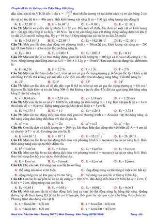 Chuyên đề ôn thi đại học của Thầy Đặng Việt Hùng
đầu tiên, vật đi từ VTCB đến li độ x =
2
3A
theo chiều dương và tại điểm cách vị trí cân bằng 2 cm
thì vật có tốc độ là v = 40π cm/s. Biết khối lượng vật nặng là m = 100 (g), năng lượng dao động là
A. E = 32.10-2
J B. E = 16.10-2
J C. E = 9.10-3
J D. E = 12.10-3
J
Câu 73: Một lò xo chiều dài tự nhiên ℓo = 20 cm. Đầu trên cố định, đầu dưới có một vật có khối lượng
m = 120 (g). Độ cứng lò xo là k = 40 N/m. Từ vị trí cân bằng, kéo vật thẳng đứng xuống dưới tới khi lò
xo dài 26,5 cm rồi buông nhẹ, lấy g = 10 m/s2
. Động năng của vật lúc lò xo dài 25 cm là
A. Eđ = 24,5.10-3
J B. Eđ = 22.10-3
J C. Eđ = 16,5.10-3
J D. Eđ = 12.10-3
J
Câu 74: Một con lắc đơn, dao động với phương trình s = 10sin(2t) cm, khối lượng vật nặng m = 200
(g). Ở thời điểm t = π/6 (s) con lắc có động năng là
A. Eđ = 10 J B. Eđ = 0,001 J C. Eđ = 0,01 J D. Eđ = 0,1 J
Câu 75: Một con lắc lò xo treo thẳng đứng gồm vật khối lượng m = 100 (g) và lò xo có độ cứng k = 40
N/m. Năng lượng dao động của vật là E = 0,018 J. Lấy g = 10 m/s2
. Lực cực đại tác dụng vào điểm treo
là
A. F = 0,2 N B. F = 2,2 N C. F = 1 N D. F = 2 N
Câu 76: Một con lắc đơn có độ dài ℓ, treo tại nơi có gia tốc trọng trường g. Kéo con lắc lệch khỏi vị trí
cân bằng 450
rồi thả không vận tốc đầu. Góc lệch của dây treo khi động năng bằng 3 lần thế năng là
A. 220
B. 22,50
C. 230
D. 240
Câu 77: Một con lắc đơn có độ dài dây treo là 0,5 m, treo tại nơi có gia tốc trọng trường g = 9,8 m/s2
.
Kéo con lắc lệch khỏi vị trí cân bằng 300 rồi thả không vận tốc đầu. Tốc độ của quả nặng khi động năng
bằng 2 lần thế năng là
A. v = 0,94 m/s B. v = 2,38 m/s C. v = 3,14 m/s D. v = 1,28 m/s
Câu 78: Một con lắc lò xo có k = 100 N/m, vật nặng có khối lượng m = 1 kg. Khi vật qua li độ x = 6 cm
thì có tốc độ v = 80 cm/s. Động năng của vật khi vật có li độ x = 5 cm là
A. Eđ = 0,375 J B. Eđ = 1 J C. Eđ = 1,25 J D. Eđ = 3,75 J
Câu 79: Một vật dao động điều hòa theo thời gian có phương trình x = Acos(ωt +ϕ) thì động năng và
thế năng cũng dao động điều hòa với tần số góc là
A. ω’ = ω B. ω’ = 2ω C. ω’ = ω/2 D. ω’ = 4ω
Câu 80: Con lắc đơn có khối lượng m = 200 (g), khi thực hiện dao động nhỏ với biên độ A = 4 cm thì
có chu kỳ là T = π (s). Cơ năng của con lắc là
A. E = 64.10–5
J B. E = 10–3
J C. E = 35.10–5
J D. E = 26.10–5
J
Câu 81: Một con lắc lò xo dao động điều hòa với phương trình x = Acos(ωt) và có cơ năng là E. Biểu
thức động năng của vật tại thời điểm t là
A. Eđ
= Esin2
ωt B. Eđ = Esinωt C. Eđ = Ecos2
ωt D. Eđ = Ecosωt
Câu 82: Một con lắc lò xo dao động điều hòa với phương trình x = Acos(ωt) và có cơ năng là E. Biểu
thức thế năng đàn hồi của vật tại thời điểm t là
A. Et = Esin2
ωt. B. Et = Esinωt. C. Et = Ecos2
ωt. D. Et = Ecosωt.
Câu 83: Chọ câu sai. Cơ năng của con lắc lò xo bằng
A. thế năng của nó ở vị trí biên. C. tổng động năng và thế năng ở một vị trí bất kỳ.
B. động năng của nó khi qua vị trí cân bằng. D. thế năng của con lắc ở một vị trí bất kỳ.
Câu 84: Con lắc lò xo gồm lò xo có độ cứng k = 100 N/m, dao động điều hòa với biên độ A = 4 cm. Ở
li độ x = 2 cm, động năng của con lắc là
A. Eđ = 0,65 J B. Eđ = 0,05 J C. Eđ = 0,001 J D. Eđ = 0,06 J
Câu 85: Một vật con lắc lò xo dao động điều hoà cứ sau (s) thì động năng lại bằng thế năng. Quãng
đường vật đi được trong 0,5 (s) là 16 cm. Chọn gốc thời gian lúc vật qua vị trí cân bằng theo chiều âm.
Phương trình dao động của vật là
A. x = 8cos(2πt + π/2) cm B. x = 8cos(2πt – π/2) cm
C. x = 4cos(4πt – π/2) cm D. x = 4cos(4πt + π/2) cm
Word hóa: Trần Văn Hậu - Trường THPT U Minh Thượng - Kiên Giang (0978919804) Trang - 86 -
 