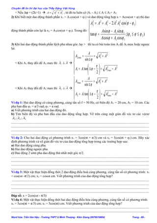 Chuyên đề ôn thi đại học của Thầy Đặng Việt Hùng
+ Nếu ∆ϕ = (2k+1)  2
2
2
1 AAA += , từ đó ta luôn có |A1 - A2| ≤ A ≤ A1+ A2
2) Khi biết một dao động thành phần x1 = A1cos(ωt + φ1) và dao động tổng hợp x = Acos(ωt + φ) thì dao
động thành phần còn lại là x2 = A2cos(ωt + φ2). Trong đó:
( )





≤≤
+
−
=
−−+=
)(;
coscos
sinsin
tan
cos2
21
11
11
1
2
1
22
1
22
2
ϕϕϕ
ϕϕ
ϕϕ
ϕ
ϕϕ
AA
AA
AAAAA
3) Khi hai dao động thành phần lệch pha nhau góc ∆φ > thì ta có bài toán tìm A1 để A2 max hoặc ngược
lại.
+ Khi A1 thay đổi để A2 max thì AA

⊥1 







−=





−∆=
+=
∆
=
22
max21
22
1max2
2
tan.
sin
AAAA
AA
A
A
π
ϕ
ϕ
+ Khi A2 thay đổi để A1 max thì AA

⊥2 







−=





−∆=
+=
∆
=
22
max12
22
2max1
2
tan.
sin
AAAA
AA
A
A
π
ϕ
ϕ
Ví dụ 1: Hai dao động có cùng phương, cùng tần số f = 50 Hz, có biên độ A1 = 20 cm, A2 = 10 cm. Các
pha ban đầu φ1 = π/3 rad; φ2 = π rad.
a) Viết phương trình của hai dao động đó.
b) Tìm biên độ và pha ban đầu của dao động tổng hợp. Vẽ trên cùng một giản đồ véc tơ các véctơ
321 ;; AAA

........................................................................................................................................................................
........................................................................................................................................................................
........................................................................................................................................................................
........................................................................................................................................................................
Ví dụ 2: Cho hai dao động có phương trình x1 = 3cos(πt + π/3) cm và x2 = 5cos(πt + φ2) cm. Hãy xác
định phương trình và vẽ giản đồ véc tơ của dao động tổng hợp trong các trường hợp sau:
a) Hai dao động cùng pha.
b) Hai dao động ngược pha.
c) Dao động 2 sớm pha dao động thứ nhất một góc π/2.
........................................................................................................................................................................
........................................................................................................................................................................
........................................................................................................................................................................
........................................................................................................................................................................
Ví dụ 3: Một vật thực hiện đồng thời 2 dao động điều hoà cùng phương, cùng tần số có phương trình: x1
= cos(ωt -π/2) cm; x2 = cosωt cm. Viết phương trình của dao động tổng hợp?
.......................................................................................................................................................................
........................................................................................................................................................................
........................................................................................................................................................................
........................................................................................................................................................................
Đáp số: x = 2cos(ωt - π/3)
Ví dụ 4: Một vật thực hiện đồng thời hai dao động điều hòa cùng phương, cùng tần số có phương trình:
x1 = 5cos(πt + π/3) cm; x2 = 5cos(πt) cm. Viết phương trình của dao động tổng hợp?
........................................................................................................................................................................
........................................................................................................................................................................
Word hóa: Trần Văn Hậu - Trường THPT U Minh Thượng - Kiên Giang (0978919804) Trang - 88 -
 