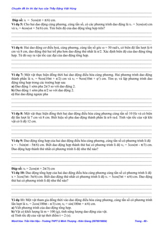 Chuyên đề ôn thi đại học của Thầy Đặng Việt Hùng
........................................................................................................................................................................
........................................................................................................................................................................
Đáp số: x = 5cos(πt + π/6) cm.
Ví dụ 5: Cho hai dao động cùng phương, cùng tần số, có các phương trình dao động là x1 = 3cos(ωt) cm
và x2 = 4cos(ωt + 5π/6) cm. Tìm biên độ của dao động tổng hợp trên?
........................................................................................................................................................................
........................................................................................................................................................................
........................................................................................................................................................................
........................................................................................................................................................................
Ví dụ 6: Hai dao động cơ điều hoà, cùng phương, cùng tần số góc ω = 50 rad/s, có biên độ lần lượt là 6
cm và 8 cm, dao động thứ hai trễ pha hơn dao động thứ nhất là π/2. Xác định biên độ của dao động tổng
hợp. Từ đó suy ra vận tốc cực đại của dao động tổng hợp.
........................................................................................................................................................................
........................................................................................................................................................................
........................................................................................................................................................................
........................................................................................................................................................................
Ví dụ 7: Một vật thực hiện đồng thời hai dao động điều hòa cùng phương. Hai phương trình dao động
thành phần là x1 = 9cos(10πt + π/2) cm và x2 = 9cos(10πt + φ2
) cm. Tìm φ2 và lập phương trình dao
động tổng hợp trong các trường hợp sau
a) Dao động 1 sớm pha 2π/3 so với dao động 2.
b) Dao động 1 sớm pha π/2 so với dao động 2.
c) Hai dao động ngược pha
........................................................................................................................................................................
........................................................................................................................................................................
........................................................................................................................................................................
........................................................................................................................................................................
Ví dụ 8: Một vật thực hiện đồng thời hai dao động điều hòa cùng phương cùng tần số 10 Hz và có biên
độ lần lượt là 7 cm và 8 cm. Biết hiệu số pha dao động thành phần là π/6 rad. Tính vận tốc của vật khi
vật có li độ 12 cm.
........................................................................................................................................................................
........................................................................................................................................................................
........................................................................................................................................................................
........................................................................................................................................................................
Ví dụ 9: Dao động tổng hợp của hai dao động điều hòa cùng phương, cùng tần số có phương trình li độ
x = - 5sin(πt - 5π/6) cm. Biết dao động hợp thành thứ hai có phương trình li độ x2 = 3cos(πt - π/3) cm.
Dao động hợp thành thứ nhất có phương trình li độ như thế nào?
........................................................................................................................................................................
........................................................................................................................................................................
........................................................................................................................................................................
........................................................................................................................................................................
Đáp số: x1 = 2cos(πt + 2π/3) cm
Ví dụ 10: Dao động tổng hợp của hai dao động điều hòa cùng phương cùng tần số có phương trình li độ
x = 3cos(5πt- 5π/6) cm. Biết dao động thứ nhất có phương trình li độ x1 = 5cos(5πt + π/6) cm. Dao động
thứ hai có phương trình li độ như thế nào?
........................................................................................................................................................................
........................................................................................................................................................................
........................................................................................................................................................................
........................................................................................................................................................................
Ví dụ 11: Một vật tham gia đồng thời vào dao động điều hòa cùng phương, cùng tần số có phương trình
lần lượt là x1 = 2cos(100πt - π/3) cm; x2 = sin(100πt + π/6) cm.
a) Viết phương trình của dao động tổng hợp.
b) Vật có khối lượng là m = 100 (g), tính năng lượng dao động của vật.
c) Tính tốc độ của vật tại thời điểm t = 2 (s).
Word hóa: Trần Văn Hậu - Trường THPT U Minh Thượng - Kiên Giang (0978919804) Trang - 89 -
 