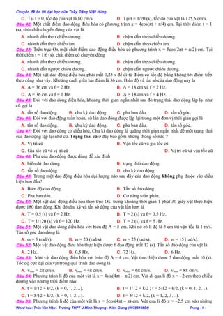 Chuyên đề ôn thi đại học của Thầy Đặng Việt Hùng
C. Tại t = 0, tốc độ của vật là 80 cm/s. D. Tại t = 1/20 (s), tốc độ của vật là 125,6 cm/s.
Câu 42: Một chất điểm dao động điều hòa có phương trình x = 4cos(πt + π/4) cm. Tại thời điểm t = 1
(s), tính chất chuyển động của vật là
A. nhanh dần theo chiều dương. B. chậm dần theo chiều dương.
C. nhanh dần theo chiều âm. D. chậm dần theo chiều âm.
Câu 43: Trên trục Ox một chất điểm dao động điều hòa có phương trình x = 5cos(2πt + π/2) cm. Tại
thời điểm t = 1/6 (s), chất điểm có chuyển động
A. nhanh dần theo chiều dương. B. chậm dần theo chiều dương.
C. nhanh dần ngược chiều dương. D. chậm dần ngược chiều dương.
Câu 44: Một vật dao động điều hòa phải mất 0,25 s để đi từ điểm có tốc độ bằng không tới điểm tiếp
theo cũng như vậy. Khoảng cách giữa hai điểm là 36 cm. Biên độ và tần số của dao động này là
A. A = 36 cm và f = 2 Hz. B. A = 18 cm và f = 2 Hz.
C. A = 36 cm và f = 1 Hz. D. A = 18 cm và f = 4 Hz.
Câu 45: Đối với dao động điều hòa, khoảng thời gian ngắn nhất sau đó trạng thái dao động lặp lại như
cũ gọi là
A. tần số dao động. B. chu kỳ dao động. C. pha ban đầu. D. tần số góc.
Câu 46: Đối với dao động tuần hoàn, số lần dao động được lặp lại trong một đơn vị thời gian gọi là
A. tần số dao động. B. chu kỳ dao động. C. pha ban đầu. D. tần số góc.
Câu 47: Đối với dao động cơ điều hòa, Chu kì dao động là quãng thời gian ngắn nhất để một trạng thái
của dao động lặp lại như cũ. Trạng thái cũ ở đây bao gồm những thông số nào ?
A. Vị trí cũ B. Vận tốc cũ và gia tốc cũ
C. Gia tốc cũ và vị trí cũ D. Vị trí cũ và vận tốc cũ
Câu 48: Pha của dao động được dùng để xác định
A. biên độ dao động B. trạng thái dao động
C. tần số dao động D. chu kỳ dao động
Câu 49: Trong một dao động điều hòa đại lượng nào sau đây của dao động không phụ thuộc vào điều
kiện ban đầu?
A. Biên độ dao động. B. Tần số dao động.
C. Pha ban đầu. D. Cơ năng toàn phần.
Câu 50: Một vật dao động điều hoà theo trục Ox, trong khoảng thời gian 1 phút 30 giây vật thực hiện
được 180 dao động. Khi đó chu kỳ và tần số động của vật lần lượt là
A. T = 0,5 (s) và f = 2 Hz. B. T = 2 (s) và f = 0,5 Hz.
C. T = 1/120 (s) và f = 120 Hz. D. T = 2 (s) và f = 5 Hz.
Câu 51: Một vật dao động điều hòa với biên độ A = 5 cm. Khi nó có li độ là 3 cm thì vận tốc là 1 m/s.
Tần số góc dao động là
A. ω = 5 (rad/s). B. ω = 20 (rad/s). C. ω = 25 (rad/s). D. ω = 15 (rad/s).
Câu 52: Một vật dao động điều hòa thực hiện được 6 dao động mất 12 (s). Tần số dao động của vật là
A. 2 Hz. B. 0,5 Hz. C. 72 Hz. D. 6 Hz.
Câu 53: Một vật dao động điều hòa với biên độ A = 4 cm. Vật thực hiện được 5 dao động mất 10 (s).
Tốc độ cực đại của vật trong quá trình dao động là
A. vmax = 2π cm/s. B. vmax = 4π cm/s. C. vmax = 6π cm/s. D. vmax = 8π cm/s.
Câu 54: Phương trình li độ của một vật là x = 4sin(4πt – π/2) cm. Vật đi qua li độ x = –2 cm theo chiều
dương vào những thời điểm nào:
A. t = 1/12 + k/2, (k = 0, 1, 2…). B. t = 1/12 + k/2 ; t = 5/12 + k/2, (k = 0, 1, 2…).
C. t = 5/12 + k/2, (k = 0, 1, 2…). D. t = 5/12 + k/2, (k = 1, 2, 3…).
Câu 55: Phương trình li độ của một vật là x = 5cos(4πt – π) cm. Vật qua li độ x = –2,5 cm vào những
Word hóa: Trần Văn Hậu - Trường THPT U Minh Thượng - Kiên Giang (0978919804) Trang - 9 -
 