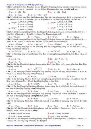 Chuyên đề ôn thi đại học của Thầy Đặng Việt Hùng
Câu 6: Một vật thực hiện đồng thời hai dao động điều hoà cùng phương cùng tần số có phương trình x1
= A1sin(ωt + φ1) cm, x2 = A2sin(ωt + φ2) cm thì biên độ của dao động tổng hợp nhỏ nhất khi:
A. φ2 – φ1 = (2k + 1)π B. φ2 – φ1 = (2k + 1)π/2
C. φ2 – φ1 = k2π. D. φ2 – φ1 = (2k + 1)π/4
Câu 7: Một vật thực hiện đồng thời hai dao động điều hoà cùng phương cùng tần số có phương trình: x1
= A1sin(ωt + φ1) cm, x2 = A2sin(ωt + φ2) cm thì pha ban đầu của dao động tổng hợp xác định bởi:
A.
2211
2211
coscos
sinsin
tan
ϕϕ
ϕϕ
ϕ
AA
AA
+
+
= C.
2211
2211
coscos
sinsin
tan
ϕϕ
ϕϕ
ϕ
AA
AA
−
−
=
B.
2211
2211
sinsin
coscos
tan
ϕϕ
ϕϕ
ϕ
AA
AA
+
+
= D.
2211
2211
sinsin
coscos
tan
ϕϕ
ϕϕ
ϕ
AA
AA
−
−
=
Câu 8: Một vật tham gia đồng thời hai dao động điều hoà cùng phương, có phương trình lần lượt là x1 =
3sin(10t – π/3) cm và x2 = 4cos(10t + π/6) cm. Tốc độ cực đại của vật là
A. v = 70 cm/s B. v = 50 cm/s C. v = 5 m/s D. v = 10 cm/s
Câu 9: Một vật tham gia đồng thời hai dao động điều hoà cùng phương, có phương trình lần lượt là x1 =
3cos(10t – π/3) cm và x2 = 4cos(10t + π/6) cm. Độ lớn gia tốc cực đại của vật là
A. amax = 50 cm/s2
B. amax = 500 cm/s2
C. amax = 70 cm/s2
D. amax = 700 cm/s2
Câu 10: Dao động tổng hợp của hai dao động điều hoà cùng phương, cùng tần số, biên độ A1 và A2,
vuông pha nhau có biên độ là
A.
2
2
2
1 AAA −= B. A = A1 + A2 C.
2
2
2
1 AAA += D. A = |A1 – A2|
Câu 11: Dao động tổng hợp của hai dao động điều hoà cùng phương, cùng tần số, biên độ A1 và A2 có
biên độ
A. A ≤ A1 + A2 B. |A1 – A2| ≤ A ≤ A1 + A2
C. A = |A1 – A2| D. A ≥ |A1 – A2|
Câu 12: Hai dao động điều hoà cùng phương, cùng tần số, biên độ A1 và A2, ngược pha nhau. Dao động
tổng hợp có biên độ:
A. A = 0. B.
2
2
2
1 AAA −= C. A = A1 + A2. D. A = |A1 – A2|
Câu 13: Hai dao động điều hòa thành phần cùng phương, cùng tần số, cùng pha có biên độ là A1 và A2
với A2 = 3A1 thì dao động tổng hợp có biên độ là
A. A = A1 B. A = 2A1 C. A = 3A1 D. A = 4A1
Câu 14: Hai dao động điều hòa thành phần cùng phương, cùng tần số, dao động vuông pha có biên độ
là A1 và A2 thỏa mãn 3A2 = 4A1 thì dao động tổng hợp có biên độ là
A. A = (5/4)A1 B. A = (5/3)A1 C. A = 3A1 D. A = 4A1
Câu 15: Hai dao động điều hòa thành phần cùng phương, cùng tần số, có biên độ lần lượt là 8 cm và 12
cm, biên độ dao động tổng hợp có thể nhận giá trị
A. A = 5 cm. B. A = 2 cm. C. A = 21 cm. D. A = 3 cm.
Câu 16: Hai dao động điều hòa thành phần cùng phương, cùng tần số, có biên độ lần lượt là 6 cm và 8
cm, biên độ dao động tổng hợp không thể nhận giá trị
A. A = 4 cm. B. A = 8 cm. C. A = 6 cm D. A = 15 cm.
Câu 17: Hai dao động thành phần có biên độ 4 cm và 12 cm. Biên độ dao động tổng hợp có thể nhận
giá trị
A. A = 48 cm. B. A = 4 cm. C. A = 3 cm. D. A = 9,05 cm.
Câu 18: Có 3 dao động điều hoà với các phương trình lần lượt là x1 = 2sin(ωt), x2 = 3sin(ωt – π/2), x3 =
4cos(ωt). Nhận xét nào sau đây là đúng?
A. x2 và x3 ngược pha nhau. B. x2 và x3 vuông pha nhau.
C. x1 và x3 ngược pha nhau. D. x1 và x3 cùng pha nhau.
Câu 19: Có 2 dao động điều hoà cùng phương, cùng tần số có phương trình x1 = 3sin(ωt – π/2) cm; x2 =
4cos(ωt) cm. Dao động tổng hợp của 2 dao động trên
Word hóa: Trần Văn Hậu - Trường THPT U Minh Thượng - Kiên Giang (0978919804) Trang - 91 -
 