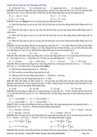 Chuyên đề ôn thi đại học của Thầy Đặng Việt Hùng
A. có biên độ 7 cm. B. có biên độ 1 cm. C. ngược pha với x2. D. cùng pha với x1.
Câu 20: Cho hai dao động điều hoà cùng phương, cùng tần số, cùng biên độ 2 cm và có các pha ban đầu
lần lượt là 2π/3 và π/6. Pha ban đầu và biên độ của dao động tổng hợp của hai dao động trên là
A. φ = rad, A = 2 cm B. φ = ; A = 2 cm
C. φ = ; A = 2 cm D. φ = ; A = 2 cm
Câu 21: Chọn câu đúng khi nói về sự tổng hợp dao động điều hòa ?
A. Biên độ tổng hợp có giá trị cực tiểu, khi độ lệch pha của hai dao động thành phần bằng một số lẻ
của π/2.
B. Biên độ tổng hợp có giá trị cực tiểu, khi độ lệch pha của hai dao động thành phần bằng một số
chẳn của π.
C. Biên độ tổng hợp có giá trị cực đại, khi độ lệch pha của hai dao động thành phần bằng một số
chẳn của π.
D. Biên độ tổng hợp có giá trị cực đại, khi độ lệch pha của hai dao động thành phần bằng một số lẻ
của π.
Câu 22: Cho hai dao động điều hòa cùng phương cùng chu kì T = 2 (s). Dao động thứ nhất tại thời điểm
t = 0 có li độ bằng biên độ và bằng 1 cm. Dao động thứ hai có biên độ bằng cm, tại thời điểm ban đầu
có li độ bằng 0 và vận tốc âm. Biên độ dao động tổng hợp của hai dao động trên là
A. 2 cm. B. 3 cm. C. 5 cm. D. 2 cm.
Câu 23: Một chất điểm tham gia đồng thời vào hai dao động điều hoà với các phương trình lần lượt là
x1 = 4cos10πt cm và x2 = 4sin(10πt) cm. Tốc độ của của chất điểm khi t = 2 (s) là
A. v = 125cm/s B. v = 120,5 cm/s C. v = –125 cm/s D. v = 125,7 cm/s
Câu 24: Một vật thực hiện đồng thời 2 dao động điều hòa có phương trình lần lượt là x1 = 127sin(ωt –
π/3) mm, x2 =127sin(ωt) mm. Chọn phát biểu đúng ?
A. Biên độ dao động tổng hợp là A = 200 mm.
B. Pha ban đầu của dao động tổng hợp là π/6 rad.
C. Phương trình của dao động tổng hợp là x = 220sin(ωt – π/6) mm.
D. Tần số góc của dao động tổng hợp là ω = 2 rad/s.
Câu 25: Một chất điểm có khối lượng m = 50 (g) tham gia đồng thời hai dao động điều hoà cùng
phương cùng biên độ 10 cm, cùng tần số góc 10 rad/s. Năng lượng của dao động tổng hợp bằng 25 mJ.
Độ lệch pha của hai dao động thành phần bằng
A. 0 rad. B. π/3 rad. C. π/2 rad. D. 2π/3 rad.
Câu 26: Hai dao động cơ điều hoà có cùng phương và cùng tần số f = 50 Hz, có biên độ lần lượt là 2A
và A, pha ban đầu lần lượt là π/3 và π. Phương trình của dao động tổng hợp có thể là phương trình nào
sau đây:
A. x = Acos(100πt + ) B. x = 3Acos(100πt + )
C. x = Acos(100πt - ) D. x = 3Acos(100πt + )
Câu 27: Một vật thực hiện đồng thời hai dao động điều hòa cùng phương theo các phương trình x1 = -
4sin(πt) cm và x2 = 4cost cm . Phương trình dao động tổng hợp là
A. x = 8cos(πt + π/6) cm B. x = 8sin(πt – π/6) cm
C. x = 8cos(πt – π/6) cm D. x = 8sin(πt + π/6) cm
Câu 28: Một vật tham gia hai dao động điều hoà cùng phương cùng tần số có các phương trình lần lượt
là x1 = 5sin(ωt – π/3) cm; x2 = 5sin(ωt + 5π/3) cm. Dao động tổng hợp có dạng
A. 





+=
3
cos25
π
ωtx cm. B. 





−=
3
cos10
π
ωtx cm.
C. ( )tx ωsin25= cm. D. 





+=
3
cos
2
35 π
ωtx cm.
Câu 29: Một vật thực hiện đồng thời hai dao động điều hoà cùng phương có các phương trình dao động
Word hóa: Trần Văn Hậu - Trường THPT U Minh Thượng - Kiên Giang (0978919804) Trang - 92 -
 