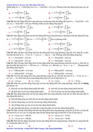 Chuyên đề ôn thi đại học của Thầy Đặng Việt Hùng
thành phần là: x1 = 5sin(10πt) cm và x2 = 5sin(10πt + π/3) cm. Phương trình dao động tổng hợp của vật
là
A. 





+=
6
10sin5
π
πtx cm. B. 





+=
6
10sin35
π
πtx cm.
C. 





+=
4
10sin35
π
πtx cm. D. 





+=
2
10sin5
π
πtx cm.
Câu 30: Hai dao động điều hoà cùng phương có phương trình dao động lần lượt là x1 = 4cos(10πt – π/3)
cm và x2 = 4cos(10πt + π/6) cm. Phương trình của dao động tổng hợp là
A. 





−=
12
10cos24
π
πtx cm. B. 





−=
12
10cos8
π
πtx cm.
c. 





−=
6
10cos8
π
πtx cm. D. 





−=
6
10cos24
π
πtx cm.
Câu 31: Dao động tổng hợp của hai dao động điều hoà cùng phương có phương trình dao động lần lượt
là 





+=
3
10cos241
π
πtx cm và 





−=
6
10cos242
π
πtx cm có phương trình
A. 





−=
6
10cos8
π
πtx cm. B. 





−=
6
10cos24
π
πtx cm.
c. 





+=
12
10cos24
π
πtx cm. D. 





+=
12
10cos8
π
πtx cm.
Câu 32: Một vật thực hiện đồng thời hai dao động điều hoà cùng phương cùng tần số f, biên độ và pha
ban đầu lần lượt là A1 = 5 cm, A2 = 5 cm, φ1 = - rad, φ2 = rad. Phương trình dao động tổng hợp :
A. x = 10cos(2πft + π/3) cm B. x = 10cos(2πft + π/6) cm
C. x = 10cos(2πft – π/3) cm D. x = 10cos(2πft – π/6) cm
Câu 33: Một vật thực hiện đồng thời ba dao động điều hoà cùng phương cùng tần số góc ω, biên độ và
pha ban đầu lần lượt là A1 = 250 mm, A2 = 150 mm, A3= 400 mm, φ1 = 0, φ2 = ; φ3 = - . Phương trình
dao động tổng hợp là:
A. x = 500cos(2πft + π/3) mm. B. x = 500cos(2πft – π/6) mm.
C. x = 500cos(2πft – π/3) mm. D. x = 500cos(2πft + π/6) mm.
Câu 34: Cho hai dao động điều hoà cùng phương cùng tần số, biên độ lần lượt là A1 = 9 cm, A2; φ1 =
π/3, φ2 = – π/2. Khi biên độ của dao động tổng hợp là 9 cm thì biên độ A2 là
A. A2 = 4,5 cm. B. A2 = 9 cm. C. A2 = 9 cm. D. A2 = 18 cm.
Câu 35: Biên độ của dao động tổng hợp của hai dao động điều hòa cùng phương, cùng tần số không
phụ thuộc vào
A. biên độ của dao động thành phần thứ nhất. B. biên độ của dao động thành phần thứ hai.
C. độ lệch pha của hai dao động thành phần. D. tần số chung của hai dao động thành phần.
Câu 36: Dao động tổng hợp của hai dao động điều hòa cùng phương, cùng tần số, khác pha ban đầu là
dao động điều hòa có
A. biên độ bằng tổng các biên độ của hai dao động thành phần.
B. chu kỳ bằng tổng các chu kỳ của hai dao động thành phần.
C. tần số bằng tổng các tần số của hai dao động thành phần.
D. pha ban đầu phụ thuộc vào biên độ và pha ban đầu của hai dao động thành phần.
Câu 37: Một vật thực hiện đồng thời hai dao động điều hòa cùng phương, cùng tần số 50 Hz, có biên độ
lần lượt là 8 cm và 6 cm và cùng pha nhau thì dao động tổng hợp có biên độ và tần số lần lượt là
A. A = 10 cm và f = 100 Hz. B. A = 10 cm và f = 50 Hz.
C. A = 14 cm và f = 100 Hz. D. A = 14 cm và f = 50 Hz.
Câu 38: Biên độ dao động tổng hợp của hai dao động điều hoà cùng phương, cùng tần số, cùng biên độ
A và lệch pha nhau 2π/3 là
A. A B. C. D. A.
Word hóa: Trần Văn Hậu - Trường THPT U Minh Thượng - Kiên Giang (0978919804) Trang - 93 -
 