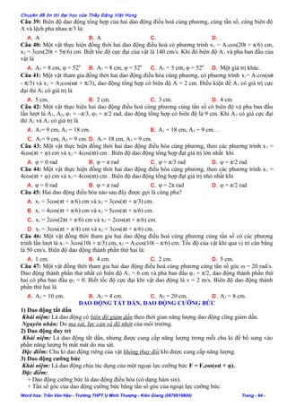 Chuyên đề ôn thi đại học của Thầy Đặng Việt Hùng
Câu 39: Biên độ dao động tổng hợp của hai dao động điều hoà cùng phương, cùng tần số, cùng biên độ
A và lệch pha nhau π/3 là:
A. A B. A C. D. .
Câu 40: Một vật thực hiện đồng thời hai dao động điều hoà có phương trình x1 = A1cos(20t + π/6) cm,
x2 = 3cos(20t + 5π/6) cm. Biết tốc độ cực đại của vật là 140 cm/s. Khi đó biên độ A1 và pha ban đầu của
vật là
A. A1 = 8 cm, φ = 520
B. A1 = 8 cm, φ = 520
C. A1 = 5 cm, φ = 520
D. Một giá trị khác.
Câu 41: Một vật tham gia đồng thời hai dao động điều hòa cùng phương, có phương trình x1= A1cos(ωt
- π/3) và x2 = A2cos(ωt + π/3), dao động tổng hợp có biên độ A = 2 cm. Điều kiện để A1 có giá trị cực
đại thì A2 có giá trị là
A. 5 cm. B. 2 cm. C. 3 cm. D. 4 cm
Câu 42: Một vật thực hiện hai dao động điều hoà cùng phương cùng tần số có biên độ và pha ban đầu
lần lượt là A1, A2, φ1 = –π/3, φ2 = π/2 rad, dao động tổng hợp có biên độ là 9 cm. Khi A2 có giá cực đại
thì A1 và A2 có giá trị là
A. A1= 9 cm, A2 = 18 cm. B. A1 = 18 cm, A2 = 9 cm. .
C. A1= 9 cm, A2 = 9 cm. D. A1= 18 cm, A2 = 9 cm.
Câu 43: Một vật thực hiện đồng thời hai dao động điều hòa cùng phương, theo các phương trình x1 =
4cos(πt + φ) cm và x2 = 4cos(πt) cm . Biên độ dao động tổng hợp đạt giá trị lớn nhất khi
A. φ = 0 rad B. φ = π rad C. φ = π/3 rad D. φ = π/2 rad
Câu 44: Một vật thực hiện đồng thời hai dao động điều hòa cùng phương, theo các phương trình x1 =
4cos(πt + φ) cm và x2 = 4cos(πt) cm . Biên độ dao động tổng hợp đạt giá trị nhỏ nhất khi
A. φ = 0 rad B. φ = π rad C. φ = 2π rad D. φ = π/2 rad
Câu 45: Hai dao động điều hòa nào sau đây được gọi là cùng pha?
A. x1 = 3cos(πt + π/6) cm và x2 = 3cos(πt + π/3) cm.
B. x1 = 4cos(πt + π/6) cm và x2 = 5cos(πt + π/6) cm.
C. x1 = 2cos(2πt + π/6) cm và x2 = 2cos(πt + π/6) cm.
D. x1 = 3cos(πt + π/4) cm và x2 = 3cos(πt + π/6) cm.
Câu 46: Một vật đồng thời tham gia hai dao động điều hoà cùng phương cùng tần số có các phương
trình lần lượt là x1 = 3cos(10t + π/3) cm, x2 = A2cos(10t – π/6) cm. Tốc độ của vật khi qua vị trí cân bằng
là 50 cm/s. Biên độ dao động thành phần thứ hai là:
A. 1 cm. B. 4 cm. C. 2 cm. D. 5 cm.
Câu 47: Một vật đồng thời tham gia hai dao động điều hoà cùng phương cùng tần số góc ω = 20 rad/s.
Dao động thành phần thứ nhất có biên độ A1 = 6 cm và pha ban đầu φ1 = π/2, dao động thành phần thứ
hai có pha ban đầu φ2 = 0. Biết tốc độ cực đại khi vật dao động là v = 2 m/s. Biên độ dao động thành
phần thứ hai là
A. A2 = 10 cm. B. A2 = 4 cm. C. A2 = 20 cm. D. A2 = 8 cm.
DAO ĐỘNG TẮT DẦN, DAO ĐỘNG CƯỠNG BỨC
1) Dao động tắt dần
Khái niệm: Là dao động có biên độ giảm dần theo thời gian năng lượng dao động cũng giảm dần.
Nguyên nhân: Do ma sát, lực cản và độ nhớt của môi trường.
2) Dao động duy trì
Khái niệm: Là dao động tắt dần, nhưng được cung cấp năng lượng trong mỗi chu kì để bổ sung vào
phần năng lượng bị mất mát do ma sát.
Đặc điểm: Chu kì dao động riêng của vật không thay đổi khi được cung cấp năng lượng.
3) Dao động cưỡng bức
Khái niệm: Là dao động chịu tác dụng của một ngoại lực cưỡng bức F = Focos(ωt + φ).
Đặc điểm:
+ Dao động cưỡng bức là dao động điều hòa (có dạng hàm sin).
+ Tần số góc của dao động cưỡng bức bằng tần số góc của ngoại lực cưỡng bức.
Word hóa: Trần Văn Hậu - Trường THPT U Minh Thượng - Kiên Giang (0978919804) Trang - 94 -
 