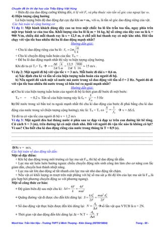 Chuyên đề ôn thi đại học của Thầy Đặng Việt Hùng
+ Biên độ của dao động cưỡng không đổi, tỉ lệ với Fo và phụ thuộc vào tần số góc của ngoại lực ω.
4) Hiện tượng cộng hưởng
Là hiện tượng biên độ dao động đạt cực đại khi ω = ωo, với ωo là tần sô góc dao động riêng của vật.
Các bài toán về cộng hưởng cơ
Ví dụ 1: Một hành khách dùng dây cao su treo một chiếc ba lô lên trần toa tầu, ngay phía trên
một trục bánh xe của toa tầu. Khối lượng của ba lô là m = 16 kg, hệ số cứng của dây cao su là k =
900 N/m, chiều dài mỗi thanh ray là s = 12,5 m, ở chỗ nối hai thanh ray có một khe nhỏ. Hỏi tầu
chạy với vận tốc bao nhiêu thì ba lô dao động mạnh nhất?
Hướng dẫn giải:
+ Chu kì dao động riêng của ba lô:
k
m
T π20 =
+ Chu kì chuyển động tuần hoàn của tầu: Tth = .
+ Để ba lô dao động mạnh nhất thì xẩy ra hiện tượng cộng hưởng.
Khi đó ta có To= Tth 
m
kS
v
π2
∆
= =
16
900
2
5,12
π
≈ 15 m/s .
Ví dụ 2: Một người đi bộ với vận tốc v = 3 m/s. Mỗi bước đi dài s = 0,6 m.
a) Xác định chu kì và tần số của hiện tượng tuần hoàn của người đi bộ.
b) Nếu người đó xách một xô nước mà nước trong xô dao động với tần số f = 2 Hz. Người đó đi
với vận tốc bao nhiêu thì nước trong xô bắn toé ra ngoài mạnh nhất?
Hướng dẫn giải:
a) Chu kì của hiện tượng tuần hoàn của người đi bộ là thời gian để bước đi một bước:
Tth = = = 0,2 s. Tần số của hiện tượng này là fth =
thT
1
= 5 Hz
b) Để nước trong xô bắn toé ra ngoài mạnh nhất thì chu kì dao động của bước đi phải bằng chu kì dao
động của nước trong xô (hiện tượng cộng hưởng), tức là: Tth = To ⇔
0
1
fv
S
=  v = ∆S.f0
Từ đó ta có vận tốc của người đi bộ v = 1,2 m/s
Ví dụ 3: Một người đèo hai thùng nước ở phía sau xe đạp và đạp xe trên con đường lát bê tông.
Cứ cách S = 3 (m), trên đường lại có một rãnh nhỏ. Đối với người đó vận tốc nào là không có lợi?
Vì sao? Cho biết chu kì dao động riêng của nước trong thùng là T = 0,9 (s).
........................................................................................................................................................................
........................................................................................................................................................................
........................................................................................................................................................................
........................................................................................................................................................................
Đ/S: v = m/s.
Các bài toán về dao động tắt dần:
Một số đặc điểm:
+ Khi hệ dao động trong môi trường có lực ma sát Fms thì hệ sẽ dao động tắt dần.
+ Lực ma sát luôn luôn hướng ngược chiều chuyển động nên sinh công âm làm cho cơ năng con lắc
giảm dần, chuyển hoá thành nhiệt năng.
+ Lực ma sát lớn dao động sẽ tắt nhanh còn lực ma sát nhỏ dao động tắt chậm.
+ Nếu vật có khối lượng m trượt trên mặt phẳng với hệ số ma sát µ thì độ lớn của lực ma sát là Fms là
góc hợp bởi phương chuyển động so với phương ngang).
Một số công thức cơ bản:
+ Độ giảm biên độ sau một chu kì: 2
44
ωm
F
k
F
A ==∆
+ Quãng đường vật đi được cho đến khi dừng lại:
F
Am
F
kA
S
22
2
0
22
0 ω
==
+ Số dao động vật thực hiện được đến khi dừng lại:
A
A
N
∆
= 0
số lần vật qua VTCB là n = 2N.
+ Thời gian vật dao động đến khi dừng lại ∆t = N.T =
A
A
∆
0
.T
Word hóa: Trần Văn Hậu - Trường THPT U Minh Thượng - Kiên Giang (0978919804) Trang - 95 -
 