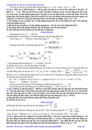 Chuyên đề ôn thi đại học của Thầy Đặng Việt Hùng
+ Tốc độ cực đại của vật trong quá trình dao động vmax = ωA1 = ω(A0 - x0); x0 = = ∆A
Ví dụ 1. Một vật có khối lượng m = 100 (g) gắn với một lò xo mà cứ kéo một lực F thì dãn 1 N
thêm ∆ℓ = 1 cm . Đầu còn lại của lò xo gắn vào điểm cố định sao cho vật dao động dọc theo trục
Ox song song với mặt phẳng ngang Kéo vật khỏi vị trí cân bằng để lò xo dãn một đoạn 10 cm rồi
buông nhẹ cho hệ dao động. Chọn gốc toạ độ O là vị trí cân bằng, chiều dương của trục ngược với
chiều kéo ra nói trên. Chọn gốc thời gian là lúc vật bắt đầu dao động. Lấy g = π2
= 10.
1. Nếu không có ma sát giữa vật và mặt phẳng ngang thì vật sẽ dao động thế nào? Viết phương
trình dao động của nó.
2. Khi hệ số ma sát giữa m và mặt phẳng ngang là µ = 0,1 thì vật sẽ dao động thế nào?
a) Tìm tổng chiều dài quãng đường S mà vật đi được cho tới lúc dừng lại.
b) Tìm thời gian từ lúc buông tay cho đến lúc m dừng lại.
Hướng dẫn giải:
+ Độ cứng của lò xo: k = = 100 N/m
1. Khi không có ma sát giữa m và thanh ngang thì vật dao động điều hoà.
+ Tần số góc: ω = = 10π rad/s, chu kì dao động: T = = =0,2 s
+ Phương trình li độ và phương trình vận tốc:
( )
( )


+=
+=
ϕππ
ϕπ
tAv
tAx
10cos10
10sin
+ Tại t = 0:



=
−=
0
100
v
x
⇔



=
−=
0cos10
10sin
ϕπ
ϕ
A
A





−=
=
2
10
π
ϕ
cmA
+ Vậy phương trình dao động là: x = 1 sin(10πt - π/2) cm
2. Khi hệ số ma sát µ = 0,1 thì dao động sẽ tắt dần.
a) Gọi Smax là tổng chiều dài quãng đường mà vật đi được cho tới lúc dừng lại, thì cơ năng ban đầu của
vật phải bằng công của lực ma sát: E = Fms.Smax ⇔ kA2
= µmgSmaxSmax =
10.1,0.1,0.2
1,0.100
2
22
=
mg
KA
µ
= 5 m
b) Gọi A và A’ là biên độ dao động trước và sau một chu kì. Độ giảm cơ năng phải bằng công của lực
ma sát thực hiện trong một chu kì:
kA2
- kA’2
= µmg4A ⇔ k(A+A’)(A-A’) = µmg4A (với ∆A = A - A’; A’ ≈ A A’+ A ≈2A)
 ∆A = = = 0,004 m = 0,4 (cm).
+ Số chu kì thực hiện được từ lúc dao động cho đến khi dừng hẳn: N = = = 25.
+ Do đó thời gian từ lúc buông tay cho đến lúc dừng lại: t = N.T = 0,2.2,5 = 5 s .
Ví dụ 2. Một lò xo nhẹ độ cứng k = 300 N/m, một đầu cố định, đầu kia gắn quả cầu nhỏ khối lượng
m = 0,15 kg. Quả cầu có thể trượt trên dây kim loại căng ngang trùng với trục lò xo và xuyên tâm
quả cầu. Kéo quả cầu ra khỏi vị trí cân bằng 2 cm rồi thả cho quả cầu dao động. Do ma sát quả
cầu dao động tắt dần chậm. Sau 200 dao động thì quả cầu dừng lại. Lấy g = 10 m/s2
.
a) Độ giảm biên độ trong mỗi dao động tính bằng công thức nào.
b) Tính hệ số ma sát µ.
Hướng dẫn giải:
a) Độ giảm biên độ trong mỗi chu kỳ dao động là 2
44
ωm
F
k
F
A ==∆
b) Sau 200 dao động thì vật dừng lại nên ta có N = 200. Áp dụng công thức:
mg
kA
A
A
N
µ4
00
=
∆
=
Thay số với k = 300 N/m và A = 2 cm, m = 0,15 kg, g = 10 m/s2
ta được: 200 =  µ =005
Ví dụ 3. Một con lắc lò xo gồm lò xo có hệ số đàn hồi k = 60 N/m và quả cầu có khối lượng m = 60
(g), dao động trong một chất lỏng với biên độ ban đầu A = 12 cm. Trong quá trình dao động con
lắc luôn chịu tác dụng của một lực cản có độ lớn không đổi FC. Xác định độ lớn của lực cản đó.
Biết khoảng thời gian từ lúc dao động cho đến khi dừng hẳn là = 120 (s). Cho π2 = 10.
Word hóa: Trần Văn Hậu - Trường THPT U Minh Thượng - Kiên Giang (0978919804) Trang - 96 -
 